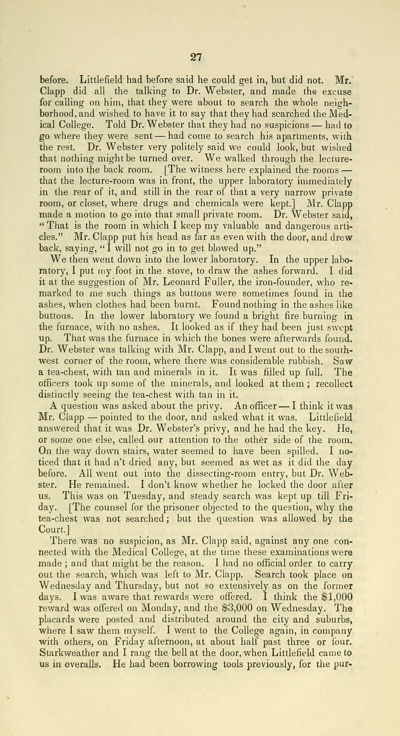 before. Littlefield had before said he could get in, but did not. Mr.' Clapp did all the talking to Dr. Webster, and made the excuse for calling on him, that they were about to search the whole neigh- borhood, and wished to have it to say that they had searched the Med- ical College. Told Dr. Webster that they had no suspicions — had to go where they were sent — had come to search his apartments, with the rest. Dr. Webster very politely said we could look, but wished that nothing might be turned over. We walked through the lecture- room into the back room. [The witness here explained the rooms — that the lecture-room was in front, the upper laboratory immediately in the rear of it, and still in the rear of that a very narrow private room, or closet, where drugs and chemicals were kept.] Mr. Clapp made a motion to go into that small private room. Dr. Webster said,  That is the room in which I keep my valuable and dangerous arti- cles. Mr. Clapp put his head as far as even with the door, and drew back, saying, I will not go in to get blowed up. We then went down into the lower laboratory. In the upper labo- ratory, I put n:y foot in the stove, to draw the ashes forward. I did it at the suggestion of Mr. Leonard Fuller, the iron-founder, who re- marked to me such things as buttons were sometimes found in the ashes, when clothes had been burnt. Found nothing in the ashes like buttons. In the lower laboratory we found a bright fire burning in the furnace, with no ashes. It looked as if they had been just swept up. That was the furnace in which the bones were afterwards found. Dr. Webster was talking with Mr. Clapp, and I went out to the south- west corner of the room, where there was considerable rubbish. Saw a tea-chest, with tan and minerals in it. It was filled up full. The otficers took up some of the minerals, and looked at them; recollect distinctly seeing the tea-chest with tan in it. A question was asked about the privy. An officer — I think it was Mr. Clapp — pointed to the door, and asked what it was. Littlefield answered that it was Dr. Webster's privy, and he had the key. He, or some one else, called our attention to the other side of the room. On the way down stairs, water seemed to have been spilled. I no- ticed that it had n't dried any, but seemed as wet as it did the day before. All went out into the dissecting-room entry, but Dr. Web- ster. He remained. I don't know whether he locked the door after us. This was on Tuesday, and steady search was kept up till Fri- day. [The counsel for the prisoner objected to the question, why the tea-chest was not searched; but the question was allowed by the Court.] There was no suspicion, as Mr. Clapp said, against any one con- nected with the Medical College, at the time these examinations were made ; and that might be the reason. I had no official order to carry out the search, which was left to Mr. Clapp. Search took place on Wednesday and Thursday, but not so extensively as on the former days. I was aware that rewards were offered. I think the SI,000 reward was ofiered on Monday, and the $3,000 on Wednesday. The placards were posted and distributed around the city and suburbs, where I saw them myself. I went to the College again, in company with others, on Friday afternoon, at about half past three or four. Starkweather and I rang the bell at the door, when Littlefield came to us in overalls. He had been borrowing tools previously, for the pur-