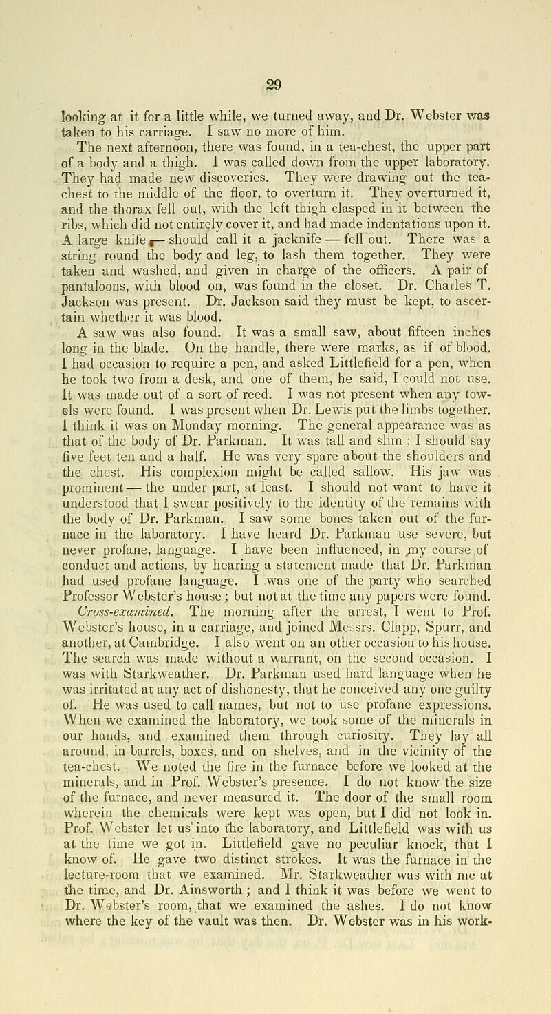 looking at it for a little while, we turned away, and Dr. Webster was taken to his carriage. I saw no more of him. The next afternoon, there was found, in a tea-chest, the upper part of a body and a thigh. I was called down from the upper laboratory. They had made new discoveries. They were drawing out the tea- chest to the middle of the floor, to overturn it. They overturned it, and the thorax fell out, with the left thigh clasped in it between the ribs, which did not entirely cover it, and had made indentations upon it. A large knife j— should call it a jacknife — fell out. There was a string round the body and leg, to lash them together. They were taken and washed, and given in charge of the officers. A pair of pantaloons, with blood on, was found in the closet. Dr. Charles T. Jackson was present. Dr. Jackson said they must be kept, to ascer- tain whether it was blood. A saw was also found. It was a small saw, about fifteen inches long in the blade. On the handle, there were marks, as if of blood. I had occasion to require a pen, and asked Littlefield for a pen, when he took two from a desk, and one of them, he said, I could not use. It was made out of a sort of reed. I was not present when any tow- els were found. I was present when Dr. Lewis put the limbs together, I think it was on Monday morning. The general appearance was as that of the body of Dr. Parkman. It was tall and slim ; I should say five feet ten and a half. He was very spare about the shoulders and the chest. His complexion might be called sallow. His jaw was prominent—the under part, at least. I should not want to have it understood that I swear positively to the identity of the remains with the body of Dr. Parkman. I saw some bones taken out of the fur- nace in the laboratory. I have heard Dr. Parkman use severe, but never profane, language. I have been influenced, in my course of conduct and actions, by hearing a statement made that Dr. Parkman had used profane language. I was one of the party who searched Professor Webster's house; but not at the time any papers were found. Cross-examined. The morning after the arrest, I went to Prof. Webster's house, in a carriage, and joined Messrs. Clapp, Spurr, and another, at Cambridge. I also went on an other occasion to his house. The search was made without a warrant, on the second occasion. I was with Starkweather. Dr. Parkman used hard language when he was irritated at any act of dishonesty, that he conceived any one guilty of. He was used to call names, but not to use profane expressions. When we examined the laboratory, we took some of the minerals in our hands, and examined them through curiosity. They lay all around, in barrels, boxes, and on shelves, and in the vicinity of the tea-chest. We noted the fire in the furnace before we looked at the minerals, and in Prof. Webster's presence. I do not know the size of the furnace, and never measured it. The door of the small room wherein the chemicals were kept was open, but I did not look in. Prof. Webster let us' into t'he laboratory, and Littlefield was with us at the time we got in. Littlefield gave no peculiar knock, that I know of. He gave two distinct strokes. It was the furnace in the lecture-room that we examined. Mr. Starkweather was with me at the tim.e, and Dr. Ainsworth ; and I think it was before we went to Dr. Webster's room, that we examined the ashes. I do not know where the key of the vault was then. Dr. Webster was in his work-