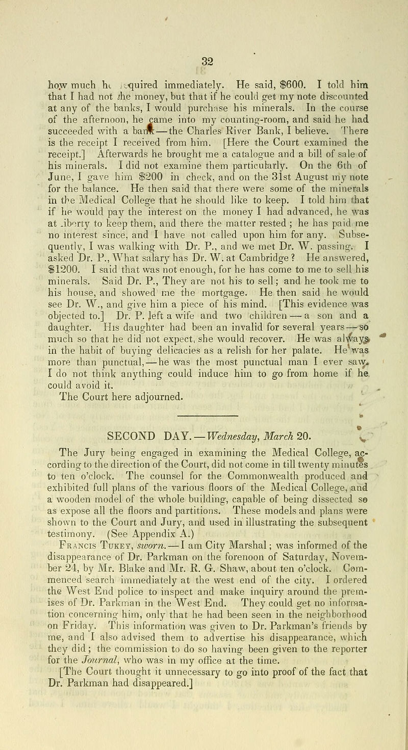 ho.w much he jiXjuired immediately. He said, $600. I told him that I had not ^he money, but that if he could get my note di'scounted at any of the banks, I would purchase his minerals. In the course of the afternoon, he came into my counting-room, and said he had succeeded with a baiA—the Charles River Bank, I believe. There is the receipt I received from him. [Here the Court examined the receipt.] Afterwards he brought me a catalogue and a bill of sale of his minerals. I did not examine them particularly. On the 6th of June, I gave him S200 in check, and on the 31st August my note for the balance. He then said that there were some of the minerals in the Medical College that he should like to keep. I told him that if he would pay the interest on the money I had advanced, he w^as at aborty to keep them, and there the matter rested; he has paid me no interest since, and I have not called upon him for any. Subse- quently, I was w^alking with Dr. P., and we met Dr. W. passing. I asked Dr. P., What salary has Dr. W. at Cambridge ? He answered, S1200. I said that was not enough, for he has come to me to sell his minerals. Said Dr. P., They are not his to sell; and he took me to his house, and showed me the mortgage. He then said he would see Dr. W., and give him a piece of his mind. [This evidence was objected to.] Dr. P. Jeft a wife and two children — a son and a daughter. His daughter had been an invalid for several years — sO much so that he did not expect, she would recover. He was alwayg> in the habit of buying delicacies as a relish for her palate. He was more than punctual, — he was the most punctual man I ever sa\y* I do not think anything could induce him to go from home if he. could avoid it. The Court here adjourned. SECOND DAY. —Wednesday, March 20. \ The Jury being engaged in examining the Medical College, ac- cording to the direction of the Court, did not come in till twenty minutes to ten o'clock. The counsel for the Commonwealth produced and exhibited full plans of the various floors of the Medical College, and a wooden model of the whole building, capable of being dissected so as expose all the floors and partitions. These models and plans were shown to the Court and Jury, and used in illustrating the subsequent testimony. (See Appendix A.) Francis Tukey, sworn. — I am City Marshal; was informed of the disappearance of Dr. Parkman on the forenoon of Saturday, Novem- ber 24, by Mr. Blake and Mr. R. G. Shaw, about ten o'clock. Com- menced search immediately at the west end of the city. I ordered the West End police to inspect and make inquiry around the prem- ises of Dr. Parkman in the West End. They could get no informa- tion concerning him, only that he had been seen in the neighborhood on Friday. This information was given to Dr. Parkman's friends by me, and I also advised them to advertise his disappearance, which they did; the commission to do so having been given to the reporter for the Journal, who was in my office at the time. [The Court thought it unnecessary to go into proof of the fact that Dr. Parkman had disappeared.]