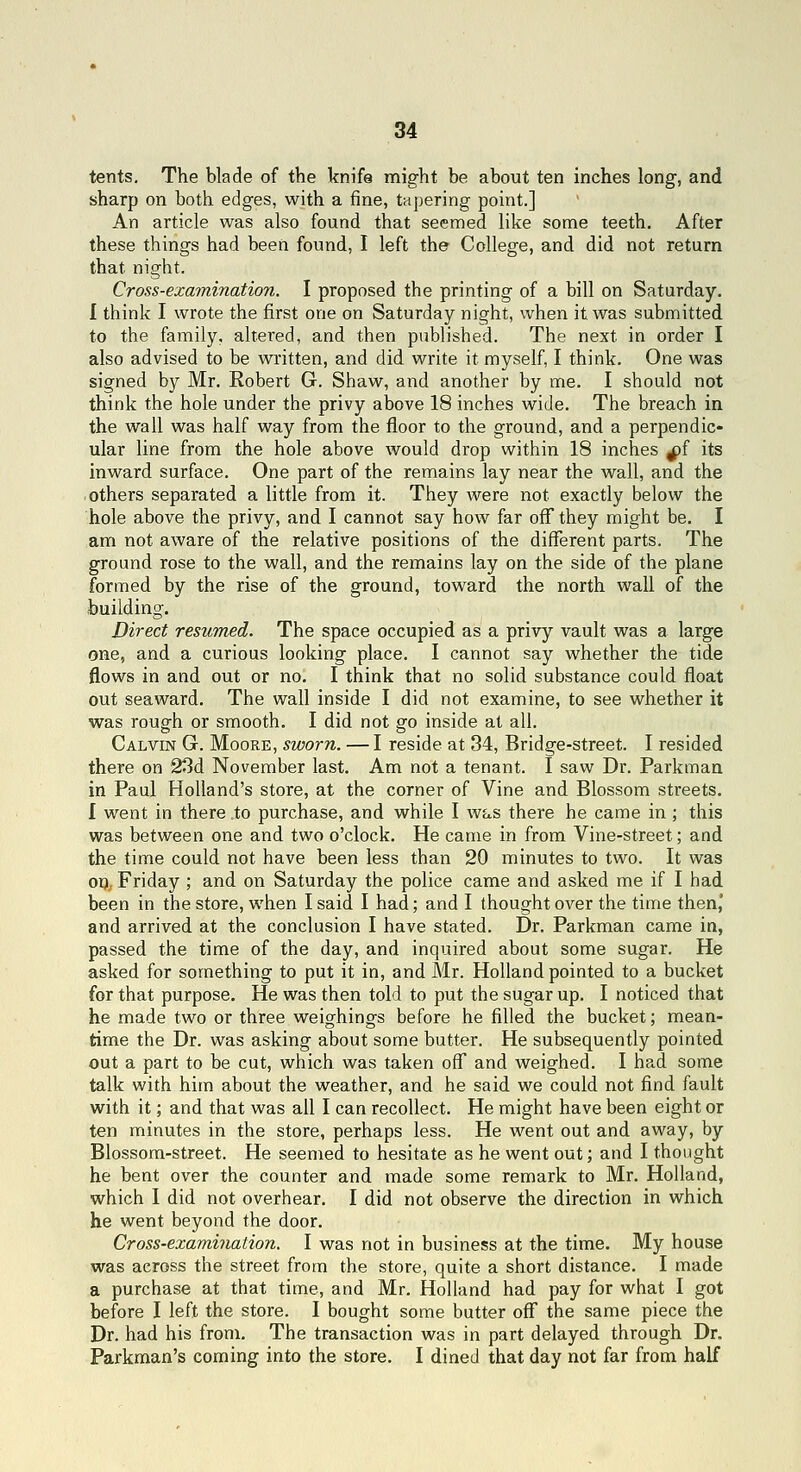 tents. The blade of the knife might be about ten inches long, and sharp on both edges, with a fine, tapering point.] An article was also found that seemed like some teeth. After these things had been found, I left the College, and did not return that night. Cross-examination. I proposed the printing of a bill on Saturday. I think I wrote the first one on Saturday night, when it was submitted to the family, altered, and then published. The next in order I also advised to be written, and did write it myself, I think. One was signed by Mr. Robert G. Shaw, and another by me. I should not think the hole under the privy above 18 inches wide. The breach in the wall was half way from the floor to the ground, and a perpendic- ular line from the hole above would drop within 18 inches ^f its inward surface. One part of the remains lay near the wall, and the • others separated a little from it. They were not exactly below the hole above the privy, and I cannot say how far oflf they might be. I am not aware of the relative positions of the different parts. The ground rose to the wall, and the remains lay on the side of the plane formed by the rise of the ground, toward the north wall of the building. Direct resumed. The space occupied as a privy vault was a large one, and a curious looking place. I cannot say whether the tide flows in and out or no. I think that no solid substance could float out seaward. The wall inside I did not examine, to see whether it was rough or smooth. I did not go inside at all. Calvin G. Moore, sworn. — I reside at 34, Bridge-street. I resided there on 23d November last. Am not a tenant. I saw Dr. Parkman in Paul Holland's store, at the corner of Vine and Blossom streets. I went in there to purchase, and while I was there he came in ; this was between one and two o'clock. He came in from Vine-street; and the time could not have been less than 20 minutes to two. It was op, Friday ; and on Saturday the police came and asked me if I had been in the store, when I said I had; and I thought over the time then, and arrived at the conclusion I have stated. Dr. Parkman came in, passed the time of the day, and inquired about some sugar. He asked for something to put it in, and Mr. Holland pointed to a bucket for that purpose. He was then told to put the sugar up. I noticed that he made two or three weighings before he filled the bucket; mean- time the Dr. was asking about some butter. He subsequently pointed out a part to be cut, which was taken off and weighed. I had some talk with him about the weather, and he said we could not find fault with it; and that was all I can recollect. He might have been eight or ten minutes in the store, perhaps less. He went out and away, by Blossom-street. He seemed to hesitate as he went out; and I thought he bent over the counter and made some remark to Mr. Holland, which I did not overhear. I did not observe the direction in which he went beyond the door. Cross-examination. I was not in business at the time. My house was across the street from the store, quite a short distance. I made a purchase at that time, and Mr. Holland had pay for what I got before I left the store. I bought some butter off the same piece the Dr. had his from. The transaction was in part delayed through Dr. Parkman's coming into the store, I dined that day not far from half