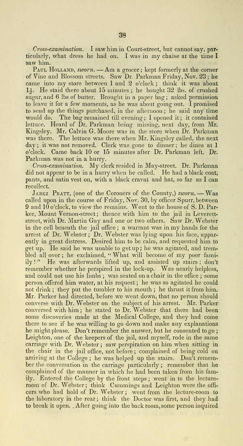 Cross-examination. I saw him in Court-street, but cannot say, par- ticularly, what dress he had on. I was in my chaise at the time I saw him. Paul Holland, sworn. — Am a grocer; kept formerly at the comer of Vine and Blossom streets. Saw Dr. Parkman Friday, Nov. 23; he came into my store between 1 and 2 o'clock; think it was about 1^. He staid there about 15 minutes ; he bought 32 lbs. of crushed sugar, and 6 lbs of butter. Brought in a paper bag; asked permission to leave it for a few moments, as he was about going out. I promised to send up the things purchased, in the afternoon; he said any time would do. The bag remained till evening; I opened it; it contained lettuce. Heard of Dr. Parkman being missing, next day, from Mr. Kingsley. Mr. Calvin G. Moore was in the store when Dr. Parkman was there. The lettuce was there when Mr. Kingsley called, the nest day; it was not removed. Clerk was gone to dinner; he dines at 1 o'clock. Came back 10 or 15 minutes after Dr. Parkman left. Dr. Parkman was not in a hurrjr. Cross-examination. My clerk resided in May-street. Dr. Parkman did not appear to be in a hurry when he called. He had a black coat, pants, and satin vest on, with a black cravat and hat, so far as I can recollect. Jabez Pratt, (one of the Coroners of the County,) sworn. — Was called upon in the course of Friday, Nov. 30, by officer Spurr, between 9 and 10 o'clock, to view the remains. Went to the house of S. D. Par- ker, Mount Vernon-street; thence with him to the jail in Leverett- street, with Dr. Martin Gay and one or two others. Saw Dr. Webster in the cell beneath the jail office ; a warrant was in my hands for the arrest of Dr. Webster; Dr. Webster was lying upon his face, appar- ently in great distress. Desired him to be calm, and requested him to get up. He said he was unable to get up; he was agitated, and trem- bled all over; he exclaimed,  What will become of my poor fami- ily!  He was afterwards lifted up, and assisted up stairs ; don't remember whether he perspired in the lock-up. Was nearly helpless, and could not use his limbs ; was seated on a chair in the office ; some person offered him water, at his request; he was so agitated he could not drink ; they put the tumbler to his mouth ; he thrust it from him. Mr. Parker had directed, before we went down, that no person should converse with Dr. Webster on the subject of his arrest. Mr. Parker conversed with him; he stated to Dr. Webster that there had been some discoveries made at the Medical College, and they had come there to see if he was willing to go down and make any explanations he might please. Don't remember the answer, but he consented to go ; Leighton, one of the keepers of the jail, and myself, rode in the same carriage with Dr. Webster; saw perspiration on him when sitting in the chair in the jail office, not before; complained of being cold on arriving at the College ; he was helped up the stairs. Don't remem- ber the conversation in the carriage particularly; remember that he complained of the manner in which he had been taken from his fam- ily. Entered the College by the front steps; went in to the lecture- room of Dr. Webster; think Cummings and Leighton were the offi- cers who had hold of Dr. Webster; went from the lecture-room to the laboratory in the rear; think the Doctor was first, and they had to break it open. , After going into the back room, some person inquired