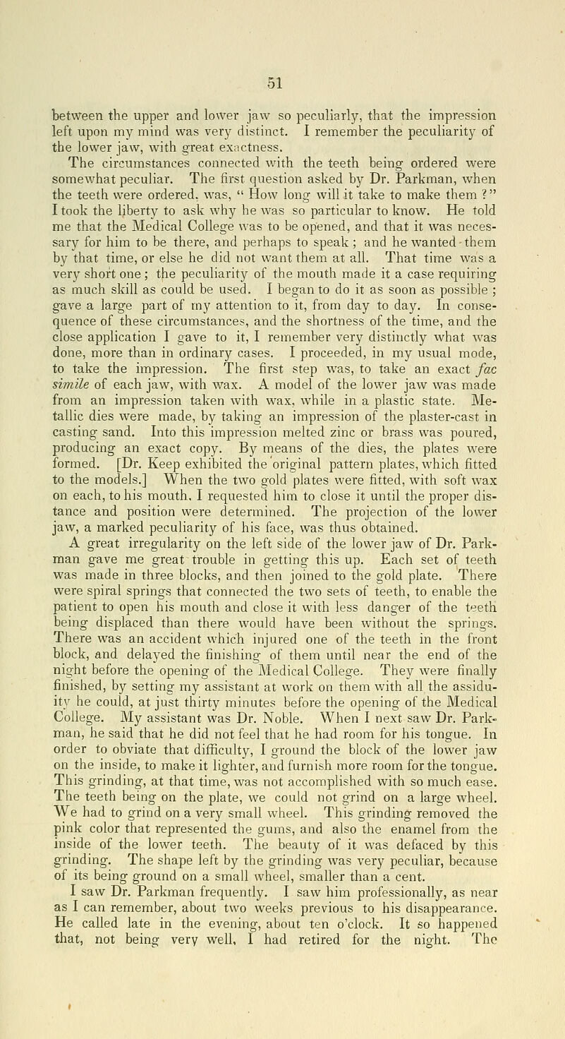 between the upper and lower jaw so peculiarly, that the impression left upon my mind was very distinct. I remember the peculiarity of the lower jaw, with great exactness. The circumstances connected with the teeth being ordered were somewhat peculiar. The first question asked by Dr. Parkman, when the teeth were ordered, was,  How long will it take to make them ? I took the liberty to ask why he was so particular to know. He told me that the Medical College was to be opened, and that it was neces- sary for him to be there, and perhaps to speak ; and he wanted-them by that time, or else he did not want them at all. That time was a very short one; the peculiarity of the mouth made it a case requiring as much skill as could be used. I began to do it as soon as possible ; gave a large part of my attention to it, from day to day. In conse- quence of these circumstances, and the shortness of the time, and the close application I gave to it, I remember very distinctly what was done, more than in ordinary cases. I proceeded, in my usual mode, to take the impression. The first step was, to take an exact fac simile of each jaw, with wax. A model of the lower jaw was made from an impression taken with wax, while in a plastic state. Me- tallic dies were made, by taking an impression of the plaster-cast in casting sand. Into this impression melted zinc or brass was poured, producing an exact copy. By means of the dies, the plates were formed. [Dr. Keep exhibited the original pattern plates, which fitted to the models.] When the two gold plates were fitted, with soft wax on each, to his mouth. I requested him to close it until the proper dis- tance and position were determined. The projection of the lower jaw, a marked peculiarity of his face, was thus obtained. A great irregularity on the left side of the lower jaw of Dr. Park- man gave me great trouble in getting this up. Each set of teeth was made in three blocks, and then joined to the gold plate. There were spiral springs that connected the two sets of teeth, to enable the patient to open his mouth and close it with less danger of the teeth being displaced than there would have been without the springs. There was an accident which injured one of the teeth in the front block, and delayed the finishing of them until near the end of the night before the opening of the Medical College. They were finally finished, by setting my assistant at work on them with all the assidu- ity he could, at just thirty minutes before the opening of the Medical College. My assistant was Dr. Noble. When I next saw Dr. Park« man, he said that he did not feel that he had room for his tongue. In order to obviate that difficulty, I ground the block of the lower jaw on the inside, to make it lighter, and furnish more room for the tongue. This grinding, at that time, was not accomplished with so much ease. The teeth being on the plate, we could not grind on a large wheel. We had to grind on a very small wheel. This grinding removed the pink color that represented the gums, and also the enamel from the inside of the lower teeth. The beauty of it was defaced by this grinding. The shape left by the grinding was very peculiar, because of its being ground on a small wheel, smaller than a cent. I saw Dr. Parkman frequently. I saw him professionally, as near as I can remember, about two weeks previous to his disappearance. He called late in the evening, about ten o'clock. It so happened that, not being very well, I had retired for the night. The