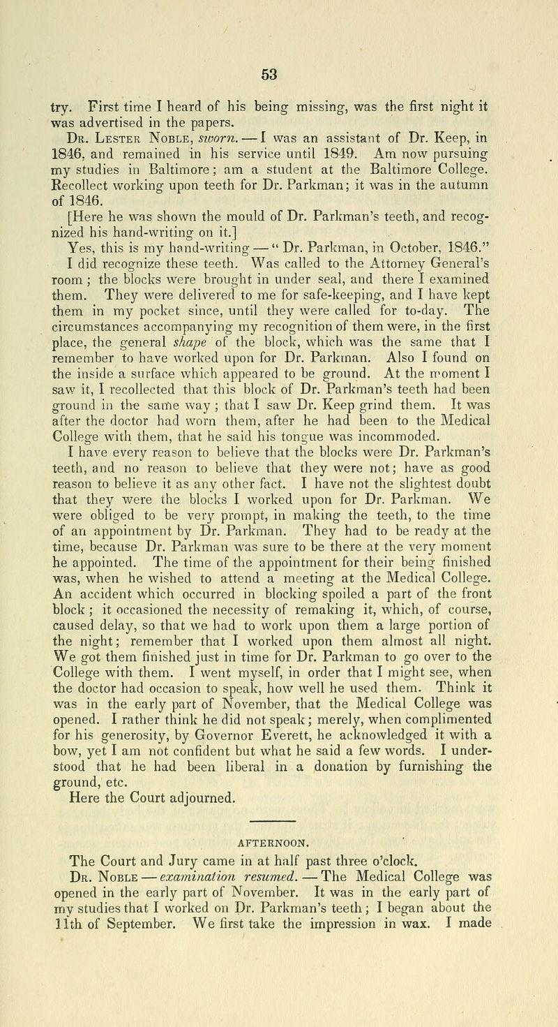 63 try. First time I heard of his being missing, was the first night it was advertised in the papers. Dr. Lester Noble, sioorn. — I was an assistant of Dr. Keep, in 1846, and remained in his service until 1849. Am now pursuing my studies in Baltimore; am a student at the Baltimore College. Recollect working upon teeth for Dr. Parkman; it was in the autumn of 1846. [Here he was shown the mould of Dr. Parkman's teeth, and recog- nized his hand-writing on it.] Yes, this is my hand-writing —  Dr. Parkman, in October, 1846. I did recognize these teeth. Was called to the Attorney General's room; the blocks were brought in under seal, and there I examined them. They were delivered to me for safe-keeping, and I have kept them in my pocket since, until they were called for to-day. The circumstances accompanying my recognition of them were, in the first place, the general shape of the block, which was the same that I remember to have worked upon for Dr. Parkman. Also I found on the inside a surface which appeared to be ground. At the moment I saw it, I recollected that this block of Dr. Parkman's teeth had been ground in th-e same way ; that I saw Dr. Keep grind them. It was after the doctor had worn them, after he had been to the Medical College with them, that he said his tongue was incommoded. I have every reason to believe that the blocks were Dr. Parkman's teeth, and no reason to believe that they were not; have as good reason to believe it as any other fact. I have not the slightest doubt that they were the blocks I worked upon for Dr. Parkman. We were obliged to be very prompt, in making the teeth, to the time of an appointment by Dr. Parkman. They had to be ready at the time, because Dr. Parkman was sure to be there at the very moment he appointed. The time of the appointment for their being finished was, when he wished to attend a meeting at the Medical College. An accident which occurred in blocking spoiled a part of the front block ; it occasioned the necessity of remaking it, which, of course, caused delay, so that we had to work upon them a large portion of the night; remember that I worked upon them almost all night. We got them finished just in time for Dr. Parkman to go over to the College with them. I went myself, in order that I might see, when the doctor had occasion to speak, how well he used them. Think it was in the early part of November, that the Medical College was opened. I rather think he did not speak; merely, when complimented for his generosity, by Governor Everett, he acknowledged it with a bow, yet I am not confident but what he said a few words. I under- stood that he had been liberal in a donation by furnishing the ground, etc. Here the Court adjourned. AFTERNOON. The Court and Jury came in at half past three o'clock. Dr. Noble — examination resumed. — The Medical College was opened in the early part of November. It was in the early part of my studies that I worked on Dr. Parkman's teeth; I began about the 11th of September. We first take the impression in wax. I made