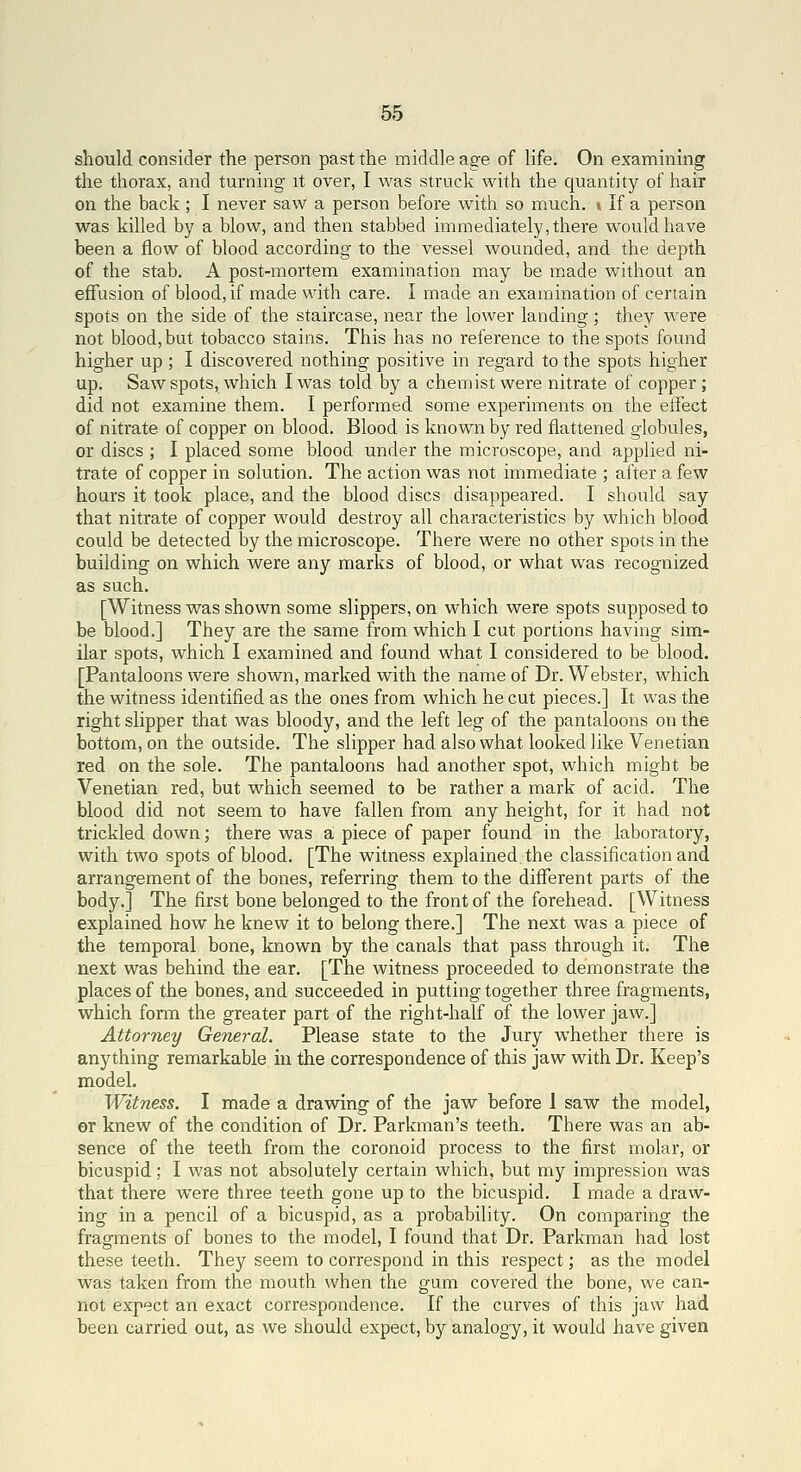 should consider the person past the middle age of life. On examining the thorax, and turning it over, I was struck with the quantity of hair on the back; I never saw a person before with so much. » If a person was killed by a blow, and then stabbed immediately,there would have been a flow of blood according to the vessel wounded, and the depth of the stab. A post-mortem examination may be m.ade without an effusion of blood, if made with care. I made an examination of certain spots on the side of the staircase, near the lower landing; they were not blood, but tobacco stains. This has no reference to the spots found higher up ; I discovered nothing positive in regard to the spots higher up. Saw spots, which I was told by a chemist were nitrate of copper ; did not examine them. I performed some experiments on the efiect of nitrate of copper on blood. Blood is known by red flattened globules, or discs ; I placed some blood under the microscope, and applied ni- trate of copper in solution. The action was not immediate ; after a few hours it took place, and the blood discs disappeared. I should say that nitrate of copper would destroy all characteristics by which blood could be detected by the microscope. There were no other spots in the building on which were any marks of blood, or what was recognized as such. [Witness was shown some slippers, on which were spots supposed to be blood.] They are the same from which I cut portions having sim- ilar spots, which I examined and found what I considered to be blood. [Pantaloons were shown, marked with the name of Dr. Webster, which the witness identified as the ones from which he cut pieces.] It was the right slipper that was bloody, and the left leg of the pantaloons on the bottom, on the outside. The slipper had also what looked like Venetian red on the sole. The pantaloons had another spot, which might be Venetian red, but which seemed to be rather a mark of acid. The blood did not seem to have fallen from any height, for it had not trickled down; there was a piece of paper found in the laboratory, with two spots of blood. [The witness explained the classification and arrangement of the bones, referring them to the different parts of the body.] The first bone belonged to the front of the forehead. [Witness explained how he knew it to belong there.] The next was a piece of the temporal bone, known by the canals that pass through it. The next was behind the ear. [The witness proceeded to demonstrate the places of the bones, and succeeded in putting together three fragments, which form the greater part of the right-half of the lower jaw.] Attorney General. Please state to the Jury whether there is anything remarkable in the correspondence of this jaw with Dr. Keep's model. Witness. I made a drawing of the jaw before 1 saw the model, or knew of the condition of Dr. Parkman's teeth. There was an ab- sence of the teeth from the coronoid process to the first molar, or bicuspid; I was not absolutely certain which, but my impression was that there were three teeth gone up to the bicuspid. I made a draw- ing in a pencil of a bicuspid, as a probability. On comparing the fragments of bones to the model, I found that Dr. Parkman had lost these teeth. They seem to correspond in this respect; as the model was taken from the mouth when the gam covered the bone, we can- not expect an exact correspondence. If the curves of this jaw had been carried out, as we should expect, by analogy, it would have given