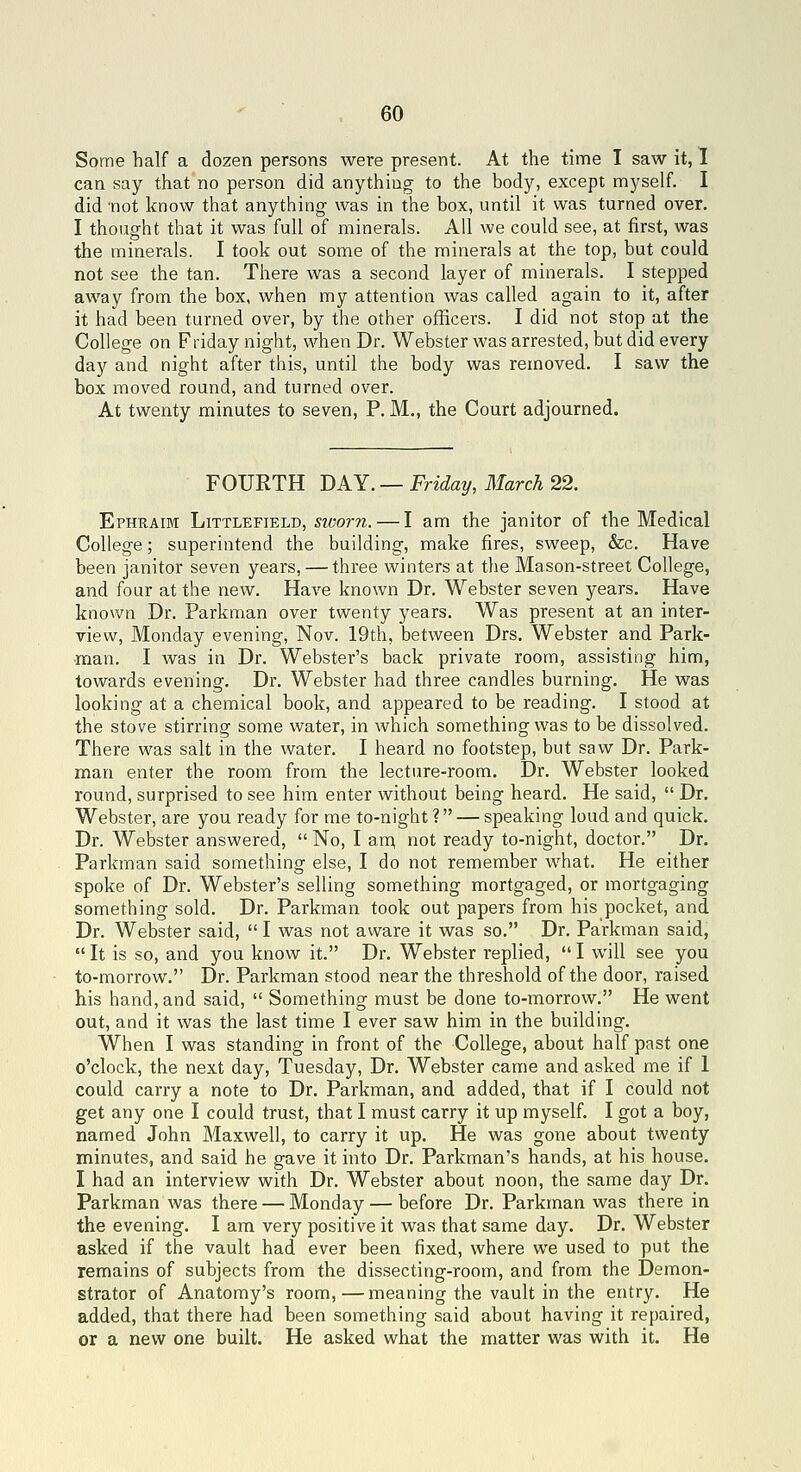 Some half a dozen persons were present. At the time I saw it, 1 can say that no person did anything to the body, except myself. I did 'not know that anything was in the box, until it was turned over. I thought that it was full of minerals. All we could see, at first, was the minerals. I took out some of the minerals at the top, but could not see the tan. There was a second layer of minerals. I stepped away from the box, when my attention was called again to it, after it had been turned over, by the other officers. I did not stop at the College on Friday night, when Dr. Webster was arrested, but did every day and night after this, until the body was removed. I saw the box moved round, and turned over. At twenty minutes to seven, P. M., the Court adjourned. FOURTH DAY. — Friday, March 22. Ephraim Littlefield, sworn. — I am the janitor of the Medical College; superintend the building, make fires, sweep, &c. Have been janitor seven years, — three winters at the Mason-street College, and four at the new. Have known Dr. Webster seven years. Have known Dr. Parkman over twenty years. Was present at an inter- view, Monday evening, Nov. 19th, between Drs. Webster and Park- man. I was in Dr. Webster's back private room, assisting him, towards evening. Dr. Webster had three candles burning. He was looking at a chemical book, and appeared to be reading. I stood at the stove stirring some water, in which something was to be dissolved. There was salt in the water. I heard no footstep, but saw Dr. Park- man enter the room from the lecture-room. Dr. Webster looked round, surprised to see him enter without being heard. He said,  Dr. Webster, are you ready for me to-night? — speaking loud and quick. Dr. Webster answered,  No, I am\ not ready to-night, doctor. Dr. Parkman said something else, I do not remember what. He either spoke of Dr. Webster's selling something mortgaged, or mortgaging something sold. Dr. Parkman took out papers from his pocket, and Dr. Webster said,  I was not aware it was so. Dr. Parkman said,  It is so, and you know it. Dr. Webster replied,  I will see you to-morrow. Dr. Parkman stood near the threshold of the door, raised his hand, and said,  Something must be done to-morrow. He went out, and it was the last time I ever saw him in the building. When I was standing in front of the College, about half past one o'clock, the next day, Tuesday, Dr. Webster came and asked me if 1 could carry a note to Dr. Parkman, and added, that if I could not get any one I could trust, that I must carry it up myself. I got a boy, named John Maxwell, to carry it up. He was gone about twenty minutes, and said he gave it into Dr. Parkman's hands, at his house. I had an interview with Dr. Webster about noon, the same day Dr. Parkman was there — Monday — before Dr. Parkman was there in the evening. I am very positive it was that same day. Dr. Webster asked if the vault had ever been fixed, where we used to put the remains of subjects from the dissecting-room, and from the Demon- strator of Anatomy's room,—meaning the vault in the entry. He added, that there had been something said about having it repaired, or a new one built. He asked what the matter was with it. He