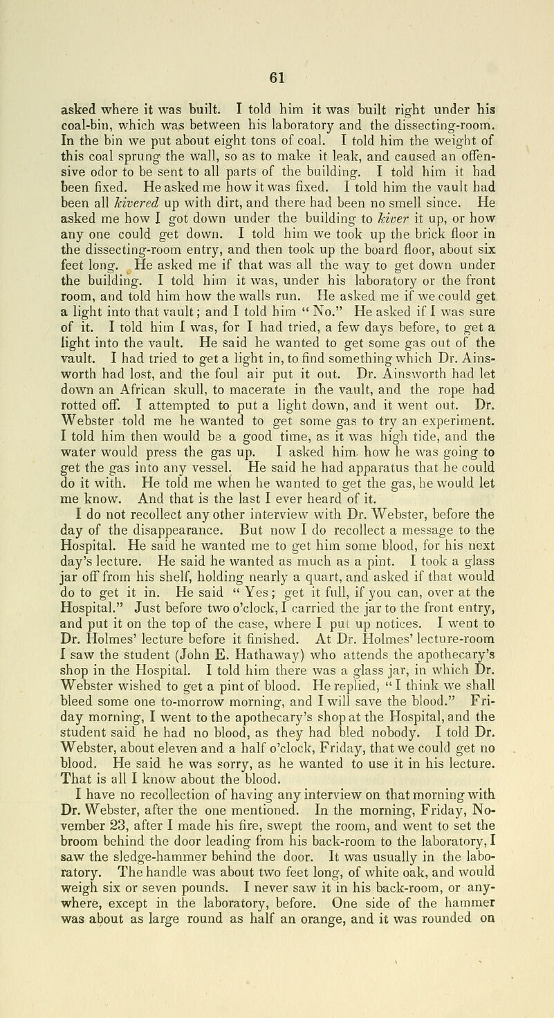 asked where it was built. I told him it was built right under his coal-bin, which was between his laboratory and the dissecting-room. In the bin we put about eight tons of coal. I told him the weight of this coal sprung the wall, so as to make it leak, and caused an offen- sive odor to be sent to all parts of the building. I told him it had been fixed. He asked me how it was fixed. I told him the vault had been all kivered up with dirt, and there had been no smell since. He asked me how I got down under the building to kiver it up, or how any one could get down. I told him we took up the brick floor in the dissecting-room entry, and then took up the board floor, about six feet long. He asked me if that was all the way to get down under the building. I told him it was, under his laboratory or the front room, and told him how the walls run. He asked me if we could get a light into that vault; and I told him  No. He asked if I was sure of it. I told him I was, for I had tried, a few days before, to get a light into the vault. He said he wanted to get some gas out of the vault. I had tried to get a light in, to find something which Dr. Ains- worth had lost, and the foul air put it out. Dr. Ainsworth had let dovsm an African skull, to macerate in the vault, and the rope had rotted off. I attempted to put a light down, and it went out. Dr. Webster told me he wanted to get some gas to try an experiment. I told him then would be a good time, as it was high tide, and the water would press the gas up. I asked him. how he was going to get the gas into any vessel. He said he had apparatus that he could do it with. He told me when he wanted to get the gas, he would let me know. And that is the last I ever heard of it. I do not recollect any other interview with Dr. Webster, before the day of the disappearance. But now I do recollect a message to the Hospital. He said he wanted me to get him some blood, for his next day's lecture. He said he vi^anted as much as a pint. I took a glass jar off from his shelf, holding nearly a quart, and asked if that would do to get it in. He said  Yes; get it full, if you can, over at the Hospital. Just before two o'clock, I carried the jar to the front entry, and put it on the top of the case, where I put up notices. I went to Dr. Holmes' lecture before it finished. At Dr. Holmes' lecture-room I saw the student (John E. Hathaway) who attends the apothecary's shop in the Hospital. I told him there was a glass jar, in which Dr. Webster wished to get a pint of blood. He replied,  I think we shall bleed some one to-morrow morning, and I will save the blood. Fri- day morning, I went to the apothecary's shop at the Hospital, and the student said he had no blood, as they had bled nobody. I told Dr. Webster, about eleven and a half o'clock, Friday, that we could get no blood. He said he was sorry, as he wanted to use it in his lecture. That is all I know about the blood. I have no recollection of having any interview on that morning with Dr. Webster, after the one mentioned. In the morning, Friday, No- vember 23, after I made his fire, swept the room, and went to set the broom behind the door leading from his back-room to the laboratory, I saw the sledge-hammer behind the door. It was usually in the labo- ratory. The handle was about two feet long, of white oak, and would weigh six or seven pounds. I never saw it in his back-room, or any- where, except in the laboratory, before. One side of the hammer was about as large round as half an orange, and it was rounded on