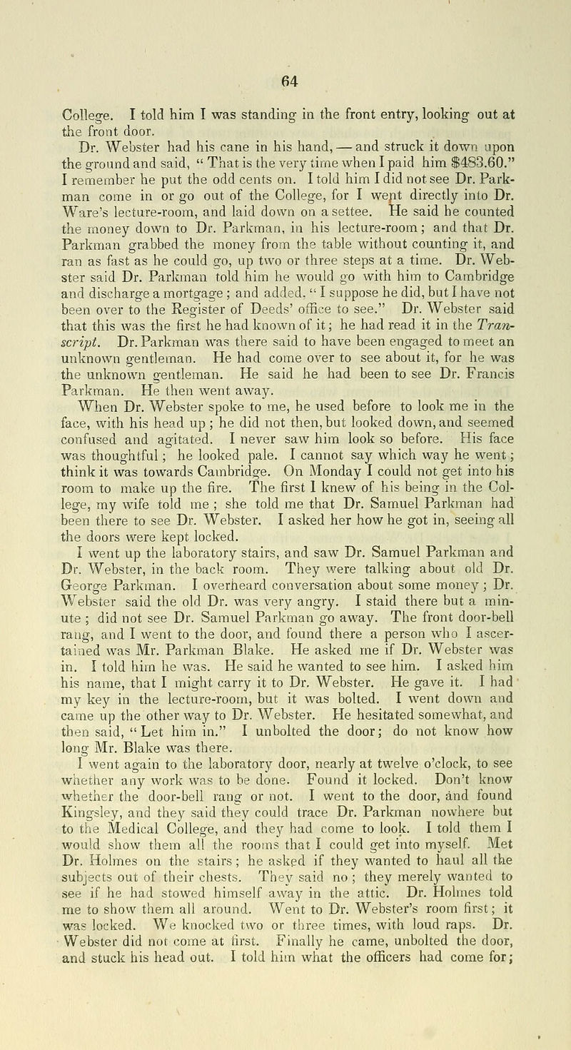 College. I told him I was standing- in the front entry, looking out at the front door. Dr. Webster had his cane in his hand, — and struck it down upon the ground and said,  That is the very time when I paid him $483.60. I remember he put the odd cents on. I told him I did not see Dr. Park- man come in or go out of the College, for I wept directly into Dr, Ware's lecture-room, and laid down on a settee. He said he counted the money down to Dr. Parkman, in his lecture-room; and that Dr. Parkman grabbed the money from the table without counting it, and ran as fast as he could go, up two or three steps at a time. Dr. Web- ster said Dr. Parkman told him he would go with him to Cambridge and discharge a mortgage ; and added,  I suppose he did, but I have not been over to the Register of Deeds' office to see. Dr. Webster said that this was the first he had known of it; he had read it in the Tran- script. Dr. Parkman was there said to have been engaged to meet an unknown gentleman. He had come over to see about it, for he was the unknown o-entleman. He said he had been to see Dr. Francis Parkman. He then went away. When Dr. Webster spoke to me, he used before to look me in the face, with his head up ; he did not then, but looked down, and seemed confused and agitated. I never saw him look so before. His face was thoughtful; he looked pale. I cannot say which way he went; think it was towards Cambridge. On Monday I could not get into his room to make up the fire. The first 1 knew of his being in the Col- lege, my wife told me ; she told me that Dr. Samuel Parkman had been there to see Dr. Webster. I asked her how he got in, seeing all the doors were kept locked. I went up the laboratory stairs, and saw Dr. Samuel Parkman and Dr. Webster, in the back room. They were talking about old Dr. George Parkman. I overheard conversation about some money ; Dr. Webster said the old Dr. was very angry. I staid there but a min- ute ; did not see Dr. Samuel Parkman go away. The front door-bell rang, and I went to the door, and found there a person who I ascer- tained was Mr. Parkman Blake. He asked me if Dr. Webster was in. I told him he was. He said he wanted to see him. I asked him his name, that I might carry it to Dr. Webster. He gave it. I had my key in the lecture-room, but it was bolted. I went down and came up the other way to Dr. Webster. He hesitated somewhat, and then said, Let him in. I unbolted the door; do not know how long Mr. Blake was there. I went again to the laboratory door, nearly at twelve o'clock, to see whether any work was to be done. Found it locked. Don't know whether the door-bell rang or not. I went to the door, and found Kingsley, and they said they could trace Dr. Parkman nowhere but to the Medical College, and they had come to look. I told them I would show them all the rooms that I could get into myself. Met Dr. Holmes on the stairs; he askgd if they wanted to haul all the subjects out of their chests. They said no ; they merely wanted to see if he had stowed himself away in the attic. Dr. Holmes told me to show them all around. Went to Dr. Webster's room first; it was locked. We knocked two or three times, with loud raps. Dr. • Webster did not come at first. Finally he came, unbolted the door, and stuck his head out. I told him what the officers had come for;