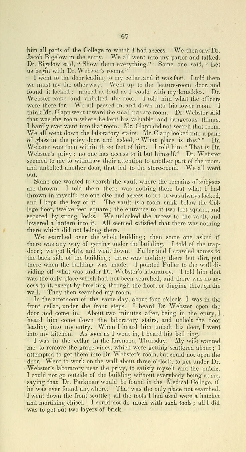 him all parts of the Colleg-e to which I had access. We then saw Dr. Jacob Bigelow iti the entry. We all went into my parlor and talked. Dr. Bigelow said,  Show them everything, Some one said,  Let us begin with Dr. Webster's rooms. I went to the door leading to my cellar, and it was fast. I told them we must try the other way. Went up to the lecture-room door, and found it locked ; rapped as loud as I could with my knuckles. Dr. Webster canie and unbolted the door. I told him what the officers were there for. We all passed in, and down into his lower room. I think Mr. Clapp went toward the small private room. Dr. Webster said that was the room where he kept his valuable and dangerous things. I hardly ever went into that room. Mr. Clapp did not search that room. We all went down the laboratory stairs. Mr. Clapp looked into a pane of glass in the privy door, and asked,  What place is this ?  Dr. Webster was then within three feet of him. I told him  That is Dr. Webster's privy; no one has access to it but himself. Dr. Webster seemed to me to withdraw their attention to another part of the room, and unbolted another door, that led to the store-room. We all went out. Some one wanted to search the vault where the remains of subjects are thrown. I told them there was nothing there but what I had thrown in myself; no one else had access to it; it was always locked, and I kept the key of it. The vault is a room sunk below the Col- lege floor, twelve feet square; the entrance to it two feet square, and secured by strong locks. We unlocked the access to the vault, and lowered a lantern into it. All seemed satisfied that there was nothing there which did not belong there. We searched over the whole building; then some one asked if there was any way of getting under the building. I told of the trap- door ; we got lights, and went down. Fuller and I crawled across to the back side of the building; there was nothing there but dirt, put there when the building was made. I pointed Fuller to the wall di- viding off what was under Dr. Webster's laboratory. I told him that was the only place which had not been searched, and there was no ac- cess to it, except by breaking through the floor, or digging through the wall. They then searched my room. In the afternoon of the same day, about four o'clock, I was in the front cellar, under the front steps. I heard Dr. Webster open the door and come in. About two minutes after, being in the entry, I heard him come down the laboratory stairs, and unbolt the door leading into my entry. When I heard him unbolt his door, I went into my kitchen. As soon as I went in, I heard his bell ring. I was in the cellar in the forenoon, Thursday. My wife wanted me to remove the grape-vines, which were getting scattered about; I attempted to get them into Dr. Webster's room, but could not open the door. Went to work on the wall about three o'clock, to get under Dr. Webster's laboratory near the privy, to satisfy myself and the public. I could not go outside of the building without everybody being at me, saying that Dr. Parkman' would be found in the Medical College, if he was ever found anywhere. That was the only place not searched. I went down the front scuttle ; all the tools I had used were a hatchet and mortising chisel. I could not do much with such tools ; all I did was to get out two layers of brick.