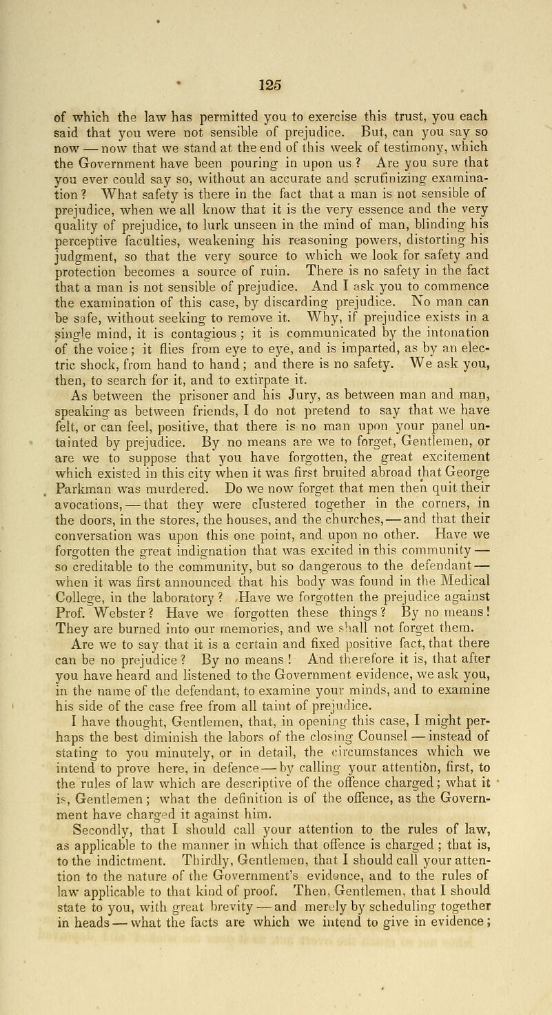 of which the law has permitted you to exercise this trust, you each said that you were not sensible of prejudice. But, can you say so now — now that we stand at the end of this week of testimony, which the Government have been pouring in upon us ? Are you sure that you ever could say so, without an accurate and scrutinizing examina- tion ? What safety is there in the fact that a man is not sensible of prejudice, when we all know that it is the very essence and the very quality of prejudice, to lurk unseen in the mind of man, blinding his perceptive faculties, weakening his reasoning powers, distorting his judgment, so that the very source to which we look for safety and protection becomes a source of ruin. There is no safety in the fact that a man is not sensible of prejudice. And I ask you to commence the examination of this case, by discarding prejudice. No man can be safe, without seeking to remove it. Why, if prejudice exists in a single mind, it is contagious ; it is communicated by the intonation of the voice; it flies from eye to eye, and is imparted, as by an elec- tric shock, from hand to hand; and there is no safety. We ask you, then, to search for it, and to extirpate it. As between the prisoner and his Jury, as between man and man, speaking as between friends, I do not pretend to say that we have felt, or can feel, positive, that there is no man upon your panel un- tainted by prejudice. By no means are we to forget. Gentlemen, or are we to suppose that you have forgotten, the great excitem.ent which existed in this city when it was first bruited abroad that George Parkman was murdered. Do we now forget that men then quit their avocations, — that they were clustered together in the corners, in the doors, in the stores, the houses, and the churches, — and that their conversation was upon this one point, and upon no other. Have we forgotten the great indignation that was excited in this community — so creditable to the community, but so dangerous to the defendant — when it was first announced that his body was found in the Medical College, in the laboratory ? ,Have we forgotten the prejudice against Prof. Webster ? Have we forgotten these things ? By no means ! They are burned into our memories, and we shall not forget them. Are we to say that it is a certain and fixed positive fact, that there can be no prejudice ? By no means ! And therefore it is, that after you have heard and listened to the Government evidence, we ask you, in the name of the defendant, to examine your minds, and to examine his side of the case free from all taint of prejudice. I have thought. Gentlemen, that, in opening this case, I might per- haps the best diminish the labors of the closing Counsel —instead of stating to you minutely, or in detail, the circumstances which we intend to prove here, in defence — by calling your attention, first, to the rules of law which are descriptive of the offence charged; what it is. Gentlemen; what the definition is of the offence, as the Govern- ment have charged it against him. Secondly, that I should call your attention to the rules of law, as applicable to the manner in which that offence is charged ; that is, to the indictment. Thirdly, Gentlemen, that I should call your atten- tion to the nature of the Government's evidence, and to the rules of law applicable to that kind of proof. Then, Gentlemen, that I should state to you, with great brevity — and merely by scheduling together in heads — what the facts are which we intend to give in evidence;