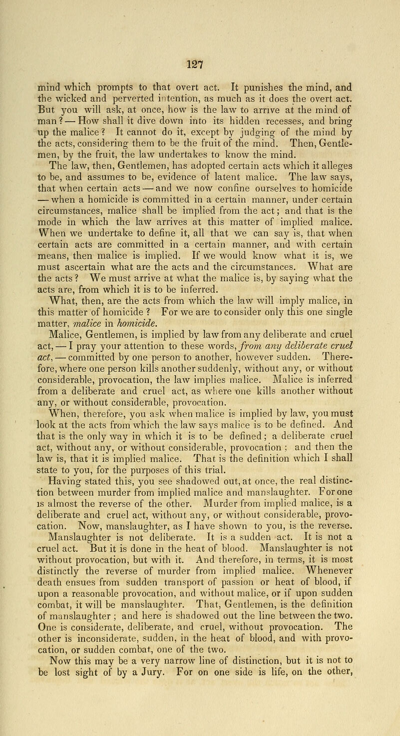 mind which prompts to that overt act. It punishes the mind, and the wicked and perverted iiitention, as much as it does the overt act. But you will ask, at once, how is the law to arrive at the mind of man? — How shall it dive down into its hidden recesses, and bring up the malice? It cannot do it, except by judging of the mind by the acts, considering them to be the fruit of the mind. Then, Gentle- men, by the fruit, the law undertakes to know the mind. The law, then. Gentlemen, has adopted certain acts which it alleges to be, and assumes to be, evidence of latent malice. The law says, that when certain acts — and we now confine ourselves to homicide — when a homicide is committed in a certain manner, under certain circumstances, malice shall be implied from the act; and that is the mode in which the law arrives at this matter of implied malice. When we undertake to define it, all that we can say is, that when certain acts are committed in a certain manner, and with certain means, then malice is implied. If we would know what it is, we must ascertain what are the acts and the circumstances. What are the acts ? We must arrive at what the malice is, by saying what the acts are, from which it is to be inferred. What, then, are the acts from which the law will imply malice, in this matter of homicide ? For we are to consider only this one single matter, malice in homicide. Malice, Gentlemen, is implied by law from any deliberate and cruel act, — I pray your attention to these words, y?'o??i miy deliberate cruel act, — committed by one person to another, however sudden. There- fore, where one person kills another suddenly, without any, or without considerable, provocation, the law implies malice. Malice is inferred from a deliberate and cruel act, as where one kills another without any, or without considerable, provocation. W^hen, therefore, you ask when malice is implied bylaw, you must look at the acts from which the law says malice is to be defined. And that is the only way in which it is to be defined; a deliberate cruel act, without any, or without considerable, provocation ; and then the law is, that it is implied malice. That is the definition which I shall state to you, for the purposes of this trial. Having stated this, you see shadowed out, at once, the real distinc- tion between murder from implied malice and manslaughter. For one is almost the reverse of the other. Murder from implied malice, is a deliberate and cruel act, without any, or without considerable, provo- cation. Now, manslaughter, as I have shown to you, is the reverse^ Manslaughter is not deliberate. It is a sudden act. It is not a cruel act. But it is done in the heat of blood. Manslaughter is not without provocation, but with it. And therefore, in terms, it is most distinctly the reverse of murder from implied malice. Whenever death ensues from sudden transport of passion or heat of blood, if upon a reasonable provocation, and without malice, or if upon sudden combat, it will be manslaughter. That, Gentlemen, is the definition of manslaughter ; and here is shadowed out the line between the two. One is considerate, deliberate, and cruel, without provocation. The other is inconsiderate, sudden, in the heat of blood, and with provo- cation, or sudden combat, one of the two. Now this may be a very narrow line of distinction, but it is not to be lost sight of by a Jury. For on one side is life, on the other,