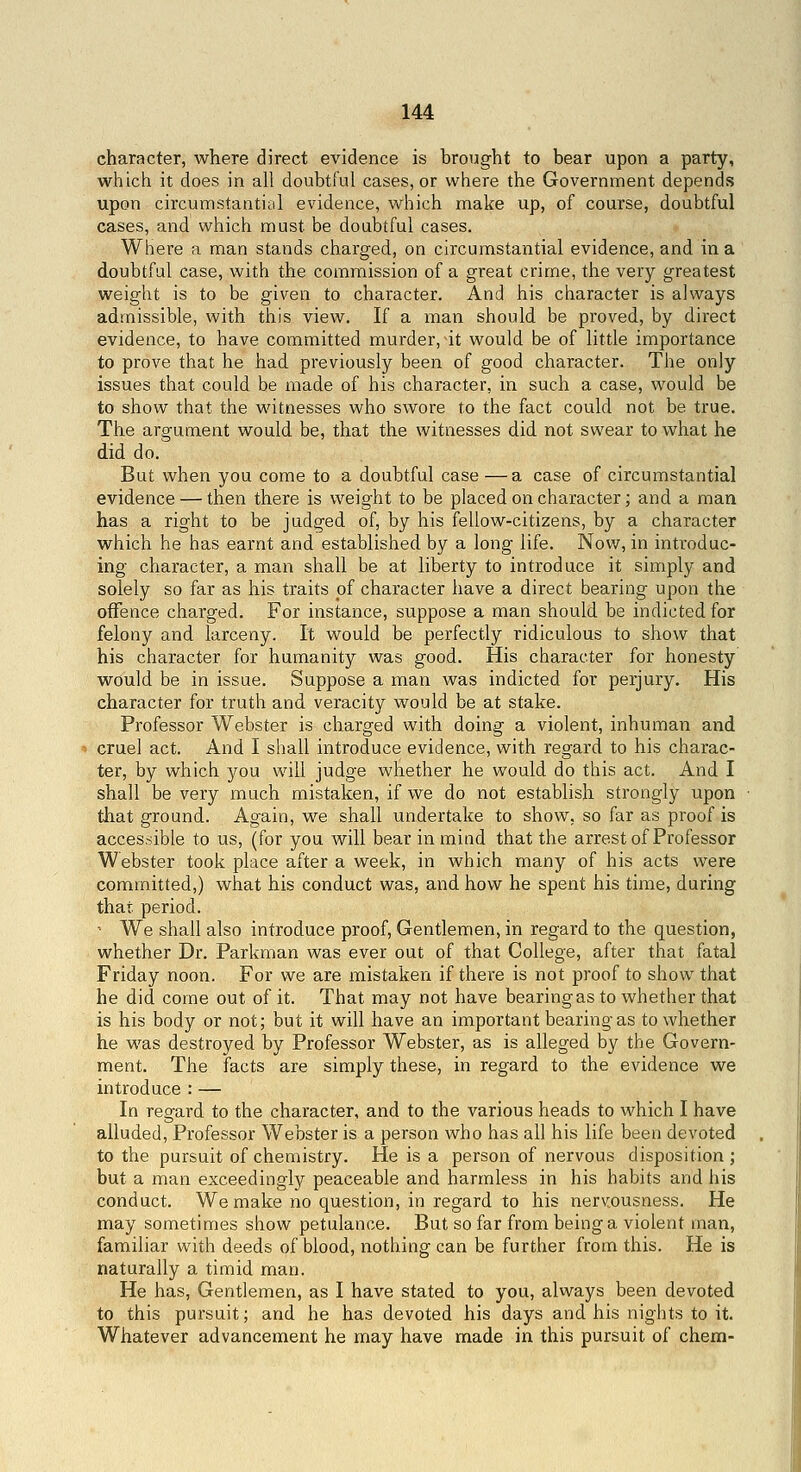 character, where direct evidence is brought to bear upon a party, which it does in all doubtful cases, or where the Government depends upon circumstantial evidence, which make up, of course, doubtful cases, and which must be doubtful cases. Where a man stands charged, on circumstantial evidence, and in a doubtful case, with the commission of a great crime, the very greatest weight is to be given to character. And his character is always admissible, with this view. If a man should be proved, by direct evidence, to have committed murder, at would be of little importance to prove that he had previously been of good character. The only issues that could be made of his character, in such a case, would be to show that the witnesses who swore to the fact could not be true. The argument would be, that the witnesses did not swear to what he did do. But when you come to a doubtful case —a case of circumstantial evidence — then there is weight to be placed on character; and a man has a right to be judged of, by his fellow-citizens, by a character which he has earnt and established by a long life. Now, in introduc- ing character, a man shall be at liberty to introduce it simply and solely so far as his traits of character have a direct bearing upon the offence charged. For instance, suppose a man should be indicted for felony and larceny. It would be perfectly ridiculous to show that his character for humanity was good. His character for honesty would be in issue. Suppose a man was indicted for perjury. His character for truth and veracity would be at stake. Professor Webster is charged with doing a violent, inhuman and cruel act. And I shall introduce evidence, with regard to his charac- ter, by which j^ou will judge whether he would do this act. And I shall be very much mistaken, if we do not establish strongly upon that ground. Again, we shall undertake to show, so far as proof is accessible to us, (for you will bear in mind that the arrest of Professor Webster took place after a week, in which many of his acts were committed,) what his conduct was, and how he spent his time, during that period. ' We shall also introduce proof, Gentlemen, in regard to the question, whether Dr. Parkman was ever out of that College, after that fatal Friday noon. For we are mistaken if there is not proof to show that he did come out of it. That may not have bearing as to whether that is his body or not; but it will have an important bearing as to whether he was destroyed by Professor Webster, as is alleged by the Govern- ment. The facts are simply these, in regard to the evidence we introduce : — In regard to the character, and to the various heads to which I have alluded. Professor Webster is a person who has all his life been devoted to the pursuit of chemistry. He is a person of nervous disposition ; but a man exceedingly peaceable and harmless in his habits and his conduct. We make no question, in regard to his nerwusness. He may sometimes show petulance. But so far from being a violent man, familiar with deeds of blood, nothing can be further from this. He is naturally a timid man. He has. Gentlemen, as I have stated to you, always been devoted to this pursuit; and he has devoted his days and his nights to it. Whatever advancement he may have made in this pursuit of chem-