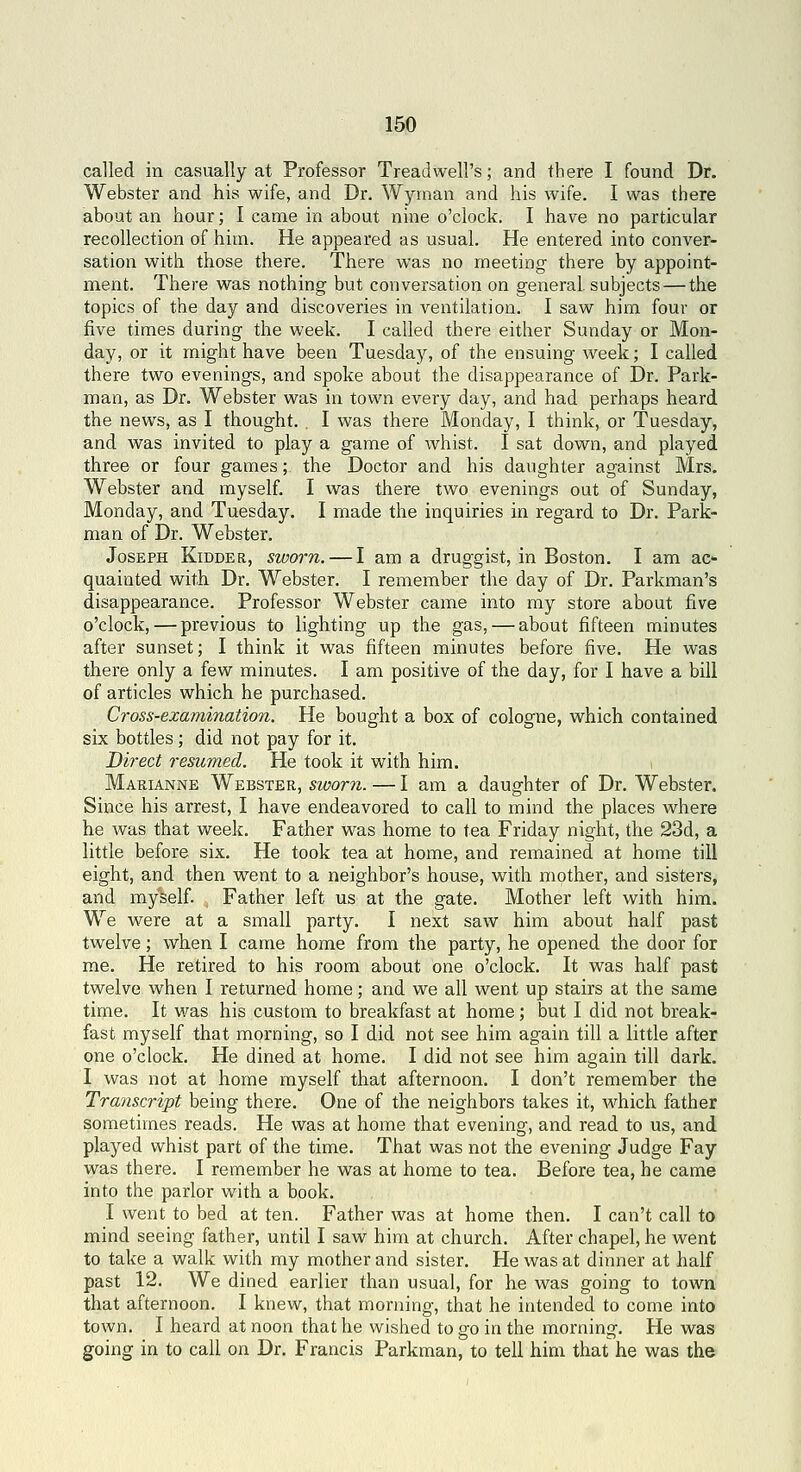 called in casually at Professor Treadwell's; and there I found Dr. Webster and his wife, and Dr. Wyinan and his wife. I was there about an hour; I came in about nine o'clock. I have no particular recollection of him. He appeared as usual. He entered into conver- sation with those there. There was no meeting there by appoint- ment. There was nothing but conversation on general, subjects — the topics of the day and discoveries in ventilation. I saw him four or five times during the week. I called there either Sunday or Mon- day, or it might have been Tuesda)'', of the ensuing week; I called there two evenings, and spoke about the disappearance of Dr. Park- man, as Dr. Webster was in town every day, and had perhaps heard the news, as I thought. , I was there Monday, I think, or Tuesday, and was invited to play a game of whist. I sat down, and played three or four games; the Doctor and his daughter against Mrs. Webster and myself. I was there two evenings out of Sunday, Monday, and Tuesday. I made the inquiries in regard to Dr. Park- man of Dr. Webster. Joseph Kidder, sworn. — I am a druggist, in Boston. I am ac*- quainted with Dr. Webster. I remember the day of Dr. Parkman's disappearance. Professor Webster came into my store about five o'clock, — previous to lighting up the gas, — about fifteen minutes after sunset; I think it was fifteen minutes before five. He was there only a few minutes. I am positive of the day, for I have a bill of articles which he purchased. Cross-examination. He bought a box of cologne, which contained six bottles; did not pay for it. Direct resumed. He took it with him. Marianne Webster, sworn. — I am a daughter of Dr. Webster. Since his arrest, I have endeavored to call to mind the places where he was that week. Father was home to tea Friday night, the 23d, a little before six. He took tea at home, and remained at home till eight, and then went to a neighbor's house, with mother, and sisters, and myself. Father left us at the gate. Mother left with him. We were at a small party. I next saw him about half past twelve; when I came home from the party, he opened the door for me. He retired to his room about one o'clock. It was half past twelve when I returned home; and we all went up stairs at the same time. It was his custom to breakfast at home ; but I did not break- fast myself that morning, so I did not see him again till a little after one o'clock. He dined at home. I did not see him again till dark. I was not at home myself that afternoon. I don't remember the Transcript being there. One of the neighbors takes it, which father sometimes reads. He was at home that evening, and read to us, and played whist part of the time. That was not the evening Judge Fay was there. I remember he was at home to tea. Before tea, he came into the parlor with a book. I went to bed at ten. Father was at home then. I can't call to mind seeing father, until I saw him at church. After chapel, he went to take a walk with my mother and sister. He was at dinner at half past 12. We dined earlier than usual, for he was going to town that afternoon. I knew, that morning, that he intended to come into town. I heard at noon that he wished to go in the morning. He was going in to call on Dr. Francis Parkman, to tell him that he was the