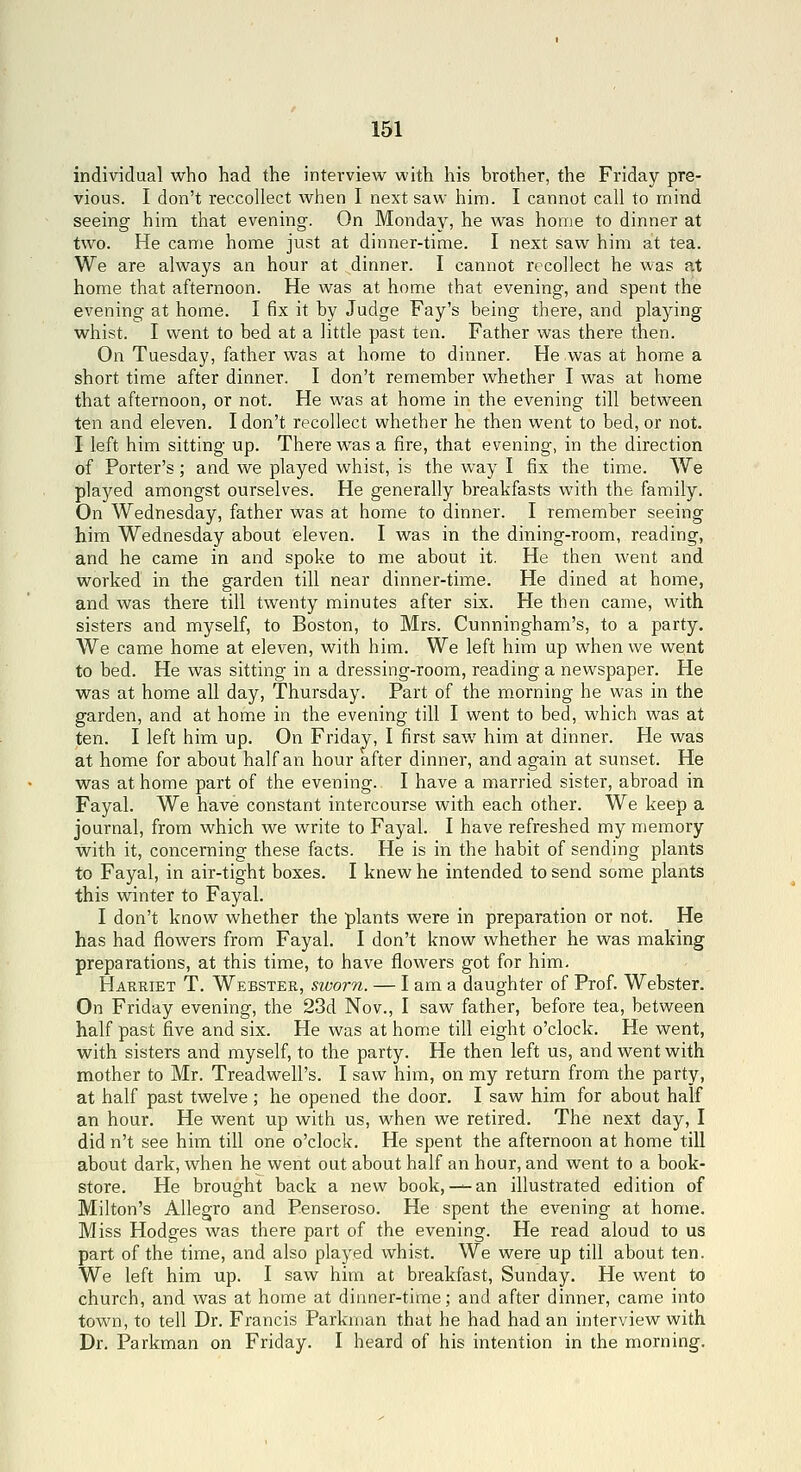 individual who had the interview with his brother, the Friday pre- vious. I don't reccoUect when I next saw him. I cannot call to mind seeing him that evening. On Monday, he was home to dinner at two. He came home just at dinner-time. I next saw him at tea. We are always an hour at dinner. I cannot recollect he was nt home that afternoon. He was at home that evening, and spent the evening at home. I fix it by Judge Fay's being there, and playing whist. I went to bed at a little past ten. Father was there then. On Tuesday, father was at home to dinner. He was at home a short time after dinner. I don't remember whether I was at home that afternoon, or not. He was at home in the evening till between ten and eleven. I don't recollect whether he then went to bed, or not. I left him sitting up. There was a fire, that evening, in the direction of Porter's; and we played whist, is the way I fix the time. We played amongst ourselves. He generally breakfasts with the family. On Wednesday, father was at home to dinner. I remember seeing him Wednesday about eleven. I was in the dining-room, reading, and he came in and spoke to me about it. He then went and worked in the garden till near dinner-time. He dined at home, and was there till twenty minutes after six. He then came, with sisters and myself, to Boston, to Mrs. Cunningham's, to a party. We came home at eleven, with him. We left him up when we went to bed. He was sitting in a dressing-room, reading a newspaper. He was at home all day, Thursday. Part of the morning he was in the garden, and at home in the evening till I went to bed, which was at ten. I left him up. On Friday, I first saw him at dinner. He was at home for about half an hour after dinner, and again at sunset. He was at home part of the evening. I have a married sister, abroad in Fayal. We have constant intercourse with each other. We keep a journal, from which we write to Fayal. I have refreshed my memory with it, concerning these facts. He is in the habit of sending plants to Fayal, in air-tight boxes. I knew he intended to send some plants this winter to Fayal. I don't know whether the plants were in preparation or not. He has had flowers from Fayal. I don't know whether he was making preparations, at this time, to have flowers got for him. Harriet T. Webster, sworn. — I am a daughter of Prof. Webster. On Friday evening, the 23d Nov., I saw father, before tea, between half past five and six. He was at home till eight o'clock. He went, with sisters and myself, to the party. He then left us, and went with mother to Mr. Treadwell's. I saw him, on my return from the party, at half past twelve; he opened the door. I saw him for about half an hour. He went up with us, when we retired. The next day, I did n't see him till one o'clock. He spent the afternoon at home till about dark, when he went out about half an hour, and went to a book- store. He brought back a new book,— an illustrated edition of Milton's Allegro and Penseroso. He spent the evening at home. Miss Hodges was there part of the evening. He read aloud to us part of the time, and also played whist. We were up till about ten. We left him up. I saw him at breakfast, Sunday. He went to church, and was at home at dinner-time; and after dinner, came into town, to tell Dr. Francis Parkman that he had had an interview with Dr. Parkman on Friday. I heard of his intention in the morning.