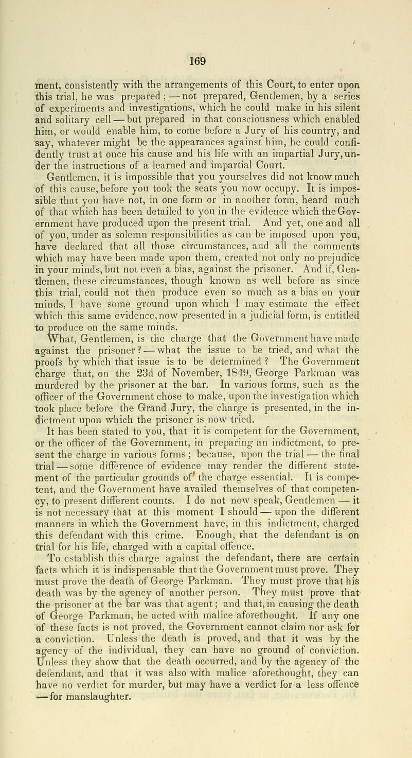 ment, consistently with the arrangennents of this Court, to enter upon this trial, he was prepared ; —not prepared, Gentlemen, by a series of experiments and investigations, which he could make in his silent and solitary cell — but prepared in that consciousness which enabled him, or would enable him, to come before a Jury of his country, and say, whatever might be the appearances against him, he could confi- dently trust at once his cause and his life with an impartial Jury,un- der the instructions of a learned and impartial Court. Gentlemen, it is impossible that you yourselves did not know much of this cause, before you took the seats you now occupy. It is impos- sible that you have not, in one form or in another form, heard much of that which has been detailed to you in the evidence which the Gov- ernment have produced upon the present trial. And yet, one and all of you, under as solemn responsibilities as can be imposed upon you, have declared that all those circumstances, and all the comments which may have been made upon them, created not only no prejudice in your minds, but not even a bias, against the prisoner. And if, Gen- tlemen, these circumstances, though known as well before as since this trial, could not then produce even so much as a bias on your minds, I have some ground upon which I may estimate the eifect which this same evidence,now presented in a judicial form, is entitled to produce on the same minds. What, Gentlemen, is the charge that the Government have made against the prisoner? — what the issue to be tried, and what the proofs by which that issue is to be determined ? The Government charge that, on the 23d of November, 1849, George Parkman was murdered by the prisoner at the bar. In various forms, such as the officer of the Government chose to make, upon the investigation which took place before the Grand Jury, the charge is presented, in the in- dictment upon which the prisoner is now tried. It has been stated to you, that it is competent for the Government, or the officer of the Government, in preparing an indictment, to pre- sent the charge in various forms ; because, upon the trial — the final trial — some difference of evidence may render the different state- ment of the particular grounds of' the charge essential. It is compe- tent, and the Government have availed themselves of that competen- cy, to present diiTerent counts. I do not now speak, Gentlemen — it is not necessary that at this moment I should — upon the different manners in which the Government have, in this indictment, charged this defendant with this crime. Enough, that the defendant is on trial for his life, charged with a capital offence. To establish this charge against the defendant, there are certain facts which it is indispensable that the Government must prove. They must prove the death of George Parkman. They must prove that his death was by the agency of another person. They must prove that the prisoner at the bar was that agent; and that, in causing the death of George Parkman, he acted with malice aforethought. If any one of these facts is not proved, the Government cannot claim nor ask for a conviction. Unless the death is proved, and that it was by the agency of the individual, they can have no ground of conviction. Unless they show that the death occurred, and by the agency of the defendant, and that it was also with malice aforethought, they can have no verdict for murder, but may have a verdict for a less offence — for manslaughter.