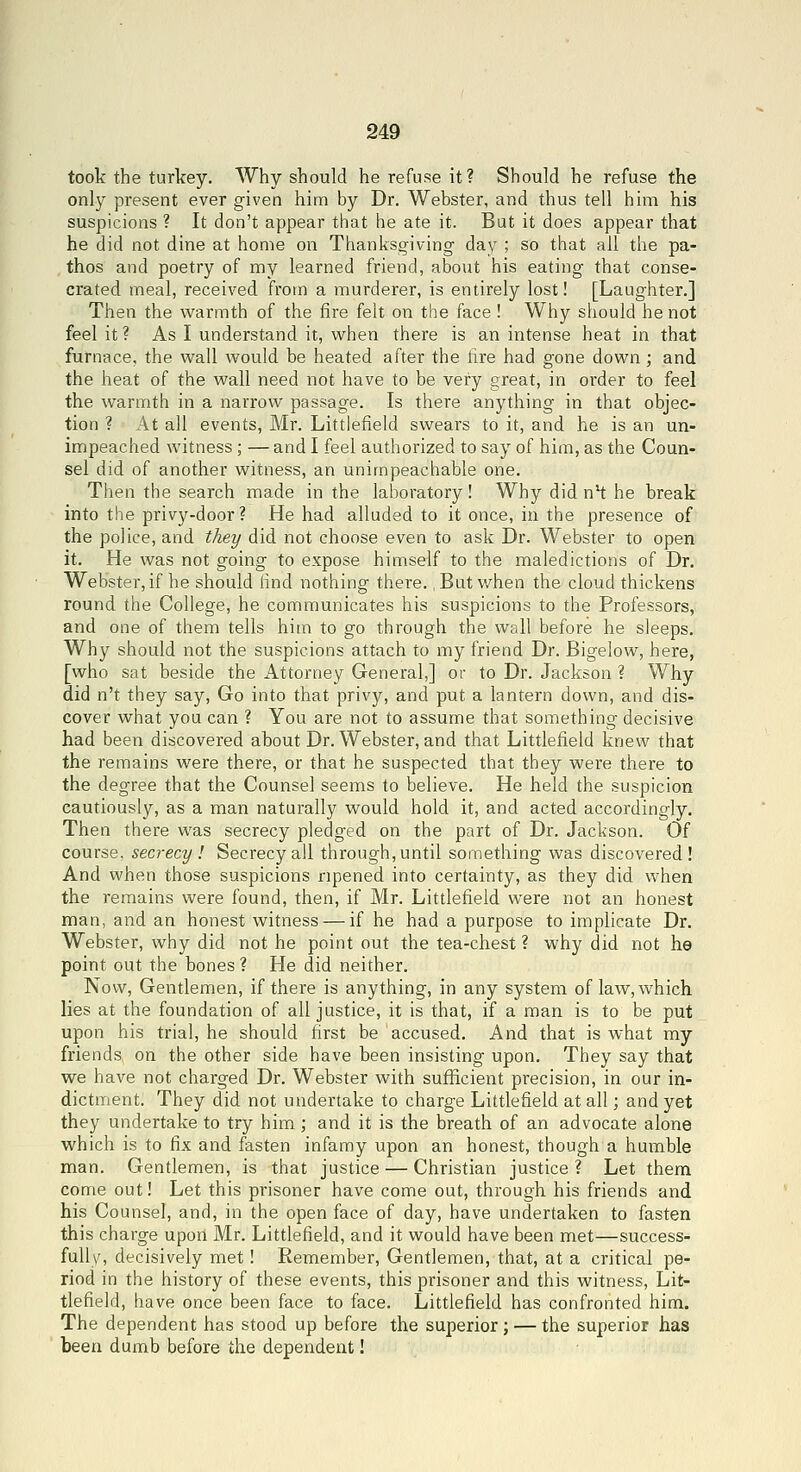 took the turkey. Why should he refuse it? Should he refuse the only present ever given him by Dr. Webster, and thus tell him his suspicions ? It don't appear that he ate it. But it does appear that he did not dine at home on Thanksgiving day ; so that ail the pa- thos and poetry of my learned friend, about his eating that conse- crated meal, received from a murderer, is entirely lost! [Laughter.] Then the warmth of the fire felt on the face ! Why should he not feel it? As I understand it, vv^hen there is an intense heat in that furnace, the wall would be heated after the fire had gone down ; and the heat of the wall need not have to be very great, in order to feel the warmth in a narrow passage. Is there anything in that objec- tion ? At all events, Mr. Littlefield swears to it, and he is an un- impeached witness ; — and I feel authorized to say of him, as the Coun- sel did of another witness, an unimpeachable one. Then the search made in the laboratory! Why did nH he break into the privy-door? He had alluded to it once, in the presence of the police, and they did not choose even to ask Dr. Webster to open it. He was not going to expose himself to the maledictions of Dr. Webster,if he should find nothing there. .But when the cloud thickens round the College, he communicates his suspicions to the Professors, and one of them tells him to go through the wall before he sleeps. Why should not the suspicions attach to my friend Dr. Bigelow, here, [who sat beside the Attorney General,] or to Dr. Jackson ? Why did n't they say, Go into that privy, and put a lantern down, and dis- cover what you can ? You are not to assume that something decisive had been discovered about Dr. Webster, and that Littlefield knew that the remains were there, or that he suspected that they were there to the degree that the Counsel seems to believe. He held the suspicion cautiously, as a man naturally would hold it, and acted accordingly. Then there was secrecy pledged on the part of Dr. Jackson. Of course, secrecy I Secrecy all through,until something was discovered! And when those suspicions ripened into certainty, as they did when the remains were found, then, if Mr. Littlefield were not an honest man, and an honest witness — if he had a purpose to implicate Dr. Webster, why did not he point out the tea-chest ? why did not he point out the bones? He did neither. Now, Gentlemen, if there is anything, in any system of law, which lies at the foundation of all justice, it is that, if a man is to be put upon his trial, he should first be accused. And that is what my friends on the other side have been insisting upon. They say that we have not charged Dr. Webster with sufficient precision, in our in- dictment. They did not undertake to charge Littlefield at all; and yet they undertake to try him ; and it is the breath of an advocate alone which is to fix and fasten infamy upon an honest, though a humble man. Gentlemen, is that justice — Christian justice ? Let them come out! Let this prisoner have come out, through his friends and his Counsel, and, in the open face of day, have undertaken to fasten this charge upon Mr. Littlefield, and it would have been met—success- fully, decisively met ! Remember, Gentlemen, that, at a critical pe- riod in the history of these events, this prisoner and this witness, Lit- tlefield, have once been face to face. Littlefield has confronted him. The dependent has stood up before the superior; — the superior has been dumb before the dependent!