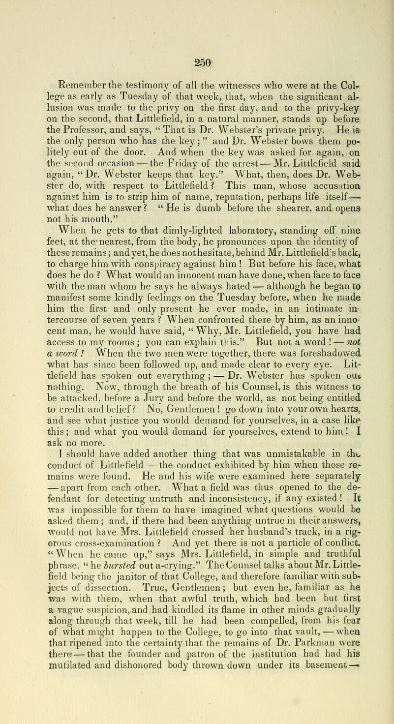 Eememberthe testimony of all the witnesses who were at the Col- lege as early as Tuesday of that week, that, when the signiticant al- lusion was made to the privy on the first day, and to the privy-key on the second, that Littlefield, in a natural manner, stands up before the Professor, and says,  That is Dr. Webster's private privy. He is the only person who has the key;  and Dr. Webster bows them po- litely out of the door. And when the key was asked for again, on the second occasion — the Friday of the arrest — Mr. Littlefield said again,  Dr. Webster keeps that key. What, then, does Dr. Web- ster do, with respect to Littlefield ? This man, whose accusation against him is to strip him of name, reputation, perhaps life itself — what does he answer ?  He is dumb before the shearer, and opens not his mouth. When he gets to that dimly-lighted laboratory, standing off nine feet, at the-nearest, from the body, he pronounces upon the identity of these remains; and yet, he does not hesitate, behind Mr. Littlefield's back, to charge him with conspiracy against him ! But before his face, what does he do ? What would an innocent man have done, when face to face with the man whom he says he always hated — although he began to manifest some kindly feelings on the Tuesday before, when he made him the first and only present he ever made, in an intimate in- tercourse of seven years ? When confronted there by him, as an inno- cent man, he would have said,  Why, Mr. Littlefield, you have had access to m^r rooms ; you can explain this. But not a word ! — not a word ! When the two men were together, there was foreshadowed what has since been followed up, and made clear to every eye. Lit- tlefield has spoken out everything; — Dr. Webster has spoken out nothing. Now, through the breath of his Counsel, is this witness to be attacked, before a Jury and before the world, as not being entitled to credit and belief? No, Gentlemen ! go down into your own hearts, and see what justice you would demand for yourselves, in a case like this ; and what you would demand for yourselves, extend to him I I ask no more. I should have added another thing that was unmistakable in the conduct of Littlefield — the conduct exhibited by him when those re- mains were found. He and his wife were examined here separately — apart from each other. What a field was thus opened to the de- fendant for detecting untruth and inconsistency, if any existed ! It was impossible for them to have imagined what questions would be asked them ; and, if there had been anything untrue in their answers, would not have Mrs. Littlefield crossed her husband's track, in a rig- orous cross-examination ? And yet there is not a particle of conflict. •'When became up, says Mrs. Littlefield, in simple and truthful phrase, hebursted out a-crying. The Counsel talks about Mr. Little- field being the janitor of that College, and therefore familiar with sub- jects of dissection. True, Gentlemen; but even he, familiar as he was with them, when that awful truth, which had been but first a vague suspicion, and had kindled its flame in other minds gradually along through that week, till he had been compelled, from his fear of what might happen to the College, to go into that vault, — when that ripened into the certainty that the remains of Dr. Parkman were there — that the founder and patron of the institution had had his mutilated and dishonored body thrown down under its basement —