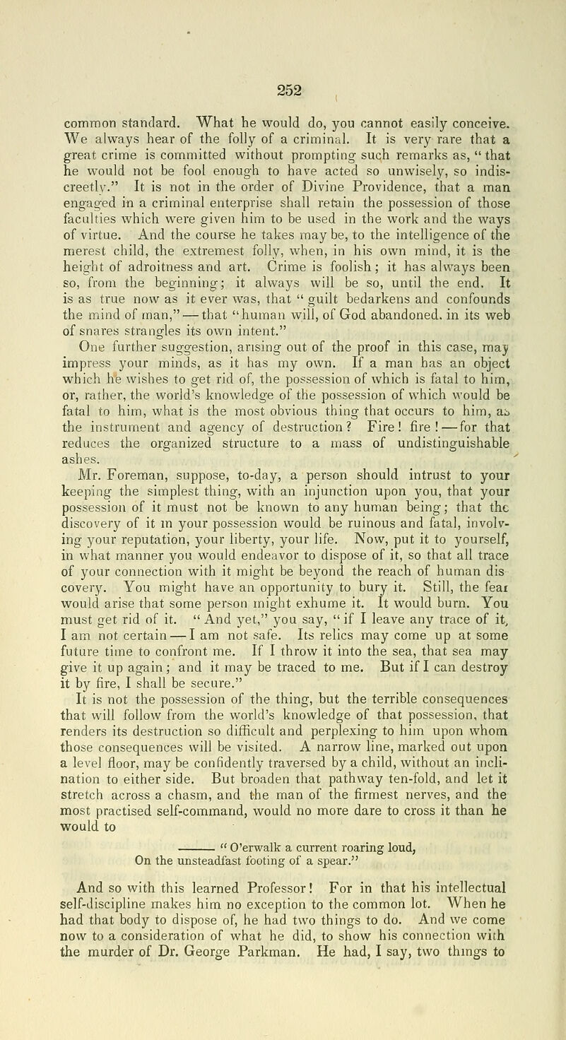 comrnon standard. What he would do, you cannot easily conceive. We always hear of the folly of a criminal. It is very rare that a great crime is committed without prompting such remarks as, that he would not be fool enough to have acted so unwisely, so indis- creetly. It is not in the order of Divine Providence, that a man engaged in a criminal enterprise shall retain the possession of those faculties which were given him to be used in the work and the ways of virtue. And the course he takes maybe, to the intelligence of the merest child, the extremest folly, when, in his own mind, it is the height of adroitness and art. Crime is foolish; it has always been so, from the beginning; it always will be so, until the end. It is as true now as it ever was, that  guilt bedarkens and confounds the mind of man, — that human will, of God abandoned, in its web of snares strangles its own intent. One further suggestion, arising out of the proof in this case, may impress your minds, as it has my own. If a man has an object which he wishes to get rid of, the possession of which is fatal to him, or, rather, the world's knowledge of the possession of which would be fatal to him, what is the most obvious thing that occurs to him, ab the instrument and agency of destruction? Fire! fire! — for that reduces the organized structure to a mass of undistinguishable ashes. Mr. Foreman, suppose, to-day, a person should intrust to your keeping the simplest thing, with an injunction upon you, that your possession of it must not be known to any human being; that the discovery of it m your possession would be ruinous and fatal, involv- ing your reputation, your liberty, your life. Now, put it to yourself, in what manner you would endeavor to dispose of it, so that all trace of your connection with it might be beyond the reach of human dis covery. You might have an opportunity to bury it. Still, the feai would arise that some person might exhume it. It would burn. You must get rid of it.  And yet, you say,  if I leave any trace of it, I am not certain — I am not safe. Its relics may come up at some future time to confront me. If I throw it into the sea, that sea may give it up again; and it may be traced to me. But if I can destroy it by fire, I shall be secure. It is not the possession of the thing, but the terrible consequences that will follow from the world's knowledge of that possession, that renders its destruction so difficult and perplexing to him upon whom those consequences will be visited. A narrow line, marked out upon a level floor, may be confidently traversed by a child, without an incli- nation to either side. But broaden that pathway ten-fold, and let it stretch across a chasm, and the man of the firmest nerves, and the most practised self-command, would no more dare to cross it than he would to  O'erwalk a current roaring loud, On the unsteadfast footing of a spear. And so with this learned Professor! For in that his intellectual self-discipline makes him no exception to the common lot. When he had that body to dispose of, he had two things to do. And we come now to a consideration of what he did, to show his connection with the murder of Dr. George Parkman. He had, I say, two thmgs to