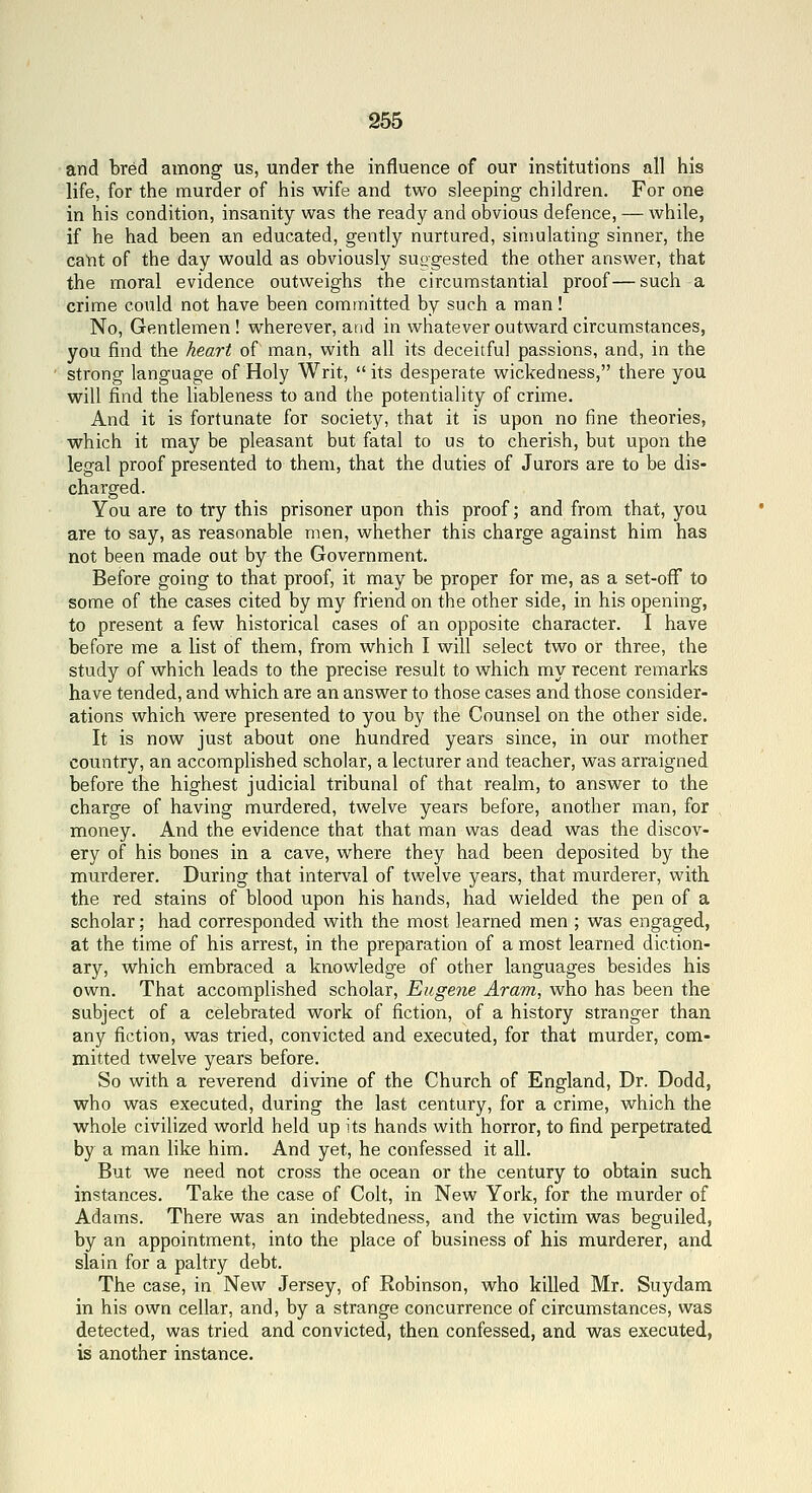 and bred among us, under the influence of our institutions all his life, for the murder of his wife and two sleeping children. For one in his condition, insanity was the ready and obvious defence, — while, if he had been an educated, gently nurtured, simulating sinner, the caUt of the day would as obviously suggested the other answer, that the moral evidence outweighs the circumstantial proof—such a crime could not have been committed by such a man! No, Gentlemen ! wherever, and in whatever outward circumstances, you find the heart of man, with all its deceitful passions, and, in the strong language of Holy Writ,  its desperate wickedness, there you will find the liableness to and the potentiality of crime. And it is fortunate for society, that it is upon no fine theories, which it may be pleasant but fatal to us to cherish, but upon the legal proof presented to them, that the duties of Jurors are to be dis- charged. You are to try this prisoner upon this proof; and from that, you are to say, as reasonable men, whether this charge against him has not been made out by the Government. Before going to that proof, it may be proper for me, as a set-ofF to some of the cases cited by my friend on the other side, in his opening, to present a few historical cases of an opposite character. I have before me a list of them, from which I will select two or three, the study of which leads to the precise result to which my recent remarks have tended, and which are an answer to those cases and those consider- ations which were presented to you by the Counsel on the other side. It is now just about one hundred years since, in our mother country, an accomplished scholar, a lecturer and teacher, was arraigned before the highest judicial tribunal of that realm, to answer to the charge of having murdered, twelve years before, another man, for money. And the evidence that that man was dead was the discov- ery of his bones in a cave, where they had been deposited by the murderer. During that interval of twelve years, that murderer, with the red stains of blood upon his hands, had wielded the pen of a scholar; had corresponded with the most learned men ; was engaged, at the time of his arrest, in the preparation of a most learned diction- ary, which embraced a knowledge of other languages besides his own. That accomplished scholar, Eugene Aram, who has been the subject of a celebrated work of fiction, of a history stranger than any fiction, was tried, convicted and executed, for that murder, com- mitted twelve years before. So with a reverend divine of the Church of England, Dr. Dodd, who was executed, during the last century, for a crime, which the whole civilized world held up its hands with horror, to find perpetrated by a man like him. And yet, he confessed it all. But we need not cross the ocean or the century to obtain such instances. Take the case of Colt, in New York, for the murder of Adams. There was an indebtedness, and the victim was beguiled, by an appointment, into the place of business of his murderer, and slain for a paltry debt. The case, in New Jersey, of Robinson, who killed Mr. Suydam in his own cellar, and, by a strange concurrence of circumstances, was detected, was tried and convicted, then confessed, and was executed, is another instance.