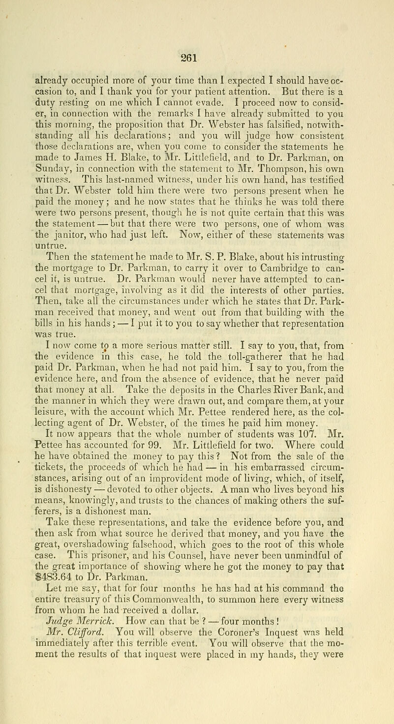 already occupied more of your time than 1 expected I should have oc- casion to, and I thank you for your patient attention. But there is a duty resting on me which I cannot evade. I proceed now to consid- er, in connection with the remarks I have already submitted to you this morning, the proposition that Dr. Webster has falsified, notwith- standing all his declarations; and you will judge how consistent those declarations are, w^hen you come to consider the statements he made to James H. Blake, to Mr. Littlefield, and to Dr. Parkman, on Sunday, in connection with the statement to Mr. Thompson, his own witness. This last-named witness, under his own hand, has testified that Dr. Webster told him there were two persons present when he paid the money; and he now states that he thinks he was told there were two persons present, though he is not quite certain that this was the statement — but that there were two persons, one of whom was the janitor, who had just left. Now, either of these statements was untrue. Then the statement he made to Mr. S. P. Blake, about his intrusting the mortgage to Dr. Parkman, to carry it over to Cambridge to can- cel it, is untrue. Dr. Parkman would never have attempted to can- cel that mortgage, involving as it did the interests of other parties. Then, take all the circumstances under which he states that Dr. Park- man received that money, and went out from that building with the bills in his hands; — I put it to you to say whether that representation was true. I now come to a more serious matter still. I say to you, that, from the evidence in this case, he told the toll-gatherer that he had paid Dr. Parkman, when he had not paid him. I say to you, from the evidence here, and from the absence of evidence, that he never paid that money at all. Take the deposits in the Charles River Bank, and the manner in which they were drawn out, and compare them, at your leisure, with the account which Mr. Pettee rendered here, as the col- lecting agent of Dr. Webster, of the times he paid him money. It now appears that the whole number of students was 107. Mr. Pettee has accounted for 99. Mr. Littlefield for two. Where could he have obtained the money to pay this? Not from the sale of the tickets, the proceeds of which he had — in his embarrassed circum- stances, arising out of an improvident mode of living, which, of itself, is dishonesty — devoted to other objects. A man who lives beyond his means, knowingly, and trusts to the chances of making others the suf- ferers, is a dishonest man. Take these representations, and take the evidence before you, and then ask from what source he derived that money, and you have the great, overshadowing falsehood, which goes to the root of this whole case. This prisoner, and his Counsel, have never been unmindful of the great importance of showing where he got the money to pay that $483.64 to Dr. Parkman. Let me say, that for four months he has had at his command the entire treasury of this Commonwealth, to summon here every witness from whom he had received a dollar. Judge Merrick. How can that be ? — four months ! Mr. Clifford. You will observe the Coroner's Inquest was held immediately after this terrible event. You will observe that the mo- ment the results of that inquest were placed in my hands, they were