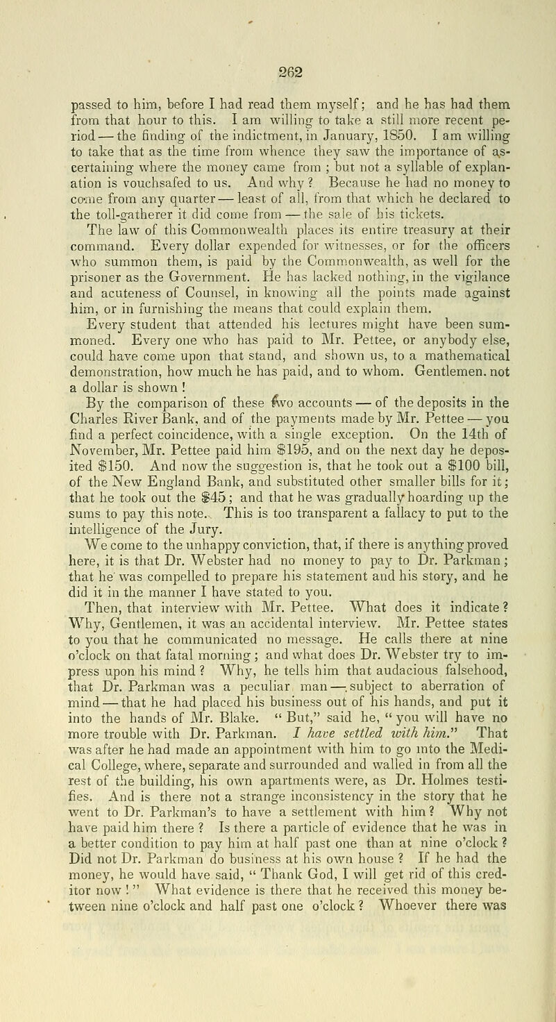 passed to him, before I had read them myself; and he has had them from that hour to this. I am willing to take a still more recent pe- riod— the finding of the indictment, in January, 1850. I am willing to take that as the time from whence they saw the importance of as- certaining where the money came from ; but not a syllable of explan- ation is vouchsafed to us. And why ? Because he had no money to co-me from any quarter—least of all, from that which he declared to the toll-gatherer it did come from — the sale of his tickets. The law of this Commonwealth places its entire treasury at their command. Every dollar expended for witnesses, or for the officers who summon them, is paid by the Commonwealth, as well for the prisoner as the Government. He has lacked nothing, in the vigilance and acuteness of Counsel, in knowing all the points made against him, or in furnishing the means that could explain them. Every student that attended his lectures might have been sum- moned. Every one who has paid to Mr. Pettee, or anybody else, could have come upon that stand, and shown us, to a mathematical demonstration, hovv much he has paid, and to whom. Gentlemen, not a dollar is shown ! By the comparison of these ^o accounts — of the deposits in the Charles River Bank, and of the payments made by Mr. Pettee — you find a perfect coincidence, with a single exception. On the 14th of November, Mr. Pettee paid him $195, and on the next day he depos- ited $150. And now the suggestion is, that he took out a $100 bill, of the New England Bank, and substituted other smaller bills for it; that he took out the S45; and that he was gradually hoarding up the sums to pay this note. This is too transparent a fallacy to put to the iirtelligence of the Jury. We come to the unhappy conviction, that, if there is anything proved here, it is that Dr. Webster had no money to pay to Dr. Parkman; that he' was compelled to prepare his statement and his story, and he did it in the manner I have stated to you. Then, that interview with Mr. Pettee. What does it indicate ? Why, Gentlemen, it was an accidental interview. Mr. Pettee states to you that he communicated no message. He calls there at nine o'clock on that fatal morning; and what does Dr. Webster try to im- press upon his mind ? Why, he tells him that audacious falsehood, that Dr. Parkman was a peculiar man—^.subject to aberration of mind — that he had placed his business out of his hands, and put it into the hands of Mr. Blake.  But, said he,  you will have no more trouble with Dr. Parkman. I have settled with him. That was after he had made an appointment with him to go into the Medi- cal College, where, separate and surrounded and walled in from all the rest of the building, his own apartn:ients were, as Dr. Holmes testi- fies. And is there not a strange inconsistency in the story that he went to Dr. Parkman's to have a settlement with him? Why not have paid him there ? Is there a particle of evidence that he was in a better condition to pay him at half past one than at nine o'clock ? Did not Dr. Parkman do business at his own house ? If he had the money, he would have said,  Thank God, I will get rid of this cred- itor now !  What evidence is there that he received this money be- tween nine o'clock and half past one o'clock ? Whoever there was