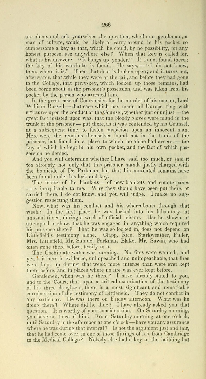 are alone, and ask yourselves the question, whether a gentleman, a man of culture, would be likely to carry around in his pocket so cumbersome a key as that, which he could, by no possibility, for any honest purpose, use anywhere else ? When that kev is called for, what is his answer ?  It hangs up yonder. It is not found there ; the key of his waidrobe is found. He says, — I do not know, then, where it is. Then that door is broken open; and it turns out, afterwards, that,while they were at the jail, and before they had gone to the College, that privy-key, which locked up those remains, had been borne about in the prisoner's possession, and was taken from his pocket by the person who arrested him. In the great case of Courvoisier, for the murder of his master, Lord William Russell — that case which has made all Europe ring with strictures upon the conduct of the.Counsel, vi^hether just or unjust — the great fact insisted upon was, that the bloody gloves were found in the trunk of the prisoner — put there, as it was contended by his Counsel, at a subsequent time, to fasten suspicion upon an innocent man. Here were the remains themselves found, not in the trunk of the prisoner, but found in a place to which he alone had access, — the key of which he kept in his own pocket, and the fact of which pos- session he denied. And you will determine whether I have said too much, or said it too strongly, not only that this prisoner stands justly charged with the homicide of Dr. Parkman, but that his mutilated remains have ■ been found under his lock and key. The matter of the blankets — of new blankets and counterpanes — is inexplicable to me. Why they should have been put there, or carried there, I do not know, and you will judge. I make no sug- gestion respecting them. Now, what was his conduct and his whereabouts through that week ? In the first place, he was locked into his laboratory, at unusual times, during a week of official leisure. Has he shown, or attempted to show, that he was engaged in anything which required his presence there ? That he was so locked in, does not depend on Littlefield's testimony alone. Clapp, Rice, Starkweather, Fuller, Mrs. Littlefield, Mr. Samuel Parkman Blake, Mr. Sawin, who had often gone there before, testify to it. The Cochituate water was running. No fires were wanted; and yet, ft is here in evidence, unimpeached and unimpeachable, that fires were kept up during that week, more intense than were ever kept there before, and in places where no fire was ever kept before. Gentlemen, when was he there ? I have already stated to you, and to the Court, that, upon a critical examination of the testimony of his three daughters, there is a most significant and remarkable corroboration of the testimony of Littlefield. They do not conflict in any particular. He was there on Friday afternoon. What was he doing there? Where did he dine? I have already asked you that question. It is worthy of your consideration. On Saturday morning, you have no trace of him. From Saturday morning at one o'clock, until Saturday in the afternoon at one o'clock—have you any assurance where he was during that interval ? Is not the argument just and fair, that he had come over, in one of those flittings of his, from Cambridge to the Medical College ? Nobody else had a key to the building but