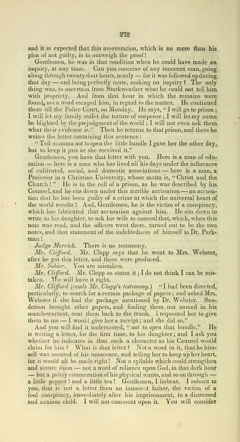 and it is expected that this asseveration, which is no more than his plea of not guilty, is to outweigh the proof! Gentlemen, he was in that condition when he could have made an inquiry, sit any time. Can you conceive of any innocent man, going along through twenty-four hours, nearly — for it was followed up during that day— and being perfectly mute, making no inquiry? The only thing was, to ascertain from Starkweather what he could not tell him with propriety. And from that hour in which the remains were found., not a word escaped him, in regard to the matter. He continued there till the Police Court, on Monday. He says,  I will go to prison ; I will let my family suffer the torture of suspense; I will let my name be blighted by the prejudgment of the world ; I will not even ask them what their evidence is. Then he returns to that prison, and there he writes the letter containing this sentence :  Tell mamma not to open the little bundle I gave her the other day, but to keep it just as she received it. Gentlemen, you have that letter with you. Here is a man of edu- cation — here is a man who has lived all his days under the influences of cultivated, social, and domestic associations — here is a man, a Professor in a Christian University, whose motto is,  Christ and the Church !  He is in the cell of a prison, as he was described by his Counsel, and he sits down under this terrible accusation — an accusa- tion that he has been guilty of a crime at which the universal heart of the world revolts ! And, Gentlemen, he is the victim of a conspiracy, which has fabricated that accusation against him. He sits down to write to his daughter, to ask his wife to conceal that, which, when this note was read, and the officers went there, turned out to be the two notes, and that statement of the indebtedness of himself to Dr. Park- man ! Judge Merrick. There is no testimony. Mr. Clifford. Mr. Clapp says that he went to Mrs. Webster, after he got this letter, and these were produced. Mr. Sohier. You are mistaken. Mr. Clifford. Mr. Clapp so states it; I do not think I can be mis- taken. Yf e will have it right. Mr. Clifford {reads Mr. Clapp's testimony.) I had been directed, particularly, to search for a certain package of papers; and asked Mrs, Webster if she had the package mentioned by Dr. Webster. San- derson brought other papers, and finding them.not named in his search-warrant, sent them back to the trunk. I requested her to give them to me — I would give her a receipt; and she did so. And you will find it underscored,  7iot to open that bundle. He is writing a letter, for the first time, to his daughter; and I ask you whether he indicates in that such a character as his Counsel would claim for him ? What is that letter ? Not a word in it, that he him- self was assured of his innocence, and telling her to keep up her heart, for it would all be made right! Not a syllable which could strengthen and assure them — not a word of reliance upon God, in that dark hour — but a paltry enumeration of his physical wants, and so on through — a little pepper ! and a little tea! Gentlemen, I forbear. I submit to you, that is not a letter from an innocent father, the victim of a foul conspiracy, immediately after his imprisonment, to a distressed and anxious child. I will not comment upon it. You will consider