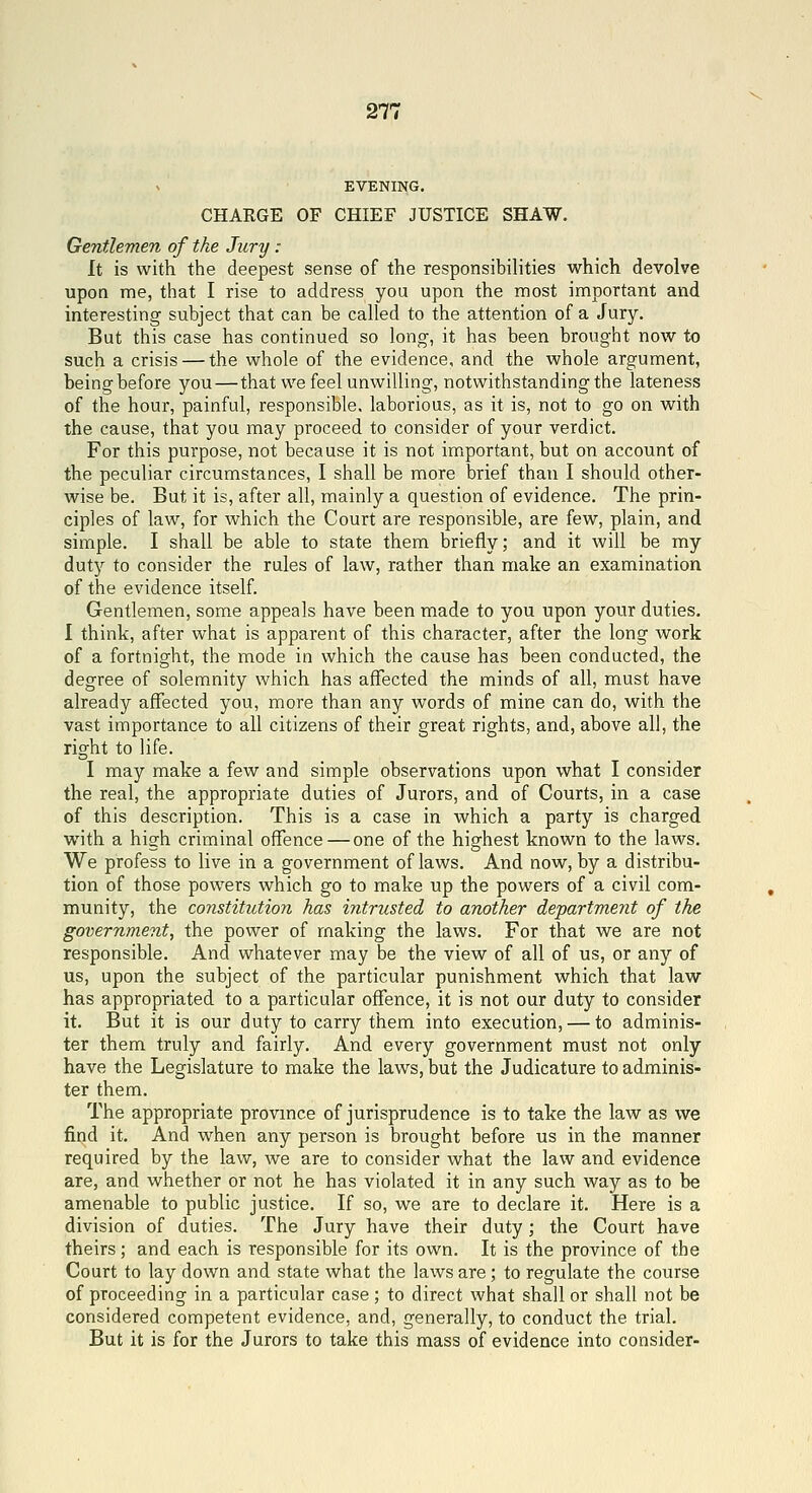 271 EVENING, CHARGE OF CHIEF JUSTICE SHAW. Gentlemen of the Jury : It is with the deepest sense of the responsibilities which devolve upon me, that I rise to address you upon the most important and interesting subject that can be called to the attention of a Jury. But this case has continued so long, it has been brought now to such a crisis — the whole of the evidence, and the whole argument, beingbefore you—that we feel unwilling, notwithstanding the lateness of the hour, painful, responsible, laborious, as it is, not to go on with the cause, that you may proceed to consider of your verdict. For this purpose, not because it is not important, but on account of the peculiar circumstances, I shall be more brief than I should other- wise be. But it is, after all, mainly a question of evidence. The prin- ciples of law, for which the Court are responsible, are few, plain, and simple. I shall be able to state them briefly; and it will be my dutjr to consider the rules of law, rather than make an examination of the evidence itself. Gentlemen, some appeals have been made to you upon your duties. I think, after what is apparent of this character, after the long work of a fortnight, the mode in which the cause has been conducted, the degree of solemnity which has affected the minds of all, must have already affected you, more than any words of mine can do, with the vast importance to all citizens of their great rights, and, above all, the right to life. I may make a few and simple observations upon what I consider the real, the appropriate duties of Jurors, and of Courts, in a case of this description. This is a case in which a party is charged w^ith a high criminal offence — one of the highest known to the laws. We profess to live in a government of laws. And now, by a distribu- tion of those powers which go to make up the powers of a civil com- munity, the constitution has intrusted to another department of the government, the power of making the laws. For that we are not responsible. And whatever may be the view of all of us, or any of us, upon the subject of the particular punishment which that law has appropriated to a particular offence, it is not our duty to consider it. But it is our duty to carry them into execution, — to adminis- ter them truly and fairly. And every government must not only have the Legislature to make the laws, but the Judicature to adminis- ter them. The appropriate province of jurisprudence is to take the law as we find it. And when any person is brought before us in the manner required by the law, we are to consider what the law and evidence are, and whether or not he has violated it in any such way as to be amenable to public justice. If so, we are to declare it. Here is a division of duties. The Jury have their duty; the Court have theirs; and each is responsible for its own. It is the province of the Court to lay down and state what the laws are ; to regulate the course of proceeding in a particular case ; to direct what shall or shall not be considered competent evidence, and, generally, to conduct the trial. But it is for the Jurors to take this mass of evidence into consider-