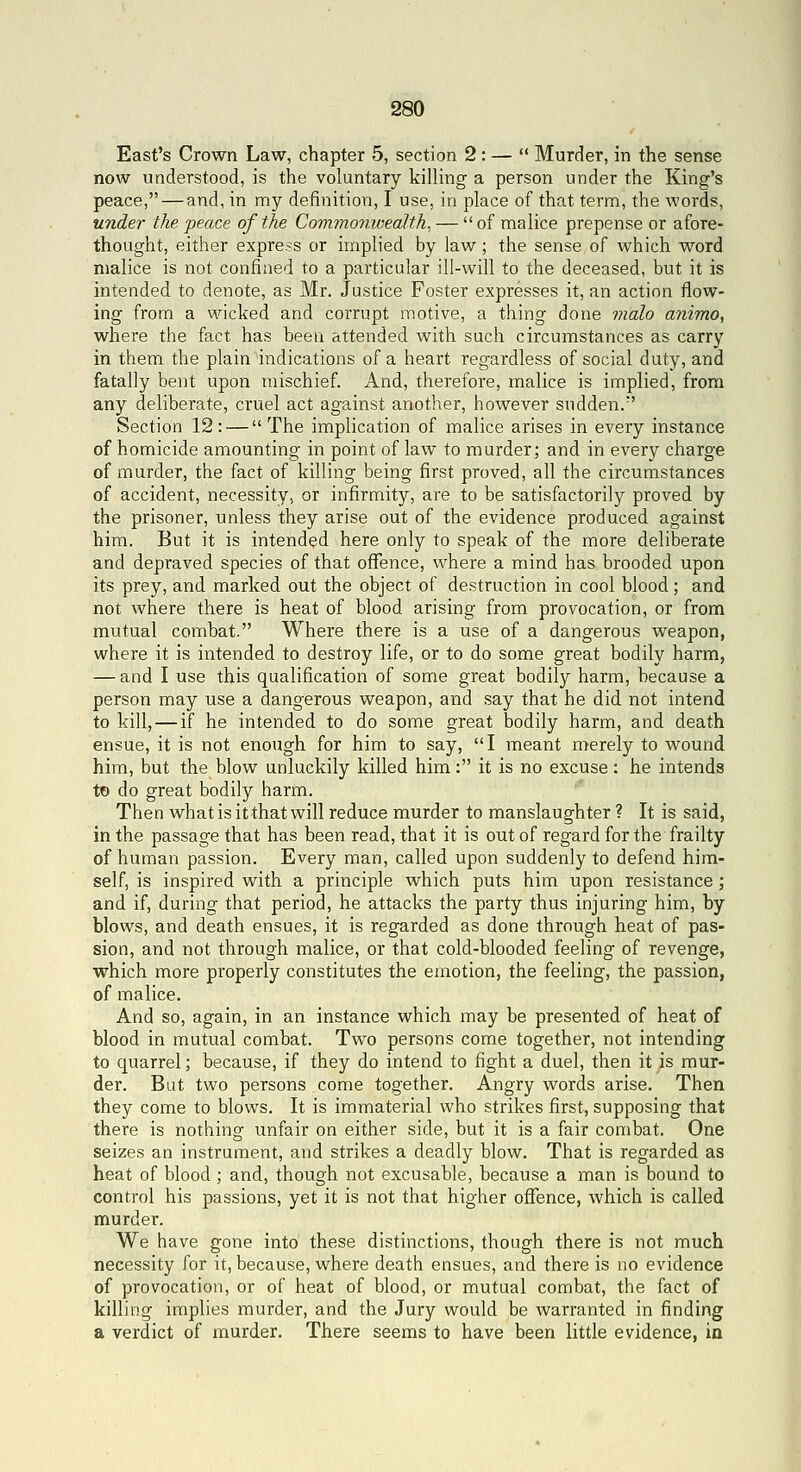 East's Crown Law, chapter 5, section 2 : —  Murder, in the sense now understood, is the voluntary killing a person under the King's peace, — and, in my definition, I use, in place of that term, the words, under the peace of the Commonwealth^ —  of malice prepense or afore- thought, either express or implied by law; the sense of which word malice is not confined to a particular ill-will to the deceased, but it is intended to denote, as Mr. Justice Foster expresses it, an action flow- ing from a wicked and corrupt motive, a thing done malo animo, where the fact has been attended with such circumstances as carry in them the plain indications of a heart regardless of social duty, and fatally bent upon mischief. And, therefore, malice is implied, from any deliberate, cruel act against another, however sudden.*' Section 12: — The implication of malice arises in every instance of homicide amounting in point of law to murder; and in every charge of murder, the fact of killing being first proved, all the circumstances of accident, necessity, or infirmity, are to be satisfactorily proved by the prisoner, unless they arise out of the evidence produced against him. But it is intended here only to speak of the more deliberate and depraved species of that ofTence, where a mind has brooded upon its prey, and marked out the object of destruction in cool blood; and not where there is heat of blood arising from provocation, or from mutual combat. Where there is a use of a dangerous weapon, where it is intended to destroy life, or to do some great bodily harm, — and I use this qualification of some great bodily harm, because a person may use a dangerous weapon, and say that he did not intend to kill, — if he intended to do some great bodily harm, and death ensue, it is not enough for him to say, I meant merely to wound him, but the blow unluckily killed him: it is no excuse: he intends to do great bodily harm. Then what is it that will reduce murder to manslaughter ? It is said, in the passage that has been read, that it is out of regard for the frailty of human passion. Every man, called upon suddenly to defend him- self, is inspired with a principle which puts him upon resistance; and if, during that period, he attacks the party thus injuring him, by blows, and death ensues, it is regarded as done through heat of pas- sion, and not through malice, or that cold-blooded feeling of revenge, which more properly constitutes the emotion, the feeling, the passion, of malice. And so, again, in an instance which may be presented of heat of blood in mutual combat. Two persons come together, not intending to quarrel; because, if they do intend to fight a duel, then it is mur- der. But two persons come together. Angry words arise. Then they come to blows. It is immaterial who strikes first, supposing that there is nothing unfair on either side, but it is a fair combat. One seizes an instrument, and strikes a deadly blow. That is regarded as heat of blood; and, though not excusable, because a man is bound to control his passions, yet it is not that higher offence, which is called murder. We have gone into these distinctions, though there is not much necessity for it, because, where death ensues, and there is no evidence of provocation, or of heat of blood, or mutual combat, the fact of killing implies murder, and the Jury would be warranted in finding a verdict of murder. There seems to have been little evidence, in