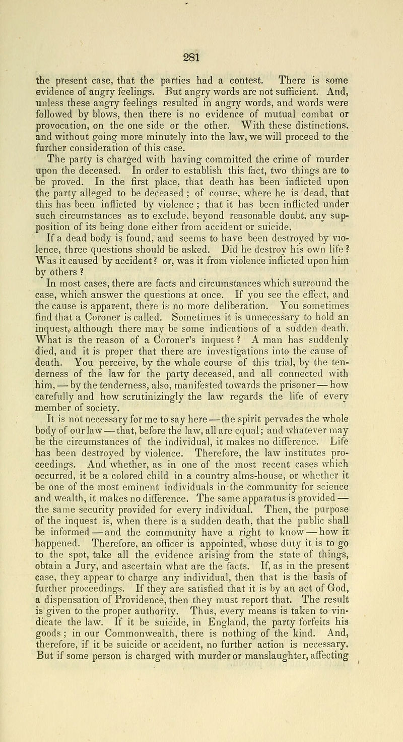 the present case, that the parties had a contest. There is some evidence of angry feelings. But angry words are not sufficient. And, unless these angry feelings resulted in angry words, and words were followed by blows, then there is no evidence of mutual combat or provocation, on the one side or the other. With these distinctions, and without going more minutely into the law, we will proceed to the further consideration of this case. The party is charged with having committed the crime of murder upon the deceased. In order to establish this fact, two things are to be proved. In the first place, that death has been inflicted upon the party alleged to be deceased; of course, where he is dead, that this has been inflicted by violence ; that it has been inflicted under such circumstances as to exclude, beyond reasonable doubt, any sup- position of its being done either from accident or suicide. If a dead body is found, and seems to have been destroyed by vio- lence, three questions should be asked. Did he destroy his own life? Was it caused by accident? or, was it from violence inflicted upon him by others ? In most cases, there are facts and circumstances which surround the case, which answer the questions at once. If you see the efTect, and the cause is apparent, there is no more deliberation. You sometimes find that a Coroner is called. Sometimes it is unnecessary to hold an inquest,^ although there may be some indications of a sudden death. What is the reason of a Coroner's inquest ? A man has suddenly died, and it is proper that there are investigations into the cause of death. You perceive, by the whole course of this trial, by the ten- derness of the law for the party deceased, and all connected with him, — by the tenderness, also, manifested towards the prisoner—how carefully and how scrutinizingly the law regards the life of every member of society. It is not necessary for me to say here — the spirit pervades the whole body of our law—that, before the law, all are equal; and whatever may be the circumstances of the individual, it makes no difference. Life has been destroyed by violence. Therefore, the law institutes pro- ceedings. And whether, as in one of the most recent cases which occurred, it be a colored child in a country alms-house, or whether it be one of the most eminent individuals in the community for science and wealth, it makes no difference. The same apparatus is provided — the same security provided for every individual. Then, the purpose of the inquest is, when there is a sudden death, that the public shall be informed — and the community have a right to know — how it happened. Therefore, an officer is appointed, whose duty it is to go to the spot, take all the evidence arising from the state of things, obtain a Jury, and ascertain what are the facts. If, as in the present case, they appear to charge any individual, then that is the basis of further proceedings. If they are satisfied that it is by an act of God, a dispensation of Providence, then they must report that. The result is given to the proper authority. Thus, every means is taken to vin- dicate the law. If it be suicide, in England, the party forfeits his goods ; in our Commonwealth, there is nothing of the kind. And, therefore, if it be suicide or accident, no further action is necessary. But if some person is charged with murder or manslaughter, affecting