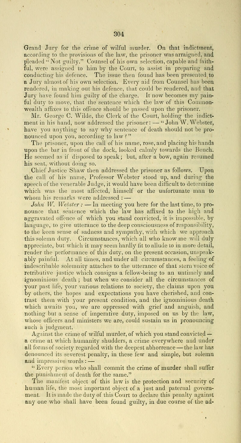 Grand Jury for the crime of wilful niurder. On that indictment, according to the provisions of the law, the prisoner was arraigned, and pleaded  Not guihy. Counsel of his own selection, capable and faith- ful, were assigned to him by the Court, to assist in preparing and conducting his defence. The issue then found has been presented to a Jury almost of his own selection. Every aid from Counsel has been rendered, in making out his defence, that could be rendered, and that Jury have found him guilty of the charge. It now becomes my pain- ful duty to move, that the sentence which the lav;^ of this Common- wealth affixes to this offence should be passed upon the prisoner. Mr. George C. Wilde, the Clerk of the Court, holding the indict- ment in his hand, now addressed the prisoner: —  John W. Webster, have you anything to say why sentence of death should not be pro- nounced upon you, according to law ?  The prisoner, upon the call of his name, rose, and placing his hands upon the bar in front of the dock, looked calmly towards the Bench. He seemed as if disposed to speak; but, after a bow, again resumed his seat, without doing so. Chief Justice Shaw then addressed the prisoner as follows. Upon the call of his name. Professor Webster stood up, and during the speech of the venerable Judge, it would have been difficult to determine which was the most affected, himself or the unfortunate man to whom his remarks were addressed : — Johii W. Webster: — In meeting you here for the last time, to pro- nounce that sentence which the law has affixed to the high and aggravated offence of which you stand convicted, it is impossible, by language, to give utterance to the deep consciousness of responsibility, to the keen sense of sadness and sympathy, with which we approach this solemn duty. Circumstances, which all who know me will duly appreciate, but which it may seem hardly fit to allude to in more detail, render the performance of this duty, on the present occasion, unspeak- ably painful. At all times, and under all circumstances, a feeling of indescribable solemnity attaches to the utterance of that stern voice of retributive justice which consigns a fellow-being to an untimely and ignominious death; but when we consider all the circumstances of your past life, your various relations to society, the claims upon you by others, the hopes and expectations you have cherished, and con- trast them with your present condition, and the ignominious death which awaits you, we are oppressed with grief and anguish, and nothing but a sense of imperative duty, imposed on us by the law, whose officers and ministers we are, could sustain us in pronouncing such a judgment. Against the crime of wilful murder, of which you stand convicted — a crime at which humanity shudders, a crime everywhere and under all forms of society regarded with the deepest abhorrence — the law has denounced its severest penalty, in these few and simple, but solemn and impressive words : —  Every person who shall commit the crime of murder shall suffer the punishment of death for the same. The manifest object of this law is the protection and security of human life, the most important object of a just and paternal govern- ment. It is made the duty of this Court to declare this penalty against any one who shall have been found guilty, in due course of the ad-