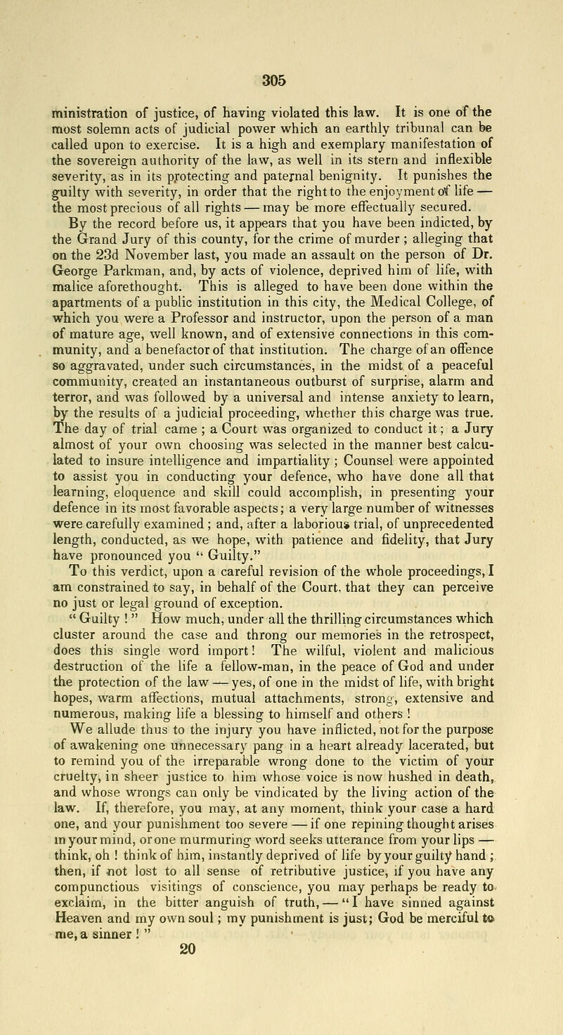 ministration of justice, of having violated this law. It is one of the most solemn acts of judicial power which an earthly tribunal can be called upon to exercise. It is a high and exemplary manifestation of the sovereign authority of the law, as well in its stern and inflexible severity, as in its protecting and paternal benignity. It punishes the guilty with severity, in order that the right to the enjoyment of Hfe — the most precious of all rights — may be more effectually secured. By the record before us, it appears that you have been indicted, by the Grand Jury of this county, for the crime of murder ; alleging that on the 23d November last, you made an assault on the person of Dr. George Parkman, and, by acts of violence, deprived him of life, with malice aforethought. This is alleged to have been done within the apartments of a public institution in this city, the Medical College, of which you were a Professor and instructor, upon the person of a man of mature age, well known, and of extensive connections in this com- munity, and a benefactor of that institution. The charge of an offence so aggravated, under such circumstances, in the midst of a peaceful community, created an instantaneous outburst of surprise, alarm and terror, and was followed by a universal and intense anxiety to learn, by the results of a judicial proceeding, v/hether this charge was true. The day of trial came ; a Court was organized to conduct it; a Jury almost of your own choosing was selected in the manner best calcu- lated to insure intelligence and impartiality; Counsel were appointed to assist you in conducting your defence, who have done all that learning, eloquence and skill could accomplish, in presenting your defence in its most favorable aspects; a very large number of witnesses were carefully examined ; and, after a laborious trial, of unprecedented length, conducted, as we hope, with patience and fidelity, that Jury have pronounced you  Guilty. To this verdict, upon a careful revision of the whole proceedings, I am constrained to say, in behalf of the Court, that they can perceive no just or legal ground of exception.  Guilty !  How much, under all the thrilling circumstances which cluster around the case and throng our memories in the retrospect, does this single word import! The wilful, violent and malicious destruction of the life a fellow-man, in the peace of God and under the protection of the law — yes, of one in the midst of life, with bright hopes, warm affections, mutual attachments, strong, extensive and numerous, making life a blessing to himself and others ! We allude thus to the injury you have inflicted, not for the purpose of awakening one unnecessary pang in a heart already lacerated, but to remind you of the irreparable wrong done to the victim of your cruelty, in sheer justice to him whose voice is now hushed in death, and whose wrongs can only be vindicated by the living action of the law. If, therefore, you may, at any moment, think your case a hard one, and your punishment too severe — if one repining thought arises m your mind, or one murmuring word seeks utterance from your lips — think, oh ! think of him, instantly deprived of life by your guilty hand ; then, if Jiot lost to all sense of retributive justice, if you have any compunctious visitings of conscience, you may perhaps be ready to exclaim, in the bitter anguish of truth, — I have sinned against Heaven and my own soul; my punishment is just; God be merciful to rae, a sinner !  20