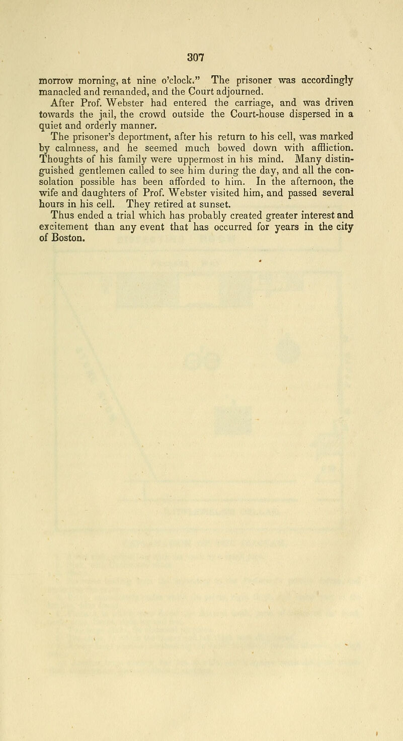 morrow morning, at nine o'clock. The prisoner was accordingly manacled and remanded, and the Court adjourned. After Prof. Webster had entered the carriage, and was driven towards the jail, the crowd outside the Court-house dispersed in a quiet and orderly manner. The prisoner's deportment, after his return to his cell, was marked by calmness, and he seemed much bowed down with affliction. Thoughts of his family were uppermost in his mind. Many distin- guished gentlemen called to see him during the day, and all the con- solation possible has been afforded to him. In the afternoon, the wife and daughters of Prof. Webster visited him, and passed several hours in his cell. They retired at sunset. Thus ended a trial which has probably created greater interest and excitement than any event that has occurred for years in the city of Boston.