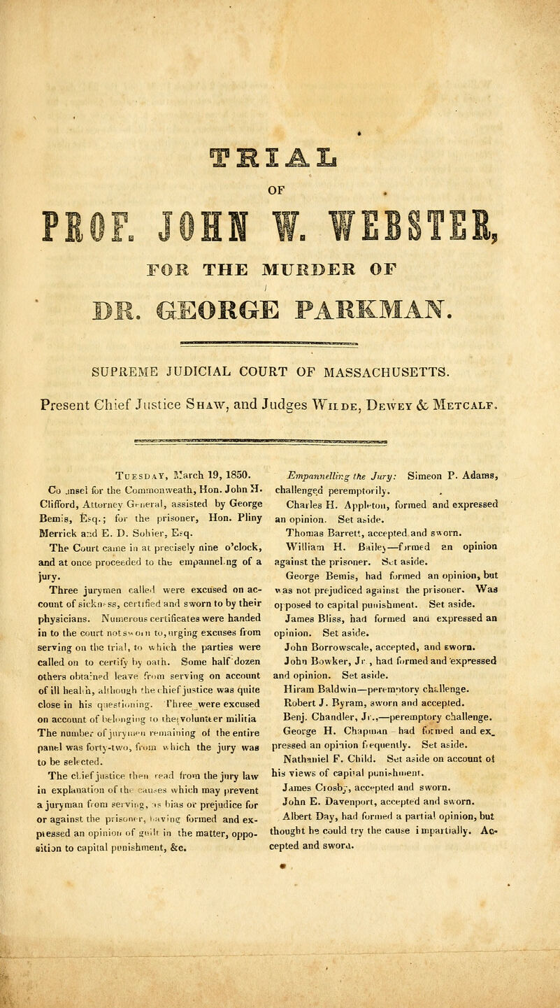 OF FOR THE MURBEK OF SUPREME JUDICIAL COURT OF MASSACHUSETTS. Present Chief Justice Shaw, and Judges Wiide, Dewey & Metcalf, Tuesday, March 19, 1850. Co jnsel for the Comraonweath, Hon. John H. Clifford, Attorney Gi-riera), assisted by George Bemis, £.«q.; for the prisoner, Hon. PHny Merrick and E. D. Sohier, Efq. The Court came in at precisely nine o'clock, auid at once proceeded to tht empannel.ng of a jury. Three jurymen called were excused on ac- count of sickness, certified and sworn to by their physicians. Numerous certificates were handed in to the court notswOiit to, urging excuses from serving on the trial, to vi'hich the parties were called on to cerrify by oath. Some half dozen others obtained leave from serving on account of ill heahh, tiishoush the (hief justice was quite close in his questioning. Three were excused on account of belonging to rheivoluntter militia The nunibef of jiiryiiif-u remaining of the entire panel was forty-two, fniiii v. bich the jury wag to be selected. The cl.ief justice thfn read from the jury law in explanation of thf cnu.^es which may prevent a juryman from serving, t? bias or prejudice for or against the prisoner, idvln? formed and ex- piessed an opiniori of gisilt in the matter, oppo- sitijn to capital punishment, &c. Empannelling the Jury: Simeon P. Adaras, challenged peremptorily. Charles H. Applt-toii, formed and expressed an opinion. Set aside. Thomas Barrett, accepted and saorn. Winiam H. Bailej—fjrraed an opinion against the prisoner. Stt aside. George Bemis, had formed an opinion, bat vas not prejudiced against the prisoner. Was Oj posed to capital punishment. Set aside. James Bliss, had formed ana expressed an opinion. Set aside. John Borrowscale, accepted, and Ewora. John Bowker, Jr , had formed and'expressed and opinion. Set aside. Hiram Baldwin—peremptory challenge. Robert J. By ram, sworn and accepted. Benj. Chandler, Jr.,—peremptory challenge. George H. Chapman had formed and ex. pressed an opinion fequenily. Set aside. Nathaniel F. Child. Set aside on account o$ his views of capiial punishment. James Crosby, accepted and sworn. John E. Davenport, accepted and sworn. Albert Day, had formed a partial opinion, but thought he could try the cause impartially. Ac- cepted and swora.