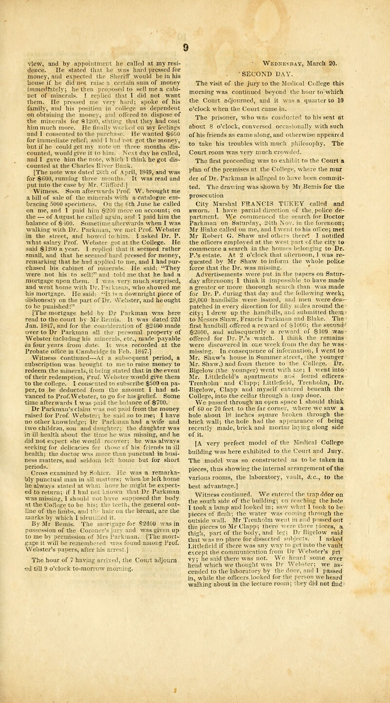 view, and by appoiiitnient he called at my resi- dence. He stated tliat he was hard pressed for money, and expected the Sheriff would be in his house if lie did not raise a certain sum of money immedfately; he then proposed to sell me a cabi- net of minerals. I replied that I did not want them. He pressed nie very hard; spoke of his family, and his position in colle^^e as dependent on obtaim'ng tlM money, and offered to dispose of the minerals for SilSUO, stating that they had cost him much more. He finally worked on my feelings and I consented to the purchase. He wanted $Gt;0 for immediate relief; said I had i!ot got the money, but if he could get my note on three months dis- counted, would give it to him. Next day he called, and I gave him the note, which 1 think he got dis- counted at the Charles River Bank. [The note was dated 20th of April, 1843, and was for $600, running three months. It was read and put into the case by Mr. Clifford.] Witness. Soon afterwards Prof. W. brought me a bill of sale of the minerals with a catalogue em- bracing 5000 specimens. On the 6th .June he called on me, and I paid him 8200 more on account; on the — of August he called again, and 1 paid him the balance of $100. Sometime afterwards when I was walking with Dr. Parkmau, we met Prof. Webster in the street, and bowed to him. i asked Dr. P. what salary Prof. Webster got at the College. He said $1200 a year. I replied that it seemed rather small, aud that he seemed hard pressed for money, remarking that he had applied to me, and I had pur- t^hased his cabinet of minerals. He said: They were not his to sell! and told me that he had a mortgage upon them. I was very much surprised, and went home with Dr. Farkm?Ji, who showed me his mortgage. He said: it is a downright piece of dishonesty on the part of Dr. vVebster, and he ought to be punished! [The mortgage held by Dr Farkman was here read to the court by Mr Bemis. It was dated 22d Jan. 1847, and for t5ie consideration of $2400 made t)ver to Dr Parkman all the personal property of Webster including his minerals, etc., made payable in four years from date. It was recorded at the Probate office in Cambridge in Feb. 1847.] Witness continued—At a subsequent period, a subscription was brought to me to raise money to redeem the minerals, it Ijeing stated that in th-e event of their redemprion. Prof. Webster would give them to the college. I consented to subscribe $500 on pa- per, to be deducted from the amount I had ad- vanced to Prof. Webster, to g-o for liis arelief. Some time afterward-s I was paid the balance of $700. Dr Parkman's claim \-'as not paid from the money raised for Prof Webster; lie said so to me; I have no other knowledge; Dr Parkman had a wife and two childran, son and daughter; the daughter was in ill health about the time he was missing, and he did not expect she would recover; he was always seeking for delicacies for those of his friends in ill health; the doctor was more than punctual in busi- ness matters, and seldom left home but for short periods. Cross examined by Sohier. He was a remarka- bly punctual man in all matters; when lie left home he always stated at what hour he might be expect- ed to return; if I had not known that Dr Parkman was missing, I should not have supposed the body at the College to be his; tlie teeth, the general out- line of the limbs, and ir hair on the breast, are the marks by which I idenuiied it. By Mr Bemis. The mcrtgage for §2400 was in possession of the Coroner's jury and was given up to me by permission of Mrs Parkman. [The mort- gage it will be remembered v/as found among Prof. Webster's papers, after his arrest.] The hour of 7 having arrived, the Court adjourn ed till 9 o'clock to-morrow morning. Wednesiiay, March 20. , • SECOND DAY. The visit of the jury lo the Medical College this morning was continued beyond the hour to which the Court adjourned, and it was a quarter to 10 o'clock when the Court came in. The pi'isoner, who was conducted to his seat at about 8 o'clock, conversed occasionally with such of his friends as came along, and otherwise appeared to take his troubles with much philosophy. The Court room was very much crowded. The flrst proceeding was to exhibit to the Court a plan of the premises at the College, wh«re the mur der of Dr. Parkman is alleged to have been commit- ted. The drawing was shown by Mr Bemis for the prosecution City Marshal FRANCIS TUKEY called and sworn. 1 have partial direction of the. police de- partment. We commienced the search for Doctor Parkman on Sattirday, 24th Nov. in the forenoon; Mr Binke called on me, and I went to his office; met Mr Robert G. Shaw and others there*. I notifled the officers employed at the west part of the city to commence a search in the houses belonging to Dr. P.'s estate. At 2 o'clock that afternoon, 1 was re- quested by Mr Shaw to inform the whole police force that the Dr. was missing. ' Advertisements were put in the papers on Saturn- day afternoon; I think it impossible to have made a greater or mor* thorough search than was made for Dr. P. during that day and the following week; 28,000 handbills were issued, and men were des-- patched in every direction for fifty miles around the- city; I drew up the handbills, aud submitted theini to Messrs Shaw, Francis Parkman and Blake. The ■ first handbill offered a reward of -SIOOO; the secoBd' $2000, and subsequently a reward of $100 was- ofiered for Dr. P.'s watch. 1 think the rsmains were discovered in one week from the day he was - missing. In consequence of information, I went to Mr. Shaw's house in Summer street,,(the younger' Mr. Shaw,) and from thence to the College. Dr. Bigelow (the younger) went with r.ie; I went into- Mr. Littleffeld's apartments and found officer.s - Trenholm and Clapp; Littlefield, Trenholm, Dr. Bigelow, Clapp and myself entered beneath the College, into the cellar through a trap draor. We passed through an open space I should think of 60 or 70 feet to the far corner, where we saw a hole about IS inches square broken through the - brick wall; the hole had the appearance of being recently made, brick and mortar laying along side of it. [A very perfect model of the Medical College building was here exhibited to the Court and Jury. The model was so constructed as to be taken in pieces, thus showing the internal arrangement of the various rooms, the laboratory, vault, &c., to the best advantage.] Witness continued. We entered the trap door on the south side of the building; on reaching the hole I took a lamp and looked in; saw what I took to be pieces of flesh; the water was coming through the outside wall. Mr Trenholm went in and passed out the pieces to Mr Clapp; there w-ere three pieces, a thigh, part of the body, and leg; Dr Bigelow said that was no place for dissected subjects. I asked Littlefield if there was any wuy to get into the vault except the communication from Dr Webster's pri vy; he said there was not. We heard some over head which we thought was Dr Vv'ebster; we as- cended to the laboratory by the door, and I passed in, while the oflicers.looked for the person we heard walking about in the lecture room; they did not find'