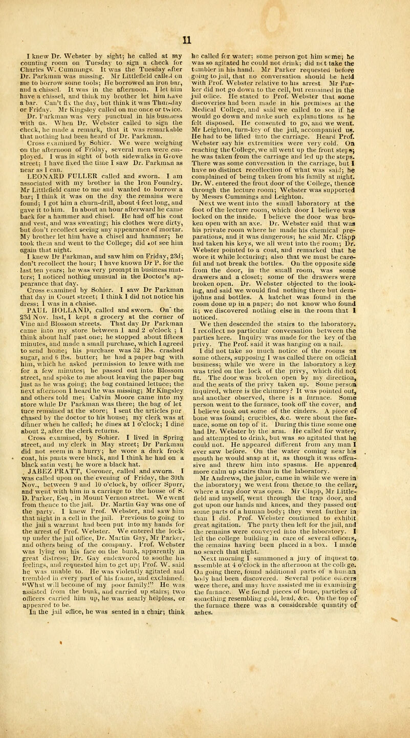 I knew Dr. Webster by sight; he called at my counting room on Tuesday to sign a check for Charles \V. Cumninigs. It was the Tuesday nfter Dr. Pai-kuian was missing. Mr Littlefield calle.-l on ine to borrow some tools; He borrowed an iron bar, and a chissel. It wtis in the afternoon. I lei liini have a chissel, and think my brother let him Lave a bar. Can't fix the day, but think it was Thursday or Friday. I\Ir Kingsley called on me once or t\-. ice. Dr. Parknian was very punctual in his business with as. When Ur. Webster called to sign the check, he made a remark, that it was remarkable that nothing had been heard of Dr. Parkman. Cross examined by Soliier. We were weighing on the afternoon of Friday, several men were em- ployed. I was in sight of both sidewalks in Grove street; ! have fixed the time I saw Dr. Parkman as near as I can. LEONARD FULLER called and sworn. I am associated with my brother in the Iron Foundry. Mr Littlefield came to me and wanted to borrow a bar; I think it was on the day the remains were found; I got him a churn-drill, about 4 feet long, and gave it tohim. In about an hour afterward he came back for a hammer and chisel. He had off his coat and vest, and was sweating; his clothes were dirty, but don't recollect seeing any appearance of mortar. My brother let him have a chisel and hammer; he took them and went to the College; did tot see hiin egain that night. 1 knew Dr Parkman, and saw him on Friday, 23d; don't recollect the hour; I have known Dr P. for the . last ten years; he was very prompt in business mat- ters; 1 noticed nothing unusual iu the Doctor's ap- pearance that day. Cross examined by Sohier. I saw Dr Parkman that day in Court street; I think 1 did not notice his dress; I was in a chaise. PAUL HOLLAND, called and sworn. On'the S3d Nov. last, I kept a grocery at the corner of Vine and Blossom streets. That day Dr Parkman came into my store between 1 and 2 o'clock ; I think about half past one; he stopped about fifteen minutes, and made a small purchase, which I agreed to send home; his purchase was 32 Ifes. crashed sugar, and 6 lbs. butter; he had a paper bag with him, which he asked permission to leave with me for a few minutes; he passed out into Blossom street, and spoke to me about leaving the paper bag just as he was going; the bag contained lettuce; the next afternoon I heard he was missing; Mr Kingsley and others told me; Calvin Moore came into my store while Dr Parkman was there; the bag of let lace remained at the store; I sent the articles pur chased by the doctor to his house; my clerk was at dinner when he called; he dines at 1 o'clock; I dine about 2, after the clerk returns. Cross examined, by Sohier. I lived in Spring street, and my clerk in May street; Dr Parkman did not seem in a hurry; he wore a dark frock coat, his pants were black, and I think he had on a black satin vest; he wore a black hat. . JABEZ PRATT, Coroner, called and sworn. I was called upon on the evening of Friday, the 30th Nov., between 9 and 10 o'clock, by ollicer Spurr, and went with him in a carriage to the house of S. D. Parker, Esq., in Mount Vernon street. We went from thence to the jail. Dr. Martin Gay was one of the party. I knew Prof. Webster, and saw him that night in a cell in the jail. Previous to going to the jail a warrant had been put into ray hands for the arrest of Prof. Wel)ster. We entered the lock- tip under the jail office. Dr. Martin Gay, Mr Parker, and others being of the company. Prof. Webster was lying ou his face on the bunk, apparently in great distress; Dr. Gay endeavored to soothe his feelings, and requested him to get up; Prof. W. said he was unable to. He was violently agitated and trembled in every part of his frame, and exclaimed: What will become of my poor family! He was assisted from the bunk, and carried up stairs; two officers carried him up, he was nearly helpless, or appeared to be. In. the jail office, he was seated in a chair; think he called for water; some person got him srme; he was so agilated he could not drink; did net take the tumbler in his hand. Mr Parker reijuested before going to jail, that no conversation should be held with Prof. Webster relative to hia arrest Mr Par- ker did not go down to the cell, but remainetl in the jail oilice. He stated to Prof. Webster that some discoveries had been made in his premises at the Medical College, and said we called to see if he would go dov/n and make such explancitions as he felt disposed. He consented to go, and we went. Mr Leighton, turn-key of the jail, accompanied us. He had to be lifted into the carriage. Heard Prof. Webster say his extremities were very cold. On reaching the College, we all went up the front step»j he was taken from the carriage and led up the steps. There was some conversation in the carriage, but I have no distinct recollection of what was said; he complained of being taken from his family at night. Dr. W. entered the front door of the College, thence through the lecture room; Webster was supported by Messrs Cummings and Leighton. Next we went into the small laboratory at the foot of the lecture room, which door I believe was locked on the inside. I believe the door wa-s bro- ken open with an axe. Dr. Webster said that was his private room where he made his chemical pre- parations, and it was dangerous; he said Mr. Clapp had taken his keys, we all went hito the room; Dr. Webster pohited to a coat, and remarked that he wore it while lecturing; also that we must be care- ful and not break the bottles. On the opposite side from the door, in the small room, was some drawers and a closet; some of the drawers were broken open. Dr. Webster objected to the look- irig, and said we would find nothing there but dem- ijohns and bottles. A hatchet was found in the room done up in a paper; do not know who found it; we discovered nothing else in the room that I noticed. We then descended the stairs to the laboratory. I recollect no particular conversation between the parties here. Inquiry was made for the key of the privy. The Prof, said it was hanging on a nail. I did not take so much notice of the rooms as some others, supposing I was called there on olEcial business; while we were in the laboratory a key was tried on the lock of the privy, which did not fit. The door was broken open by my direction, and the seats of the privy taken up. Some persoa inquired, where is the chimney? It was pointed out, and another observed, there is a furnace. Some person went to the furnace, took off the cover, and I believe took out some of the cinders. A piece of bone was found; crucibles, &c. were about the fur- nace, some on top of it. During this time some one had Dr. Webster by the arm. He called for water, and attempted to drink, but was so agitated that he could not. He appeared diflerent from any man I ever saw before. On the water coming near his mouth he would snap at it, as though it was offen- sive and threw him into spasms. He appeared more calm up stairs than in the laboratory. Mr Andrews, the jailor, came hi while we were in the laboratory; we went from thence to the cellar, where a trap door was open. Mr Clapp, Mr Little- field and myself, went through the trap door, and got upon our hands and knees, and they passed out some parts of a human body; they went farther in than 1 did. Prof. Webster continued to exhibit great agitation. The party then left for the jail, and the remains were conveyed into the laboratory. I left the college building in cai-e of several ofiicers, the remains having been placed in a box. I made no search that night. Next morning I summoned a jury of inquest to assemble at 4 o'clock in the afternoon at the colli ge. Oa going there, found additional parts of a huii.an body had been discovered. Several ))0hce oii.cers were there, and may have assisted me in examining the furnace. We found pieces of bone, particles of something resembling gold, lead, <fec. On the top of the furnace there was a considerable quantity of ashes.