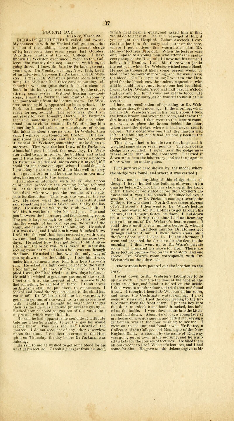 l^OtJaTH DAY. Fu[D\Y, Marcli 22. EPHRAIM ilTTLEFIELD cniled and sworn. My connection with the Medical College is sujierin^ itendant of the bnildiiig—have the genera! charge ■of it; have been tfeere seven years last October. Was three winters at the old College. I have known Br We'bster ever since I went to the Col- lege; that was my first acquaintance with him, on going there. I knew the late Dr Parkman, twenty years a^. On Monday evening, Nov. Iflth, knew of an interview between Dr Parkman and Ur Web- ster. I was in Dr Webster's private room helping him; Dr Wehater had three candles burning, al- though it was not quite dark; he had a chemical book in his hand; I was standing by the stove, stirring some water. Without hearing any foot- steps, I sav/Dr Parkman coming into the i-oom.by 'the door leading fr«m the lecture room. Dr Web- ster, on seeing him, appeared to he snrprise<l. Dr Parkman immediately said, Dr Webster are yo« ready for me, to^niglit. The reply was, No, J am not ready for you to-night, Doctor. Dr Parkman then said something else, wfeich I did not under- stand; but he either accused Dr W. of selling him something he had sold some one else, or of doing ?iim injustice about some papers. Dr Webster then said, I will se« you to-morrow, Doctor. Dr Park- man stood near the door, and as he moved toward it, he said, Dr Webster, something must he done to- morrow. This was tiie last I saw of Dr Parkmaa. About half past 1 o'clock the next day, Dr Welt- ster called to me in front of the building, and asked me if I was bui5y; he wished me to carry a note to Dr Parkman; he desired me to carry it myself, if I could not get some one upon whom I could depend. I got a boy by the name of John Maxwell to carry jt. I gave it to him and h€ came back in tea min- utes, liaving gone to the kouse. I had also an interview with Dr. W. about noon on Monday, preceding the evening before referred to. At the time he asked me if live vault had ever been fixed, where we put the remains of the sub- jects for dissection. This was th« vault in the en- try. He asked wkat the matter was with it, and said something fead been talked about it by the fao- alty. He asked me where the vault was built. I told him it was built under his coal pea. The coaj pen between the laboratory and the dissecting room. The pen is large enough to hold two tons. I told 3iim the weight of his coal sprung the wail of the •vault, and caused it to scent the building. He asked if it was fixed, and I told him it was; lie asked how, I told him the vault had been covered up with dirt-, two men fead been engaged for that purpose two days. He asked how they got down to fill it up.— 1 told liim the brick wail was taken up in the dis- secting room entry, and tlien a hole was cut through 4he floor. He asked if that was the only way of getting down under the bniiding. I told him it was, under his apartment; also told him how the walls ■run. He Hsked if a light <r.ouM be got into the vault- 1 told him, no. He asked if I was sure of it; I re- plied I was, for I had tried it a few days before.— He said he wished to get somse gas out of the vault. I had tried it at the request of Dr. Ainsworth, to ■and something he had iost in there. I think it was an African's sk-uU he put there to emacerate. I 'looked and found ilie rope attached to the skull had rotted off. Dr. Webster told me he was going to get some gas out of the vault to try an experiment with. 1 told him I thought he might get the gas then, as the tide was high and pressed the gas up.— I asked how he could get gas out of the vault into any vessel which would hold it. He said he had apparatus he could do it with. H« ^old me whsQ he wanted to get the gas he w^ould let me know. This was the last' 1 heard of the matter. I do not recollect of any other interview -about that time. I recollect an errand to the Hos- pital on Thursday, the day before Di Parkman was anissing. He said to me he wished to get some blood for has «e.xt day's lecture. I took a glass jar from his shelf, which held near a quart, and aslted Tiim if that would do to get it in. He said yes—get it fidl, if you can, at the Hospital. Before 2 o'clock, I car- ried the jar into the entry and put it on the case, where 1 put notices—this was a little before Dr. Holmes' lectures \^re out. When the lecture was out, I spoke to a young man who attends the apoth- ecary shop at the Hosjiilal; I know not his name; I believe it is Hamlin. I told him there was a jar in. the entry, in which Dr. Webster wished some blood. He said he thougtitit likely some person would be bled before to-morrow morning, and he would save the blood. On Friday morning I went to the Hos- pital for the blood; saw the student in question, wlw> said he could not get any, for no one had been bled. ■1 Went to Dr. Webster's room at half past 11 o'clock that day. and told him I could not get the blood. He said he was very sorry, as he Wanted to use it at his lecture. I have no recollection of speaking to Dr. Web- ster after tliat, that morning. In the morning, when i made Dr. Webster's fire in his back room, I took the brash broom and sweiil the room, and threw the dirt into the fire. I then went to the lectme room, and went to place the broom behind the door, vA\en I saw the sledge, where I had never seen it before. This sledge was one that the masons had left in the building, and it had generally been in the lower labrittory. This sledge had a handle two feet long, and it weighed some six or seven pounds. The face of the sledge was rounded. I never saw the sledge any- where other than in the laboratory. I carried it down staii> -nto the laboratory, and set it up against a bo.x whel jie makes gases. I The jury were here shown by the model where the sledge was found, and where it was carried. | I have not seen anything of this sledge since, al- though 1 have hunted the building all over. At a quarter before 2 o'clock I v.;as standing in the front entry; I have before stated before the Coroner's in- quest that it was 1 1-2 oxlock, but since believe it was later, i saw Dr. Parkman coming towards the College. He was then in North Grove street, abfreast of Fruit street.. I then went to Dr. Waie's lecture room, and waited for Dr. Holmes to get tlirough his lecture, that I might fasten his door. I laid down, on a settee. During that time I did not hear any one go in or out o-f Dr. Webster's lecture room. I staid there until a few minutes before 2, when I went up stairs. In fifteen minutes Dr. Holmes got through and went out. I went down stairs, shut the front door, and locked it. In the afternoon I went and prepared the furnaces for the fires in the morning. I then went up to Dr. Ware's private room and prepared his stove for fire. There are three lecture rooms—two on the first story, and one above. Dr. Ware's itjom corresponds with Dr. Webster's on the other side. [The witness here pointed out the location to the Jury.' I went do^wn to Dr. Webster's laboratory to do up his work. I went to the door at the foot of the stairs, tried that, and found it bolted on the inside. I then went to another door and tried that, and found it fast. I thought I heard Dr Webster in his room, and heard the Cochituate water running. I ne.xt went up stairs, and tried the door leading to the lec- ture room from the front entry. I put the key into the door to unlock it and foinid it locked, but bolt- ed on the inside. I went down stairs into the kitch- en and laid down. About 4 o'clock, a young latiy at my house on a visit came in and called me, saying a gentleman was at the door wishing to see me. I went out to see him, and found it was Mr Pettee, a Collector of the College, and Messenger of the New England Bank. A student by the name of Ridgway was going out of town in the moniing, and he wish- ed tickets for the courses of lectures. He filled them all out except to Prof. Webster's lectures, and I had some for him. He gave me the tickets to give to Mr