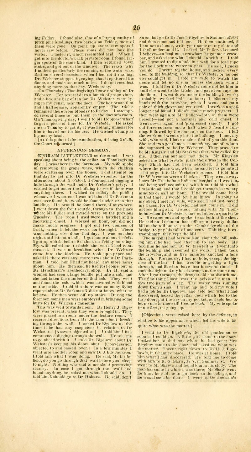 ing Friday. I found also, tliat of a large qnaiitity of pitcb pine kiiuUiiigs, two barrels on Friday, most of them were gone. On going up stairs, saw spots I never saw before. These spots did not look like water. I tasted it, wliicti resembled aeid. When I got into the doctor's back private room, 1 fonnd lar- ger spots of the same kind. I then retorned (own stairs, and got ont of the window. The reasa why I noticed particiitarly the rinining of the watei was, Jbat on several- occasions when I liad set it running. Dr. Webster stopped it, saying that it spattered his floors, and made too much noise. I do not recollect anything more on that day, Wednesday. On Thurs^Jay iTlianksgiving) I saw nothing of Dr Webster. For geverai days a bunch of grape vines, and a box ane bag of tan for Dt Webster, were ly- ing in my cellar, near the door. The box wasa foot and a half square, apparentSy empty. The articles remained there from Monday to Friday. 1 attempt- ed several times to pat them in the doctor's room. On Thanksgiving day, I went to Mr Hoppins' wharf to get a piece of lime for Dr Webster. He asked me on Tumday to get it; it was noliring unnstial for Bim to have lime for ffis use. He wished a Jump as big as my head. [At this point of th-e examinatioiij it being 2 o'cJk, the Court acJiourned.J AFTERNOON SESSION. •EPHRAIM LITTLEFIELD on tile stand. 1 was spealking about being in the cellar on Thanksgiving day. 1 was there in the forenoon. My wife spoke of removing the grape vines, which the children were scattering over the bouse. I did attempt on that day to get into Dr Webster's rooms. In the afternoon about 3 o'clock I commenced digging a hole through the wall under Dr Webster's privy. I ■wished to get under the building to see if there wa.^ anything there. 1 wished to satisfy t!>e public; ■whenever 1 went out I was told that if Dr Parkman ■was ever found, lie v^ould be found under or in that building. He would be found there, if anywhere. I went down the front scuttle, through to the place iKiere Mr Fuller and myself were on the previous Tuesday. The tools I used were a hatchet and a morticing chisel. I worked an hour, but did not make much progress. I got out two courses of brick, when I left the work for tie night. There ■was nothing else done tiiat day. 1 was otit that night until late at a ball. I got home about 4 o'clk. 1 got up a little before 9 o'clock on Friday morning. My wife called me to finish the icvork I bad com- menced. I waa at breakfast when Dr Webster earae into the kitchen. He took up a paper and asked if there was any more news aijout Dr Paik- man. I told him I had not heard any more news about him. He then said he had just eome out of Br Henchman's apothecary shop. Dr H. said a woman had seen a large bundle put into a cab, and she had taken the number of that cab. They went and found tiie cab, which was covered wiJlr biood on the inside. 1 told liim there was so many flying reports about Dr Parkman I did not kno'w what t© believe. He then went off up stairs. Durjjig the forenoon some men -were employed in bringing some busts ibr Dr. Warren's museum. This was well towards noon. Dr Henry J. Bige- low was jjresent, when (hey were brought in. They were placed in a room under the lecture room. I received directions from Dr Jackson about break- ing thro\igh the wall. I asked Dr Bigelow at the time if he had any suspicions in relation to Dr Webster. [Answer objected to.] I told him I had commenced digging through the wall. He told me to go ahead with it. 1 told Dr Bigelo'W about Dr Webster's keeping his doors shut. [Conversation objected to and passed over, j In a few minutes I went into another room and saw Dr .J.B.S..fackson. I tpld him what I was doing. He said, Mr Little- tield, do you go througli that wall before you sleep to night. Nothnig was said to me about preserving secresy. In ease I got through the wall and found anything, he asked me what I should do. I told liim I should go to Dr HolmeSi He said, don't do so, but go to Dr Jacob Bigefow ill Summer 3rrg«? and then come and tell me. He then continued, if I am not at home, write your name on my slate antf I shall understand it. 1 asked Mr Fulier—LemiarcJ I believe—to lend me a crowbar; he got me a crow- bar, and asked me what I should do with it. I tolc? him I wanted to dig a hole in a w.all for a lead pipe for the Coebituate water to pass. He said, I guess you do. I went to^ the hoase, and locked every door to the buiJdriig, so that Dr Webster or no one else could get in. I told my wife to watch the doors and let no one in unless she knew who ic was. I told her if Dr Webster came not let him in until she went to the kitehen and gave four raps on the floor. I went down under the building to workj probably ■worked half an hour; I blistered my hands wish the crowbar, when I went and got a pair of thick gloves and returned. I worked a spel? lunger and found I didn't make much progress. I then went again to Mr Fuller—both of them were present—and got a hammer and cold chisel. I went down again and progressed rapidly. I gots out three courses and a half when > heard a run- ning, followed by the four raps on the floor. I left the work and went up into the building. I met my wife^ who said, I have made a fool of you this time. She said two gentlemen came along, one of whom she supposed to be Dr Webster. They proved tc be Mr Kingsly and Mr Starkweather, whe called fop me. 5 then ran out and met tliem. Mr Kingsley asked me what private place there was in the Col' lege which had not been searched. I told him where the place was, when he said let us go into is —let us go into Dr Webster's rooms. I toM him Dr W.'s rooms were all locked. They went away. ] saw Mr TrenhoIm,a police officer,befoie I went in, and being well acquainted with him, told liim ■w-ha? I was doing, and that I could get through in twenty minutes or half an hour. If he would come bacte in that time, 1 would let him know. In going to my shed, 1 me6 my wife, who said I had just saved my bacon, for Dr Webster had just come in. I di^ li&t see him go in. 1 stood talking with Mr Tren- h9}m,when Dr Webster came out about a quarter to- 4. He came out and spoke to us both at the shed. He said an Irishman had offered a twenty dollar bill at (he toll house on the Cambridge side of the bridge, to pay his toll of one cent. Thinking it ex- traordinary, they kept the bill. The mnrshal had been to him about the bill, ask- ing him if lie had paid that bill to any body. He told bim he had not. Dr W. then left us. I went into the building and resumed my work. I then took the crowbar, and in live minutes knocked a hole through. Previously, I had no bole, except the big- ness of the bar. I had trouble in getting a liglit through, and liked to have lost it several times. I took the light and my head through at the same time. After I got through, the draught did not disturb me. The first thing I saw ■was the pelvis of a man. J saw two parts of a leg. The water was running down from a sink. I went up and told my wife I h-id a job for Dr Bigelow, and told her what I had discovered, locked the cellar door which led to the trap door, put the key in my pocket, and told her ts- let no one in tliere till I eame back. My -wife spoke to me first, on going np. [Objections ■were raised hers by the defence, in relation to his appearance which led his wife to is quire what was the matter.] I went to Dr Bigelow's, the old gentleman, as- soon as I could go. A little girl came to the door; I asked her to lind out where he Irad gone; Mrs- Bigelow came to the door and .asked me what was the matter. I went right dowM to Dr H. J. Bige- low'Sj in Chauncy place. He was at home. I tol(J him what I had discovered. He told me to eome with him- to R. G. Siiaw, Jr.'s, in Summer sf. We went to Mr Shaw's aiid found him in his study. The' marshal came in while I was there; Mr Shaw wens foT liim; he icJd me to go back to the college, and fee ■would soon !^ there. I went to Dr Jackson's