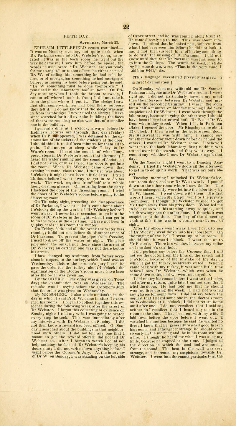 FIFTH DAY. Saturday, March 23. EPHRAIM LITTLEFIELD crosss examined.— It w.as on jMonday evening, not quite dark, when Dr. I'arkman came into Dr. Webster's room, as re- lated; it Was in the back room; he went out tlie way he came in; I saw him before he spoke; the ■vvords he used were Dr. Webster, are you ready for me to-night, or to that effect; he either accused Dr. W. of selling him something he had sold be- fore, or of mortgaging something he had mortgaged before; in raising his hand before going out, he said, Dr. W. something must be done to-morrow. I remained in the laboratory half an honr. On Fri- day morning when I took the broom to sweep, I cannot tell where I took it from; I did not take it from the place where I put it. The sledge I saw first after some workmen had been there; suppose they left it. I do not know that the sledge was sent in from Cambridge; I never used the sledge; I have since searched for it all over the building; the faces of that were rounded; so also was that of a smaller one in the building. I generally dine at 1 o'clock, always before Dr Holmes's lectures are through; that day (Friday) when Dr P. iHappeared, I was detained by the ex- amination of the tickets of the students at the door. I should think it took fifteen minutes for them all to go in. I did not go to sleep while I lay in Dr Ware's room. I heard the sounds of what T sup- posed stei)s in Dr Webster's room that afternoon; I heard the water running and the sound of footsteps; I did not listen, only as I tried the door to get into the room. When Dr Webster came down that evening he came close to me; I think it was about 6 o'clock; it might have been a little later. I tried his doors before I went away, to get in to do his work. The work requires from* half to a whole hour, cleaning glasses. On returning from the party I fastened the door of the dissecting room. I tried the doors of Dr Webster's rooms before going to the dissecting room. On Thursday night, preceding the disappearance of Dr Parkman, I was at a ball; came home about 1 o'clock; did up the work of Dr Webster before I went away. I never have occasion to go into the room of Dr Webster in the night, when I can get in to do the work in the day time. I have not been in tp play cards in his room this winter. On Friday, 3utii, and all the week the water was running; it did not run before the disappearance of Dr Parkman. To prevent the pipes from freezing, I used to draw off the water at night. The glass pipe under the sink, 1 put there since the arrest of Dr Webster; an earthern one was put there before his arrest. I have changed my testimony from former occa- sions in respect to the turkey, which I said was on Wednesday. Belore the coroners jury I said he gave the order for the turkey about 4 o'clock; the examination of the Doctor's room must have been after the order was given me. By the COURT. The order was given on Tues- day; the examination was on Wednesday. The mistake was in saying before the Coroner's Jury that the order was given on Wednesday. By MR SOHIER. I also made a mistake in the day in which I said Prof. W. came in after I exam- ined his rooms. I began to collect together this ev- idence during the following week after the arrest of Dr Webster. I began this collecting of evidence on Sunday night; I told my wife I was going to watch every step he took. This was immediately after my interview with Dr Webster on Sunday. I did j\ot then know a reward had been offered. On Sun- day I searched about the buildings in that neighbor- hood with others. I did not tell any one that I meant to get the reward offered; did not tell Dr Webster so. After I began to watch I could not help noticing the fact of Dr Webster's keeping his doors shut; I did not write down anything before I went before the Coroner's Jury. At the interview of Grove street, and he wa.s coming along Fruit st. He came directly up to me. Tliis was about sun- down. 1 noticed that he looked pale, different from what 1 had ever seen him be'fore; he did not look at me. I not then suspect him of having something to do with the missing of Di Parkman. I did not know until then that i3r Parkman was last seen to go into the College. The words he used, in strik- ing his cane down, were, That is the very time 1 did him $463, &c. [This language was stated precisely as given rt \adjrect examination.] On Monday when my wife told me Dr Samiiel Parkman had gone into Dr Webster's rooms, I went right up. I did not particularly have in my mind then the interview between Dr Webster and my- self on the preceding Saturday; I was in the room but a half a minute; on Monday morning I did have suspicions of Dr Webster; I went back through the laboratory, because in going the other way 1 should have been obliged to crowd both Dr P. and Dr W. from v/here they stood. When I let in Parkman Blake, I opened the door. Mr Kingsley came about 12 o'clock; I then went in the lecture room door, Mr Starkweather was with him; I cannot say whether the doctor went down before or behind the others; I watched Dr Webster some. I believe I went in to the back laboratory first; nothing was turned over in the search, and they went away. I cannot say whether I saw Dr Webster again that day. On the Monday night I went to a Dancing Aca- demy. I tried Dr Webster's doors ail the afternoon to get in to do up his work. That was my only ob- ject. Tuesday morning I unlocked Dr Webster's lec- ture room door, and saw Dr W. at work. I passed down to the other room where I saw the fire. The officers subsequently were let into the laboratory by Dr W. himself. 1 went down with them. His first vvords I heard when Mr Clapp went to the private room door. I thought Dr Webster wished to get Mr Clapp away from his privy door. What led me to believe so was his starting away so quick, and his throwing open the other door. I thought it was suspicious at the time. The key of the dissecting vault at this tirhe was in a corner near by out of sight. After the officers went away I went back to see if Dr Webster went down into his laboratory. On the ringing of the bell I went up to his room. T should think it was 4 o'clock. I went then up to Mr Foster's. There is a window between my cellar and the doctor's coal hold. I did perhaps say before the Coroner that I did not see the doctor from the time of the search untif 6 o'clock, because of the mistake of the day in which I got the turkey, as already stated. When I came back with my turkey, it was some little time before I saw Dr Webster—which was when he came down stairs, and we went out together. I did not try Ms rooms before 1 went to the Lodge, and after my return, quite tate, I am not sure that I tried the doors. He had told me that he should want no fires during the week. I had not washed any glasses for some days. I did not say before the inquest that I heard some one in the doctor's room on Wednesday at 10 o'clock; I did not return home until after one. I do not recollect that I said soj neither do I recollect that I heard any one in the room at the time. I had been out with my wife. 1 laid down before the door before I went out. I watched his motions because he said he wanted no fives; I knew that he generally wished good fires in his rooms, and I thoi'.ght it strange he should come so early in the morning and be in his room without a fire. I thought he heard me when I was using my knife, because he stopped at the time. I judged of the directiou in which the coal hod was moving from the sound. The heat in the wall was very strange, and increased my suspicions towards Dr.