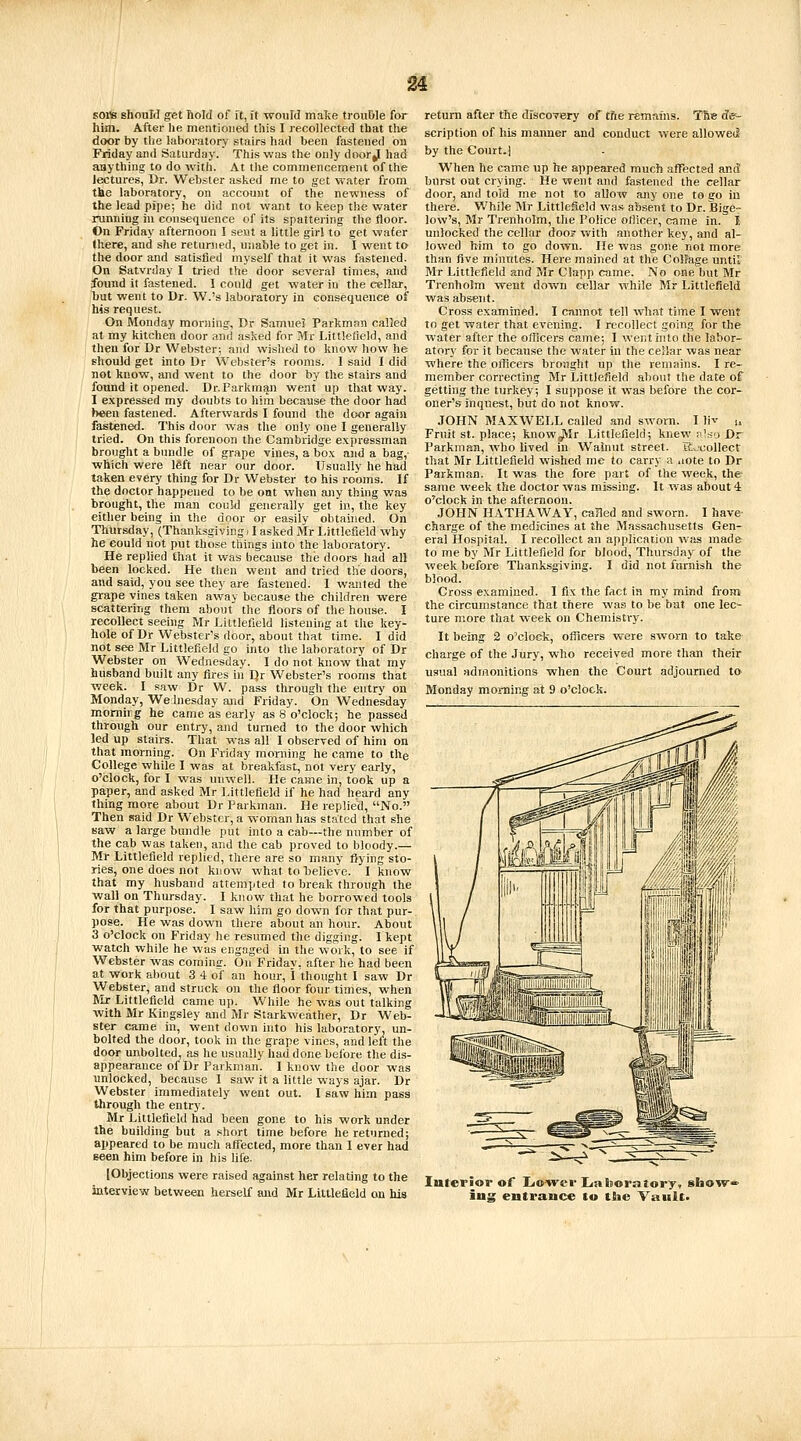 sois should get hold of ft, ft would malie trouble for him. After he mentioned this I recollected that the door by tlie laboratory stairs had been fastened ou Friday and Saturday. This was the only door|^ had anything to do with. At the commencement of the lectures, Dr. Webster asked me to get water from the laboratory, on account of the newness of the lead pipe; he did not want to keep the water running iu consequence of its spattering the floor. On Friday afternoon I sent a little girl to get water (here, and she returned, unable to get in. I w^ent to the door and satisfied myself that it was fastened. On Satvrday I tried the door several times, and found it fastened. I could get water in the cellar, but went to Dr. W.'s laboratory in consequence of his request. On Monday moHiing, Dr Samuel Parkman called at my kitchen door ami asked for Mr Littlelield, and then for Dr Webster; and wished to know how he should get into Dr Webster's rooms. I said I did not know, and went to the door by the stairs and found it opened. Dr. Parkman went up that way. 1 expressed my doubts to him because the door had been fastened. Afterwards I found the door again fastened. This door was the only one I generally tried. On this forenoon the Cambridge expressman brought a bundle of grape vines, a box and a bag,- which were left near our door. Usually he had taken every thing for Dr Webster to his rooms. If the doctor happened to be oat when any thing w^as brought, the man could generally get in, the key either being in the door or easily obtained. On Thursday, (Thanksgiving ■ I asked Mr l.ittlefield why he could not put those things into the laboratory. He replied that it was because the doors had all been locked. He then went and tried the doors, and said, you see they are fastened. I wanted the grape vines taken away because the children were scattering them about the floors of the house. I recollect seeing Mr Littlefield listening at the key- hole of Dr Webster's door, about that time. I did not see Mr Littlefield go into the laboratory of Dr Webster on Wednesday. I do not know that my husband built any fires in Qr Webster's rooms that week. I saw Dr W. pass through the entry on Monday, WeJnesday and Friday. On Wednesday momirg he came as early as 8 o'clock; he passed through our entry, and turned to the door which led up stairs. That was all I observed of him on that morning. On Friday morning he came to the College while I was at breakfast, not very early, o'clock, for I was unwell. He came in, took up a paper, and asked Mr Littlefield if he had heard any thing more about Dr Parkman. He replied, No. Then said Dr Webster, a woman has stated that she saw a large bundle put into a cab—the number of the cab was taken, and the cab proved to bloody.— Mr Littlefield replied, there are so many flying sto- ries, one does not know what to believe. I know that my husband attempted to break through the wall on Thursday. I know that he borrowed tools for that purpose. I saw him go down for that pur- pose. He was down there about an hour. About 3 o'clock on Friday he resumed the digging. I kept watch while he was engaged in the work, to see if Webster was coming. On Friday, after he had been at work about 3 4 of an hour, 1 thought I saw Dr Webster, and struck on the floor four times, when Mr Littlefield came up. While he was out talking with Mr Kingsley and Mr Starkweather, Dr Web- ster came in, went down into his laboratory, un- bolted the door, took in the grape vines, and left the door unbolted, as he usually had done before the dis- appearance of Dr Parkman. I know the door was unlocked, because 1 saw it a little ways ajar. Dr Webster immediately went out. I saw him pass through the entry. Mr Littlefield had been gone to his work under the building but a short time before he returned; appeared to be much affected, more than I ever had seen him before in his life. [Objections were raised against her relating to the interview between herself and Mr Littlefield on his return after the discovery of the remains. The dcf- scription of his maiuier and conduct were allowed by the Court.] When he came up he appeared much affectsd and burst oat crying. He went and fastened the cellar door, and told me not to allow any one to go in there. While Mr Littlefield was absent to Dr. Bige- low's, Mr Trenholm, the Police ofiicer, came in. t unlocked the cellar doo? with another key, and al- lowed him to go dovra. Lie was gone not more than five minutes. Here mained at the Collage until Mr Littlefield and Mr Clapp came. No one but Mr Trenholm went down cellar while Mr Littlefield was absent. Cross examined. I cannot tell what time I went to get water that evening. I recollect going for the water after the officers came; 1 wenthito the labor- atory for it because the water in the cellar was near where the otTicers brought up the remains. I re- member correcting Mr Littlefield about the date of getting the turkey; I suppose it was before the cor- oner's inquest, but do not know. JOHN MAXWELL called and sworn. I liv u Fruit St. place; know^r Littlefield; knew ;i'sli Dr Parkman, who lived in Wainut street. Recollect that Mr Littlefield wished me to carry h iiote to Dr Parkman. It was the fore part of the week, the same week the doctor was missing. It was about 4 o'clock in the afternoon. JOHN HATHAWAY, called and sworn. I have charge of the medicines at the Massachusetts Gen- eral Hospital. I recollect an application was made to me by Mr Littlefield for blood, Thursday of the week before Thanksgiving. I did not furnish the blood. Cross examined. 1 fix the fact in my mind from the circumstance that there was to be bat one lec- ture more that week on Chemistry. It being 2 o'clock, officers were sworn to take charge of the Jury, who received more than their usual admonitions when the Court adjourned to Monday morning at 9 o'clock. Interior of Lio^ver Laboratory, show- ing entrance to the Vault.