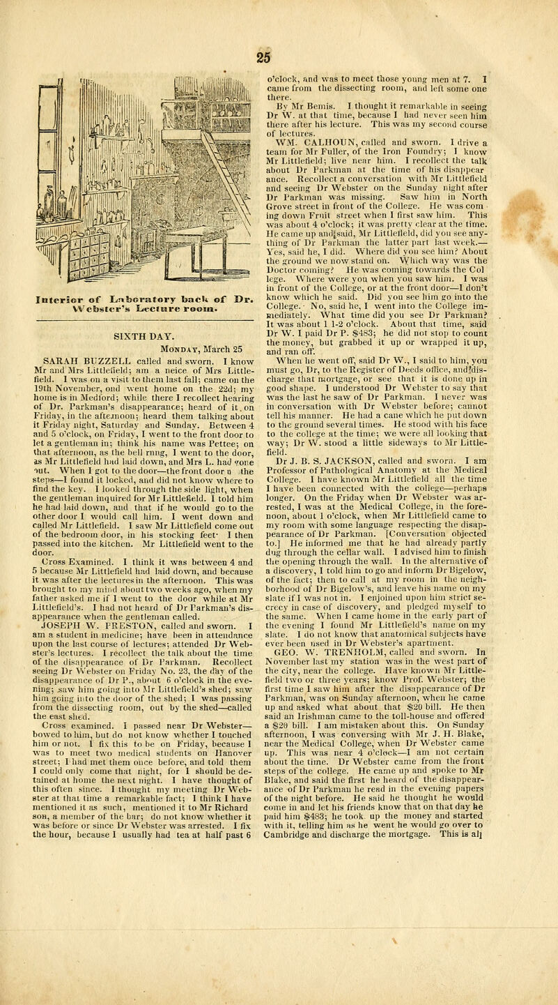 Interior of Laboratory bacU of Dr. Webster's Lecttjre room. SIXTH DAY. Monday, March 25 SARAH BUZZELL called and sworn. I know Mr and Mrs Littlefield; am a neice of Mrs Little- field. I was on a visit to them last fall; came on the 19th November, ond went home on the 22d; my home is in Medlbrd; while there I recollect hearing of Dr. Parkman's disappearance; heard of it. on Friday, in the aftejnoon; heard them talking about it Friday night, Saturday and Sunday. Between 4 and 5 o'clock, on Friday, I went to the front door to let a gentleman in; think his name was Pettee; on that afternoon, as the bell rnrig, I went to the door, as Mr Littlefield had laid down, and Mrs L. had wne out. When I got to the door—the front door u jthe steps—I found it locked, and did not know where to find the key. I looked through the side light, when the gentleman inquired for Mr Littlefield. I told him he had laid down, and that if he would go to the other door I would call him. I went down and ca.lled Mr Littlefield. I saw Mr Littlefield come out of the bedroom door, in his stocking feet- I then passed into the kitchen. Mr Littlefield went to the door. Cross Examined. I think it was between 4 and 5 because Mr Littlefield had laid down, and because it was after the lectures in the afternoon. This was brought to my mind about two weeks ago, when my father asked me if 1 went to the door while at Mr Littlefield's. I had not heard of Dr Parkman's dis- appearance when the gentleman called. JOSEPH W. PRESTON, called and sworn. I am a student in medicine; have been in attendance upon the last course of lectures; attended Dr Web- ster's lectures. I recollect the talk about the time of the disappearance of Dr Parkman. Recollect seeing Dr Webster on Friday No. 23, the day of the disappearance of Dr P., about 6 o'clock in the eve- ning; saw him going into Mr Littlefield's shed; saw him going iiito the door of the shed; I was passing from the dissecting room, out by the shed—called the east shed. Cross examined. I passed near Dr Webster— bowed to him, but do not know whether I touched him or not. I fix this to be on Friday, because I was to meet two medical students on Hanover street; Lhad met them once before, and told them I could only come that night, for I should be de- tained at home the next night, I have thought of this often since. I thought my meeting Dr Web- ster at that time a remarkable fact; I think I have mentioned it as such, mentioned it to Mr Richard SOB, a member of the bar; do not know whether it was before or since Dr Webster was arrested. I fix the hour, because I usually had tea at half past 6 o'clock, and was to meet those young men at 7. I came from the dissecting room, and left some one there. By Mr Bemis. I thought it remarkable in seeing Dr W. at that time, because I had never seen him there after his lecture. This was my second course of lectures. WM. CALHOUN, called and sworn. I drive a team for Mr Fuller, of the Iron Foundry; I know Mr Littlefield; live near him. I recollect the talk about Dr Parkman at the time of his disajipear auce. Recollect a conversation with Mr Littlefield and seeing Dr Webster on the Sunday night after Dr Parkman was missing. Saw him in North Grove street in front of the Collese. He was com ing down Fruit street when I first saw him. This was about 4 o'clock; it was pretty clear at the time. He came up and^said, Mr Littlefield, did you see any- thing of Dr Parkman the latter part last week.— Yes, said he, I did. Where did you see him.' About the ground we now stand on. Which way was the Doctor coming.'' He was coming towards the Col lege. Where were you when you saw him. I was in front of the College, or at the front dooi-—I don't know which he said. Did you see him go into the College. • No, said he, I went into the College im- mediately. What time did you see Dr Parkman.' It was about 1 1-2 o'clock. About that time, said Dr W. I paid Dr P. $4S3; he did not stop to count the money, but grabbed it up or wrapped it up, and ran off. When he went off, said Dr W., I said to him, you must go, Dr, to the Register of Deeds office, andfdis- charge that mortgage, or see that it is done up in good shape. I understood Dr AVebster to say that was the last he saw of Dr Parkman. I never was in conversation with Dr W^ebster before; cannot tell his manner. He had a cane which he put down to the ground several times. He stood with his face to the college at the time; we were all looking that way; Dr W. stood a little sidewavs to Blr Little- field. Dr J. B. S. JACKSON, called and sworn. I am Professor of Pathological Anatomy at the Medical College. I have known Mr Littlefield all the time I have been connected with the college—perhaps longer. On the Friday when Dr Webster was ar- rested, I was at the Medical College, in the fore- noon, about 1 o'clock, when Mr Littlefield came to my room with some language respecting the disap- pearance of Dr Parkman. [Conversation objected to.] He informed me that he had already partly dug through the cellar wall. I advised him to finish the opening through the wall. In the alternative of a discovery, I told him to go and inform Dr Bigelow, of the fact; then to call at my room in the neigh- borhood of Dr Bigelow's, and leave his name on my slate if I was not in. I enjoined upon him strict se- crecy in case of discovery, and pledged myself to the same. When I came home in the early part of the evening I found Mr Littlefield's name on my slate. I do not know that anatomical subjects have ever been used in Dr Webster's apartment. GEO. W. TRENHOLM, called and sworn. In November last my station was in the west part of the city, near the college. Have known Mr Little- field two or three years; know Prof. Webster; the first time I saw him after the disappearance of Dr Parkman, was on Sunday afternoon, when he came up and asked what about that $20 bill. He then said an Irishman came to the toll-house and offered a S20 bill. I am mistaken about this. On Sunday afternoon, I was conversing with Mr J. H. Blake, near the Medical College, when Dr Webster came up. This was near 4 o'clock—I am not certain about the time. Dr Webster came from the front steps of the college. He came up and spoke to Mr Blake, and said the first he heard of the disappear- ance of Dr Parkman he read in the evening papers of the night before. He said he thought he would come in and let his friends know that on that day he paid him $483; he took up the money and started with it, telling him as he went he would go over to Cambridge ami discharge the mortgage. This is al]