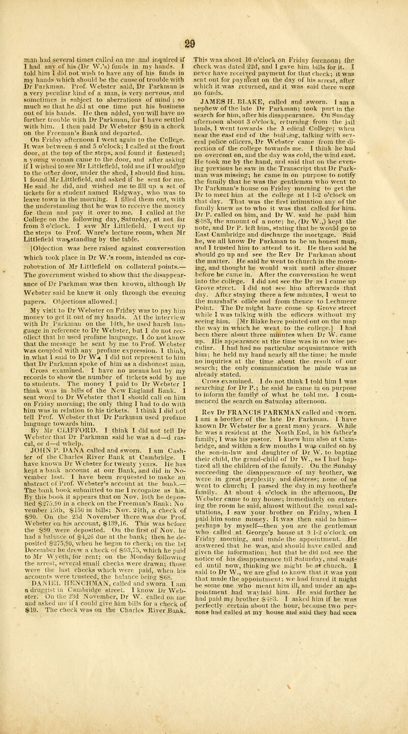 man had several times cailcd on me and inquired if 1 had any of his (Dr W.'s) funds in my luinda. I told him I did not wish to have any of his funds in my hands which should he the cauaeof trouble with Dr Parliman. Prof Webster said, Dr Parkraan is a very i)ecu!iar kind of a man, is very nervous, and sometiniea is subject to aberrations of mind ; so much so that he did at one time put his business out of his hands. He then added, you will have no further trouble with Dr Parkman, for I have settled with him. I then paid Dr Webster $90 in a check on the Freeman's Bank and departed. On Friday afternoon I went again to the College. It was between 4 and 5 o'clock; I culled at the front door, at the top of the steps, and found it fastened; a young woman came to the door, and after asking if I wislied to see Mr Littlefield, told ine if I wouhl'go to the other door, under the shed, I should find him. 1 found Mr Littlefield, and asked if he sent for me. He said he did, and wished me to fill up a set of tickets for a student named Ridgway, who was to leave town in the morning. I filled them out, with the understanding that he was to receive the money for them and pay it over to me. I called at the College on the following day, Saturday, at not far from 3 o'clock. I saw Mr Littlefield. I went up the steps to Prof. Ware's lecture room, when Mr Littlefield wa^standing by the table. [Objection was here raised against conversation which took place in Dr W.'s room, intended as cor- roboration of Mr Littlefield on collateral points.— The government wished to show that the disappear- ance of Dr Parkman was then known, although Dr Webster said he knew it only through the evening papers. Objections allowed.] My visit to Dr Webster on Friday was to pay him money to get it out of my hands. At the interv)ev.r with Dr Parkmau on the 14th, he used harsh lan- guage in reference to Dr Webster, but I do not rec- ollect that he used profane language. I do not know that the message he sent by me to Prof Webster Was coupled with any profane expression. I think, In what I said to Dr W-^ I did not represent to him that Dr Parkman spoke of him as a dishonest man. Cross examined. I have no means but by my records to show the number of tickets sold by me to students. The money I paid to Dr Webster I think was in bills of the New England Bank. I sent word to Dr Webster that I should call on him on Friday moniing; the only thing I had to do with him was in relation to his tickets. I think I did iiot tell Prof. Webster that Dr Parkman used profane language towards him. By Mr CLIFFORD. I think I did not tell Dr Webster that Dr Parkman said lie was a d—d ras- cal, or d—d whelp. JOHN P. DANA called and sworn. I am Cash- ier of the Charles River Bank at Cambridge. I have knov»'n Dr Webster for twenty years. He has kept a bank account at our Bank, and did in No- vember last. I have been requested to make an abstract of Prof Webster's account at the bank.— The bank book submitted to me 1 recognize as his. By this book it appears that on Nov. luth he depos- ited $275,90 in a check on the Freeman's Bank; No vember i5lh, $150 in bills; Nov. 24th, a check of $90. On the 23d November there was due Prof. Webster on his account, $139,16. This was before the §90 were deposited. On the first of Nov. he had a balance of $4,26 due at the bank; then he de- posited $275,90, when he began to check; on the 1st December he drew a check of $93,75, which he jiaid to Mr Wyeth, for rent; on the Monday following the arrest, several small checks were drawn; those were the last checks which were paid, when his accounts were trusteed, the balance being $6y. DANIEL HENCHMAN, called and sworn. I am a druggist in Cambridge street. I know Ur Web- ster. On the 23d November, Dr W. called on me and asked me if I could give him bills for a check of $10. The check was on the Charles River Bank. This was about 10 o'clock on Friday forenoon; the check was dated 22d, and 1 gave him l)ills for it. I never have received payment for tliat check; it was sent out for paynWt on the day of his arrest, after which it was returned, and it was said there were no funds. JAMES H. BLAKE, called and sworn. I am a nephew of the late Dr Parkman; took part in the search for him, after his disappearance. On Sunday afternoon about 3 o'clor k, returning from the jail lands, 1 went loward.-s the B edical College; when near the east end of the builiiug, talkin;.' with sev- eral police oiiicers, Dr Webster came from the di' rection of the college towards me. 1 thhik he had no overcoat on, and the day was cold, the wind east. He took me by the hand, and said that on the even- ing previous he saw in the Transcript that Dr Park- man was missing; he came in on purpose to notify the family that he was the gentleman who went to Dr Parkman's house on Friday morning to get the Dr to meet him at the college at 1 1-2 o'clock on that day. That was tlie first intimation any of the family knew as to who it was that called for him. Dr P. called on him, and Dr W. said he paid him $483, the amount of a note; he, (Dr W.,) kept the note, and Dr P. left him, stating that he would go to East Cambridge and discharge the mortgage. Said he, we all know Dr Parkman to be an honest man, and 1 trusted him to attend to it. He then said he should go up and see the Rev Dr Parkman about the matter. He said he went to church in the morn- ing, and thought he would wait until after dinner before he came in. After the conversation he went into the college. I did not see the Dr as I came up Grove street. I did not see him afterwards that day. After stayh)g there a few minutes, I went to the marshal's office and from thence to Lechmere Point. The Dr might have come up Grove street while I was talking with tlie officers M'ithout my seeing him. [Mr Blake here pointed out on the map the way in which he went to the college.] I had been there about three minutes when Dr W. came up. His appearance at the time Avas in no wise pe- culiar. I had had no particular acquaintance -with him; he held my hand nearly all the time; he made no inquiries at the time about the result of our search; the only communication he made was as already stated. Cross examined. I do not think I told him I was searching for Dr P.; he said he came in on purpose to inform the family of what he told me. I com- menced the search on Saturday afternoon. Rev Dr FRANCIS PARKMAN called and swom, I am a brother of the late Dr Parkman. I have known Dr Webster for a great many years. While he was a resident at the North End, in his father's family, I ivas his pastor. 1 knew him also at Cam- bridge, and within a few months I was called on by the son-in-law and daughter of Dr W. to baptize their child, the grand-child of Dr W., as I had bap- tized all the children of the family. On the Sunday succeeding the disappearance of my brother, we wei-e in great perplexity and distress; none of us went to church; 1 passed the day in my brother's family. At about 4 o'clock in the afternoon, Dr Webster came to my house; immediately on enter- ing the room he said, almost without the usual sal- utations, I saw your brother on Friday, 'vvhen I paid him some money. It was then said to him—> perhaps by myself—then you are the gentleman who called at George's house at 9 1-2 o'clock on Friday morning, and made the appointment. He answered that he was, and should have called and given the information; but that he did not see the notice of his disappearance till Saturday, and wait- ed until now, thinking we might be a< church. I said to Dr W., we are glad to know that it was yoit that made the appointment; we had feared it might be some one who meant him ill, and under an ap- poiiitment had waylaid him. He said further he had paid my brother $483. I asked him if he was perfectly certain about the hour, because two per- sons had called at my house aud said they had sees