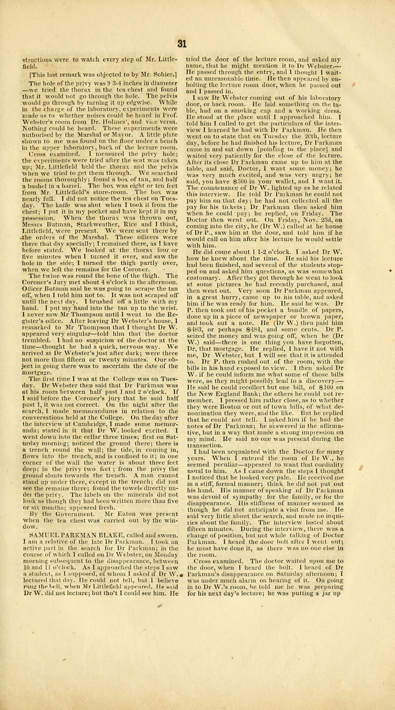 structioiis were to watch every step of Jlr. Little- field. [This last remark was objected to by Mr. Sohier.] The hole of the privy was 9 3-4 inches in diameter —we tried the thorax in the tea chest and found that it would not go through the hole. The pelvis would go through by turning it up edgwise. While in the charge of the laboratory, experiments were made as to whether noises could be heard in Prof. Webster's room from Dr. Holmes', and viue versa. Nothing could be heard. These experiments were authorised by the Marshal or Mayor. A little plate shown to me was found on the floor under a bench in the upper laboratory, back of the lecture room. Cross examined. I measured the privy hole; the experiments were tried after the sent was taken up; Mr. Littlefield held the thor.ax and the pelvis when we tried to get them through. We searched the rooms thoroughly; found a box of tan, and half a bushel in a barrel. The box was eight or ten feet from Mr. Littlefield's store-room. The box was nearly full. I did not notice the tea chest on Tues- day. The knife was shut when I took it from the chest; I put it in my pocket and have kept it in my possession. When the thorax was thrown out, Messrs Butman, Starkweather, Rice and I think, Littlefield, were present. We were sent there by Jhe orders of the Marshal. These officers were there that day specially; I remained there, .is I have before staled. We looked at the thorax fom- or five minutes when I turned it over, and s.aw the hole in the side; I turned the thigh partly over, when we left the remains for the Coroner. The twine was round the bone of the thigh. The Coroner's .Jury met about 4 o'clock in the afternoon. •Officer Butman said he was going to scrajie the tan off, when I told him not to. It was not scraped off until the next day. I brushed off a little with my hand. I put my hand into the tan up to the wrist. 1 never saw Mr Thompson until I went to the Re- gister's office. After leaving Dr Webster's house, I remarked to Mr Thompson that I thought Dr W. appeared very singular—told him that the doctor trembled. I had no suspicion of the doctor at the time—thought lie had a quick, nervous way. We arrived at Dr Webster's just after dark; were there not more than fifteen or twenty minutes. Our ob- ject in going there was to ascertain the date of the mortgage. The first time I was at the College was on Tues- day. Dr Webster then said that Dr Farkman was at his room between half past 1 and 2 o'clock. If I said before the Coroner's jury that he said half past 1, it was not correct. On the night after the search, I made memorandums in relation to the conversations held at the College. On theday after the interview at Cambridge, I made some memor- anda; stated in it that Dr W. looked excited. I went down into the cellar three times; first on Sat- lurday morniiig; noticed the ground there; the-re is a trench round the wall; the tide, in coming in, flows into the trench, and is confined to it; in one corner of the wall the water is about three feet dee]); in the privy two fvet ; from the privy the ground slants towards the trench. A man cannot stand up under there, except in the trench; did not see the remains there; found the towels directly un- dei the privy. The labels on the minerals did not look as though they had been written more than five or six mouths; appeared fresh. By the Government. Mr Eaton was present when the tea chest was carried out by the win- dow. SAMUEL PARKMAN BLAKE, called and sworn. I am a relative of the late Dr Parkman. I took an active ])art in the search for Dr Parkman; in the course of which I called on Dr Webster, on Monday morning subsequent to the disappearance, between 10 and 11 o'clock. As I approached the steps I saw a student, as I supposed, of whom I asked if Dr W.« lectured thai day. He could not tell, but 1 believe rutiir Ihe I.ell, when Mr LlttlefieM ainifarwl. lie said Dr W. did not lecture; but tho't I could see him. He tried the door of the lecture room, and asked my nanie, that he might mention it to Dr Webster.— He passed through the entry, and 1 thought 1 wait- ed an unreasonable time. He then appeared by un- bolting the lecture room door, when he passed out and I passed in. I saw Dr Webster coming out of his laboratory door, or back room. He laid something on the ta- ble, had on a smoking cap and a working dress. He stood at the place until I approached him. I told him I called to get the particulars of the inter- view I learned he had with Dr I'arkmau. He then went on to state that on Tuesday the 2Cth, lecture day, before he had finished his lecture, Dr Parkman came in and sat down [poinfing to the place] and waited very patiently for the close of the lecture. After its close Dr Parkman came up to him at the table, and said, Doctor, I want some money; he was very much excited, and was very angry; he said, you have $500 hi your wallet, and I want it. The countenance of Dr W. lighted up as he related this interview. He told Dr Parkman he could not pay him on that day; he had not collected all the pay for his tickets; Dr Parkman then asked him when he could pay; he replied, on Friday. The Doctor then went out. On Friday, Nov. 23d, on coming into the city, he (Dr W.) called at he house of Dr P., saw him at the door, and told him if he would call on him after his lecture he would settle with him. He did come about 1 1-2 o'clock. T asked Dr W. how he knew about the time. Pie said his lecture had been finished, and several of the students stop- ped on and asked him questions, as was somewhat customary. After they got through he went to look at some pictures he had recently purchased, and then went out. Very soon Dr Parkman ajipeared, in a great hurry, came up to iiis table, and asked him if he was ready for him. He said he was. Dr P. then took out of his pocket a bundle of papers, done up in a piece of newspaper or brown paper, and took out a note. He (Dr W.) then paid him $483, or perhaps $484, and some cents. Dr P. seized the money and was going off, when he (Dr W.) said—there is one thing you have forgotten, Dr, that mortgage. He replied, I have it not with me, Dr Webster, but I will see that it is attended to. Dr P. then rushed out of the room, with the bills in his hand exposed to view. I then asked Dr W. if he could inform me what some of those bills were, as they might possibly lead to a discovery.— He said he could recollect but one bill, of !$10U on the New England Bank; the others he could not re- member. I pressed him rather close, as to vv-hether they were Boston or out of town bills, of what de- nomination they were, and the like. But he replied that he could not tell. I asked him if he had the notes of Dr Parkman; he aiiswered in the aflirma- tive, but in a way that made a strong impression on my mind. He said no one was present during the transaction. I had been acquainted with the Doctor for many years. When I entered the room of Dr W., he seemed peculiar—appeared to want that cordiality usual to him. As I came down the steps I thought I noticed that he looked very pale. He received me in a stiff, formal manner; think he did not put out his hand. His manner of speaking of Dr Parkman was devoid of sympathy for the family, or for the disappearance. His stiffness of manner seemed as though he did not anticipate a visit from me. He said very little about the search, and made no inqui- ries about the family. The interview lasted about fifteen minutes. During the interview, there was a change of position, but not while talking of Doctor Parkman. I heard the door bolt after I went out; he must have done it, as there was no one else ia the room. Cross examined. The doctor waited upon me to the door, when I heard the bolt. I heard of Dr Parkman's disappearance on Saturday afternoon; I was under much alarm on hearing of it. On going in to Dr W.'s room, he told me he was preparing for his ne.xt day's lecture; he was putting a jar up