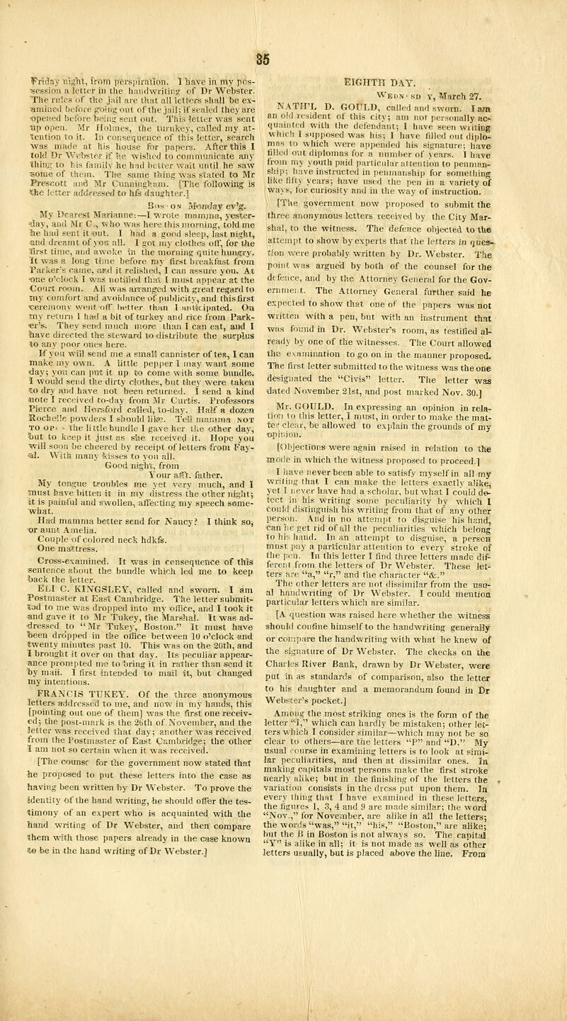 9inday niglil, irrtm persiiirntion. T liave in my pos- session a letter in the liamlwritiiig of Dr Webster. The rules of the jail are li'.at all iettors shall be ex~ Bmined before going out of the jail; if sealed they are •opened before besing sent out. This letter was sent Tip open. Mr Holmes, the tmnkey, called my at- tention to it. In consequence of this letter, search was made at his house for papers. After this I lok! Dr Wel>sler if tie wished to communicate any thing to Ms family he had better wait until he saw some of them. Tin? same thing was stated to Mr Prescott and Mr Ctinningham. [The followii^ is the letter addfessetJ to hfs dauirhter.] Bos ON M<5^nday ev'g. My Dearest Marianne:—I wrote mamjria, yester- ■day, and Mr O.^, Who was her<; this morning, toW me the had sent it oul. I had a good sleep, last night, and dreamt of yoG all. I got my clothes oft, for the first time, and awoke w The morning quite hungry, ■ft was a long time before my first breakfast from Parker's came, af.d it relished, I can assure you. At •one o'cktck I was notified that I must appear at the •Court room. AH was awanged with great regard to my comfort and avoidance of publicity, and this first ceremony went, ofir better than I aulkipated. On my return 1 hati a bit of ttirlvcy and rrce from Park- ■er's. They seivd much more than I can eat, and I have directed the steward to •distribute the surplus to any poor ones here. If you will send me a small cannister of tea, I can make my own. A iittle pepper I may want some day; you can pm it up Co come with some bundle. 1 would send the dirty clothes, but they were taken €0 dry and have not been returned. I send a kind «ote I received to-day from Mr Curtis. Professors Pierce and Horsford called, to-day. Half a dozea Rochelle powders I sh-ould like. TeM mamma not TO op. - the little bundle I gave her the other daj', iiut to keep it just as slie received it. Hope you will soon be cheered by receipt of letters from Fay- al. With many 'kisses to you all. Good night, from Your afft. father. My tongue troubles me yet very much, and I jnust have bitten i't in my distress the other night; it is painful and swollen, affecting my speech some- what. Ha^d mamma better send for Nancy? I tliink so, •or auut Amelia. Couple of colored neck hdkfs. One mattress. Cross-examined. It was in cc-nsequence of this sentence about th^e bundle which led me to keep buck the letter. ELI C. KINGSLEY, called and sworn. I am Postmaster at East Cambridge. The letter submit- tad to me vv-as dropiied into my office, and I took it «nd gave it to Mr Tukey, the Marshal. It was ad- dressed to Mr Tukey, Boston. It must have been dropped in the office between 10 o'clock and twenty minutes past 10. This was on the 2Ulh, and I brought it over on that day. Its peculiar appear- ance prompted me to bring it in rather than send it tiy mail. 1 first intend'ed to mail it, but changed my Intentions. FRANCIS TUKEY. Of the three anonymous letters addressed to me, and now in my hands, this [pointing out one of them] was the first one receiv- ed; the post-mark is the 2t)th of November, and the letter was received that day; another was received from the Postmaster of East Cambridge; the other 1 am not so certain when it was received. [The counsr for the government now stated that he proposed to put these letters into the case as having been written by Dr Webster. To prove th« identity of the hand writing, he should oger the tes- timony of an e.vpert who is acquainted with the hand writing of Dr Webster, mid then compare them -with those papers already in the case knoi,vii 4e be in the hand writing of Dr Webster.] EIGHTH DAY. Wemn'sd y, March 27. NATH'L D. GOULD, called and sworn. lam an old resident of this city; am not personally ac- quainted with the defendant; I have seen writing whicli I supposed was his; I have filled out diplo- mas to which were appended his signature; have filled out diplomas for a number of years. I have from my youth paid particular attention to penmaii- skip; have instructed in penmanship for something like filty years; have used the pen in a variety of ways, for curiosity and in the way of instruction. [The government now proposed to submit the three anonymous letters received by the City Mar- shal, to the witness. The defep.ce objected to the attempt to show by experts that the letters in ques- tion were probably written by Dr. Webster. The point was argued by both of the counsel for the defence, and by the Attorney General for the Gov- ernmei.t. The Attorney General further said he expected to show that one of the papers was not written with a pen, but with an instrument that was found in Dr. Webster's room, as testified al- ready by one of the witnesses. The Court allowed the e vamination to go on in the manner proposed. The first letter submitted to the witness was the one designated the Civis letter. The letter was -dated November 21st, and post marked Nov. 30.] Mr. GOULD. In expressing an opinion in rela- tioii to this letter, I must, in order to make the mat- ter clear, be allowed to explain the grounds of my op hi ion. [Objections were again raised in relation to the mode in which the witness proposed to proceed.] I have never been able to satisfy myself in all my wriling that I can make the letters exactly alike, yet 1 riever have had aschoiar, but what I couid de- tect in his writing souie peculiarity by which I could distinguish his writing from that of any other person. And in no attemjit to disguise his hand, can he get rid of all the peculiarities which belong to his; hand. In an attempt to disguise, a person must pay a particular attention to every stroke of the pen. In this letter I find three letters made dif- ferent from the letters of Dr Webster. These let- ters are a, r,'' and the character &. The ether letters are not dissimilar from the usu- al handwriting of Dr Webster. I could mention parlicidar letters which are similar. [A question was raised here wiiether the witness should confine himself to the handwriting generally or coi7;pare the handwriting with what he knew of the signature of Dr Webster. The checks on the Chailss River Bank, drawn by Dr Webster, were put in as standards of comparison, also the letter to his daughter and a memorandum found in Dr Webster's pocket.] Among the most striking ones is the form of the letter ''1, which can hardly be mistaken; other let- ters which I consider similar—which may not be so clear to others—are the letters P and D. My usual 'ourse in examining letters Is to look at simi- lar pecubarities, and then at dissimilar ones. In making capitals most persons make the first stroke nearly alike; but In the finishing of the letters the , variation consists in the dress put upon them. la every thing that I have examined In these letters, the figures 1, 3, 4 and 9 are made similar; the word Nov., for November, are alike in all the letters; the words was, it, his, Boston, are alike; but the 13 in Boston is not always so. The capital Y is alike in ail; it is not made as well as other letters usually, but is placed above the line. From