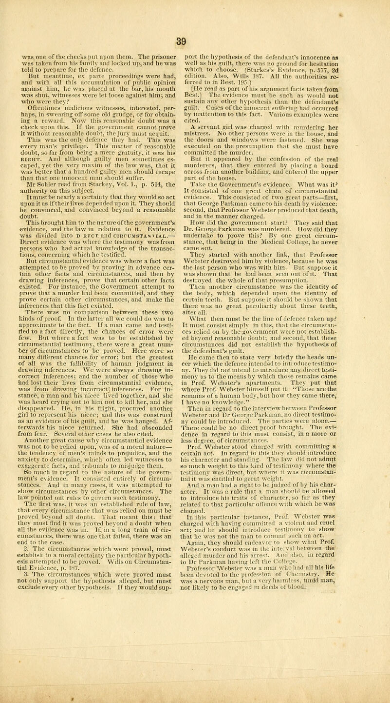 was one of fhe cTiecks put upon tliern. The prisoner v.-as taken from his family and locked up, and he was told to prepare for the defence. But meantime, ex parte proceedings were had, and with all this accumulation of public opinion against him, he was placed at the bar, his mouth was shut, witnesses were let loose against him; and who were they? Oftentimes malicious witnesses, interested, per- haps, in swearing off some old grudge, oi for obtain- ing a reward. Now tills reasonable doubt was a check upon this. If the government cannot pi'ove it without reasonable doubt, the jury must acquit. This was the only defence they had. This was every man's privilege. This matter of reasonable doubt, so far from being a mere gratuity, it was his RIGHT. And although guilty men sometimes es- caped, yet the very maxim of the law was, that it was better that a hundred guilty men should escape than that one innocent man should suffer. Mr Sohier read from Starkey, Vol. I., p. 514, the authority on this subject. It must be neaiiy a certainty that they would so act upon it as if their lives depended upon it. They should be convinced, and convin<;ed beyond a reasonable doubt. This brought him to the natureof the government's evidence, and the law in relation to it. Evidence was divided into d bfct and circumstantial.— Direct evidence was where the testimony vyasfrom persons who had actual knovifledge of the transac- tions, concerning which he testified. But circumstantial evidence was where a fact was attempted to be proved by proving in advance cer- tain other facts and circumstances, and then by drawing inferences, prove that certain other facts existed. For instance, the Governtnent attempt to prove that a murder had been committed, and they prove certain other circmnstances, and make the inferences that this fact existed. There was no comparison between these two Idnds of proof. In the latter all we could do was to approximate to the fact. If a man came and testi- fied to a fact directly, the chances of error v/ere few. But where a fact was to be established by circumstantial testimony, there were a great num- ber of circumstances to be proved. Here were so many different chances for error; but the greatest of all was the fallibility of human judgment in drawing inferences. We were always drawing in- correct inferences; and the number of those who iiad lost their lives from circumstantial evidence, was from drawing incorroctj inferences. For in- stance, a man and his niece lived together, aiwi she was heard crying out to him not to kill her, and she disappeared. He, in his fright, procured another girl to represent his niece; and this was construed as an evidence of his guilt, and he was hanged. Af- terwards his niece returned. She had absconded from fear. Several other cases he also cited. Another great cause why circumstantial evidence was not to be relied upon, was of a moral nature— the tendency of men's minds to prejudice, and the anxiety to determine, which often led witnesses to exaijgerate facts, and tribunals to misjudge them. So much in regard to the nature of the govern- ment's evidence. It consisted entirely of circum- stances. And in many cases, it was attempted to show circumstances by other circumstances. The law pointed out rules to govern such testimony- The first was, it was an established rule of law, that every circumstance that was relied on must be proved beyond all doubt. That meant this: that they must find it was proved beyond a doubt when all the evidence was in. If, in a long train of cir- cumstances, there was one that failed, there was an end to the case. 2. The circumstances which were proved, must establisli to a moral certainty the particular hypoth- esis attempted to be proved. Wills on Circumstan- tial Evidence, p. 187. 3. The circumstances which were proved must not only support the hypothesis alleged, but must exclude every other hypothesis. If they would sup- port the hypothesis of the defendant's innocence as well as his guilt, there was no ground for hesitation which to choose. (Starlces's Eviderice, p. .577, 2d edition. Also, Wills 187. All the authorities re- ferred to in Best. 195.) [He read as part of his argument facts taken from Best.] The evidence must be such as wonld not sustain any other hypothesis than the defendant's guilt. Cases of the innocent sutFering had occurred by inattention to this fact. Various examples were cited. A servant girl was charged with m.urdering her mistress. No other persons were in the house, and the doors and windows were fastened. She was executed on the presumption that she must have committed the murder. But it appeared by the confession of the real murderers, that they entered by placing a board across from another building, and entered the upper part of the house. Take the Government's evidence. What was it' It consisted of one great chain of circumstantial evidence. This consisted of two great parts—first, that George Parkman came to his death by violence: second, that Professor Webster produced that death, and in the manner charged. How did the government start.' They said that Dr. George Parkman was murdered. How did they undertake to prove this.'' By one great circum- stance, that being in the Medical College, he never came out. They started with another link, that Professor Webster destroyed him by violence, because he was the last person who was with him. But suppose it was shown that be had been seen out of it. That destroyed the whole cf that presumption. Then another circumstance was the identity of the body, which depended upon the identity of certain teeth. But suppose it should be shown that there w;ts no great peculiarity about these teeth, after all. What then must be the line of defence taken up.' It must consist simply in this, that the circumstan- ces relied on by the government were not establish- ed beyond reasonable doubt; and second, that these circumstances did not establish the hypothesis of the defendant's guilt. He came then to state very briefly the heads un- cer which the defence intended to introduce testimo- ny. They did not intend to introduce any. direct testi- mony as to the means by which those remains came in Prof. Webster's apartments. They put that where Prof. Webster himself put it: Those are the remains of a human body, but how they came there, I have no knowledge. Then in regard to the interview between Professor Vv'^ebster andDr George Parkman, no direct testimo- ny could be introduced. The parties were alone.— There could be no direct proof brought. The evi- dence in regard to this must consist, in a more or less degree, of circumstances. Prof. Webster stood charged with committing a certain act. In regard to this they should introduce his character and standing. The law did not admit so much weight to this kind of testimony where the testimony was direct, but where it was circumstan- tial it was entitled to great weight. And a man had a right to be judged of by his char- acter. It was a rule that a man should be allowed to introduce his traits of character, so far as they related to that particular offence with which he was charged. In this particular instance. Prof Webster was charged with having committed a violent and cruel act; and he should introduce testimony to show that he was not the man to commit such an act. Again, they should endeavor to show what Prof. Webster's conduct was in the ir.terval between the alleged murder and his arrest. And also, in regard to Dr Parkman having left the College. Professor Webster was a man who had all his life been devoted to the profession of Chemistry. He was a nervous man, but a very harmless, timid man, not likely to be engaged in deeds of blood.