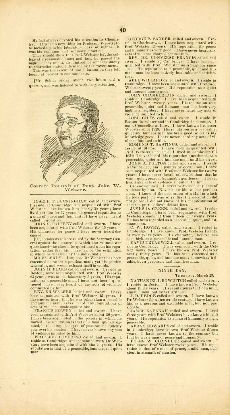 He had always devoted his attention to Chemis- try. It was no new thing lor Professor Webster to be locked up in his laboratory, days or nights. It was his common and ordinary practice. They shonld show that Prof. Webster left the col- lege at a reasonable hour; and how he passed the night. They might, also, introduce some testimony to contradict statements made by the government. This was the extent of tlie information they felt bound at present to communicate. [Mr Sohier spoke about two hours and a quarter, and was listened to with deep attention.] Covvect Po2-srals of Pa'wf- John W JOSEPH T. BUCKINGHAM called and sworn. I reside at Cambridge; am acquain ed with Prof Webster; have known him nearly 30 years; have lived uer him for 17 years; his general reputation as a man of peace and liumanity, I have never heard called ill question. JOHN G. PALFREY called and sworn. I have been ficquainted with Prof Webster for 15 years.— His character for peace I have never heard dis- cussed. [Objections were here raised by the Attorney Gen- eral against the manner in wliich the witness was questioned—he should be questioned upon his repu- tation, rather than his character, or the estimation in whicli lie was held by tlie individual.] MR PALFREY. I suppose Dr Webster has been esteemed as rather a petulant man; yet his passion was calm, and would exhaust itself in words. JOHN H. BLAKE called and sworn. I reside in Boston; have been acquainted with Prof Webster 25 years; was in his laboratory 5 years. His repu- tation as a peaceable man, I have not heard ques- tioned; have never heard of any acts of violence committed by him. REV. I)R WALKER called and sworn. I have been acquainted with Prof Webster 15 years. I have never heard that he was other than a peacable and humane man; never heard any imputations of acts of violence made against him. FRANCIS BOWEN called and sworn. I have been acquainted v/ith Prof Webster about 20 years. I have been acquainted in the society in which he moved; Iris reputation is that of a man quickly ex- cited, but lacking in depth of passion; he quickly gets over his passion. I have never known any acts of violence imputed to him. PROF. JOS. LOVERING called and sworn. I reside at Cambridge; am acquainted with Dr Web- ster; have been acquainted with him 20 years. His reputation is that of a peaceable, humane, and quiet man. GEORGE P. SANGER called and swoin. I re- side in Charlestown. I have been acquainted with Prof. Webster 12 years. Hi's reputation for peace and humanity is very good. I have never heard any acts of violence charged against him. REV. DR. CONVERSE FRANCIS called and swoni. I reside at Cambridge. I have been ac- quainted with Prof. Webster as a neighbor since 1842. His reputation as a peaceable, quiet and hu- mane man has been entirely honorable and satisfac- tory. ABEL WILLARD called and sworn. I reside in Cambridge. I have been acquainted with Professor Vvebster twenty years. His reputation as a quiet and humane man is good. JOHN CHAMBERLAIN caHed and sworn. I reside in Cambridge. I have been acquainted with Prof. Webster twenty years. His reputation as a peaceable, quiet and humane man has been very high as a neiglibor. I have never heard any acts of violence imjjuted to him. JOEL GILES called and sworn. I reside in Boston in winter and in Cambridge in sumn\er. 1 am a Counsellor at Law. I have known Professor Webster since 1629. His reputation as a peaceable, quiet and humane man has been good, so far as my knowledge goes. I have never heard any acts of vi- olence imputed to him. EDMUND T. HASTINGS, called and sworn. I reside at Meford. I have been acquainted with Prof. Webster since 1825; I lived in Cambridge till 1834; I never beard his reputation questioned, as a peaceable, quiet and humane man, until his arrest. JOHN A. FULTON called and sworn. I reside in Cambridge; am a painter hy occupation; I have been acquainted with Professor Webster for twelve years; I have never heard otherwise tlian that he was a quiet, peaceable, aimable gentleman. I never heard any acts of violence imputed to him. Cross-examined. I never witnessed any acts of violence by him. Never knew him to be a petulant man. I knew of the decoration of a Hall in which he took part; he was sorry that the decoration did not go on; I did not know of his manifestation of anger in putting down decorations. JAMES D. GREEN, called and sworn. I reside in Cambridge. I have been acquainted v.'ith Prof. Webster somewhat from fifteen or twenty years.. He has been regarded as a peaceable, quiet, and hu- mane man. C. W. HOVEY, called and sworn. I reside in Cambridge. I have known Prof. Webster twenty or twenty-five years. His character, I believe, has been high, as a peaceable and humane man. DAVID TREADWELL, called and sworn. I re- side m Cambridge. I was connected with the Col- lege many years. I have known Prof. Webster nearly tliirty years. He has been esteemed as a peaceable, quiet, and humane man; somewhat irri- table, but a peaceable and harmless man. NINTH DAY. TnuRSD»y, March 2?. NATHANIEL I. BOWDITCH called and sworn . I reside in Boston. I have known Prof. Webster about thirty years. His reputation is that of a mild, amiable man, but rather irritable. J. D. HEDGE called and sworn. I have known Dr Webster for a quarter of a century. I have knowta him as a nervous and excitable man, but not pas sionate. JAMES KAVANAH called and sworn. I lived three years witli Prof Webster; have known him 15 years. His reputation as a man of humanity is high, peaceable. ABRAM EDWARDS called and sworn. I reside in Cambridge; have knov.'u Prof Webster fifteea yeai's. I have never known to the contrai-y but that he was a man of peace and humanity. PELEG W. CHANDLER called and sworn. I have knowm Prof Wetster twelve years. His repu- tation is that of a man of peace, a mild man, defi- cient iu strength of nassion.