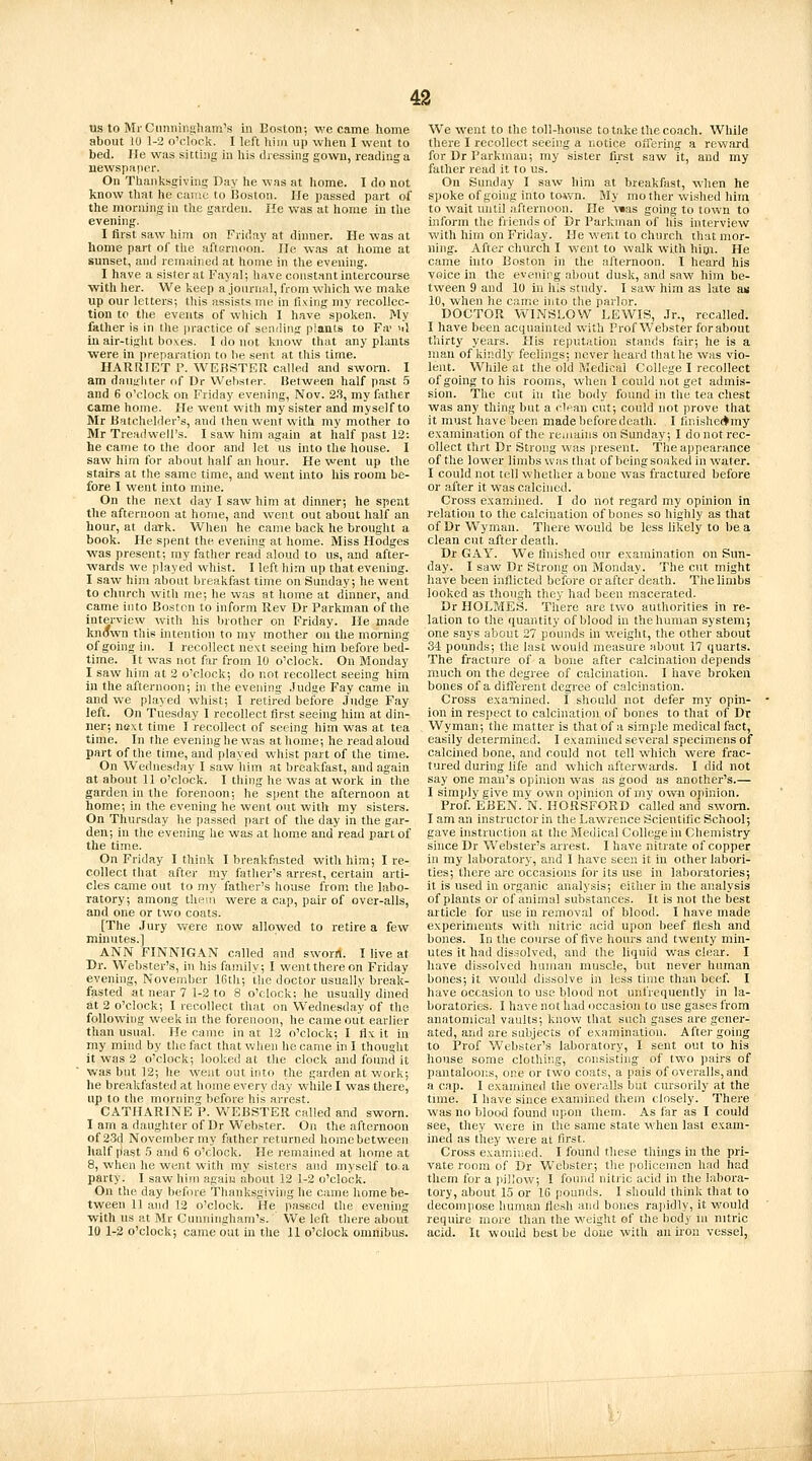 us to Mr Cnniiiiigham's in Boston; we came home about 10 1-2 o'clock. I left him up when I went to bed. He was sitting in his dressing gown, reading a newspaper. On Thanksgiving Day he was at home. I do not know that he came to Boston. He passed part of the morning in the garden. He was at home in the evening. I first saw him on Friday at dinner. He was at home part oi' the afternoon. lie was at home at sunset, and remained at home in the evening. I have a sister at Fayal; have constant intercourse ■with her. We keep a journal, from which we m.ake up our letters; this assists me in fixing my recollec- tion to tlie events of which I have spoken. My father is in (he practice of sending plants to Fa' >il in air-tiglit bo\es. I do not know that any plants ■were in i)reparation to lie sent at tlris time. HARRIET P. WEBSTER called and sworn. I am dnuiiliter of Dr Webster. Betw^een half past 5 and 6 o'clock on Friday evening, Nov. 2.S, my father came home. He went with my sister and myself to Mr Batchelder's, and then went with my mother to Mr Treadwell's. I saw him again at half past 12: he came to the door and let us into the house. I saw him for about half an hour. He went up the stairs at the same time, and went into his room be- fore I went into mine. On the next day I saw him at dinner; he spent the afternoon at home, and went out about half an hour, at dark. When he came back he brought a book. He spent the evening at home. Miss Hodges was present; ray father read aloud to us, and after- wards we played whist. I left him up that evening. I saw him about breakfast time on Sunday; he went to church with me; he was at liome at dinner, and came into Boston to inform Rev Dr Parkman of the interview with his brother on Friday. He made known this intention to my mother on the morning of going iu. I recollect next seeing him before bed- time. It was not ffiT from 10 o'clock. On Monday I saw him at 2 o'clock; do not recollect seeing him in the aftei-noon; in the evening .Judge Fay came in and we played whist; I retired before Judge Fay left. On Tuesday I recollect first seeing him at din- ner; next time I recollect of seeing him was at tea time. In the evening he was at home; he read aloud part of the time, and played whist part of the time. On Wednesday I saw him at breakfast, and again at about 11 o'clock. I thing he was at work in the garden in the forenoon; he sjient the afternoon at home; in the evening he went out with my sisters. On Thursday he passed part of the day in the gar- den; in tlie evening he was at home and read part of the time. On Friday I think I breakfasted with him; I re- collect that after my father's arrest, certain arti- cles came out to my father's house from the labo- ratory; among them were a cap, pair of over-alls, and one or two coats. [The Jury v/ere now allowed to retire a few minutes.] ANN FINNIGAN called and sworn. I live at Dr. Webster's, in his family; I wentthereon Friday evening, November 16th; the doctor usually break- fasted at near 7 1-2 to 8 o'clock; he usually dined at 2 o'clock; I recollect that on Wednesday of the following week in the forenoon, he came out earlier than usual. He came in at 12 o'clock; I fix it in my mind by the fact that when he came in I thought it was 2 o'clock; looked at the clock and foimd it was but 12; he went out into the garden at work; he breakfasted at home every day while I was tliere, up to the morning before his arrest. CATHARINE P. Vn^EBSTER called and sworn. I am a daughter of Dr Webster. On the afternoon of 23d November my father returned home between half iJast 5 and 6 o'clock. He remained at home at 8, when he went with my sisters and myself to. a party. I saw him again about 12 1-2 o'clock. On the day bef(u-e Thanksgiving he came home be- tween 11 and 12 o'clock. He passed the evening with us at Mr Cunningham's. We left there about 10 1-2 o'clock; came out in the 11 o'clock omnibus. We went to the toll-house to take the coach. While there I recollect seeing a r.otice offering a reward for Dr Parkman; my sister first saw it, and my father read it to us. On Sunday I saw him at breakfast, when he spoke of going into to^vn. My mother wished him to wait until afternoon. He v»as going to town to inform the friends of Dr Parktnan of liis interview with him on Friday. He went to church ihat mor- ning. After church I went to walk with him. He came uito Boston in the alternoon. I heard his voice in the evenirg about dusk, and saw him be- tween 9 and 10 in his study. I saw him as late aw 10, when he came into the parlor. DOCTOR WINSLOW LEWIS, Jr., recalled. I have been acquainted with Prof Webster forabout thirty years. His reputation stands fair; he is a man of kindly feelings; never lieard that he was vio- lent. While at the old Medical College I recollect ofgoingtohis rooms, when I could not get admis- sion. The cut in the body found in the tea chest was any thing but a dean cut; could not prove that it must have been made before death. I fini.she<*my examination of the remains on Sunday; I do not rec- ollect thrt Dr Strong was present. The ajipearance of the lower limbs was that of being soaked in water. I could not tell whether a bone was fractured before or after it was calcined. Cross examined. I do not regard my opinion in relation to the calcination of bones so highly as tliat of Dr Wyman. There would be less likely to be a clean cut after death. Dr GAY. We finished our examination on Sun- day. I saw Dr Strong on Monday. The cut might have been inflicted before or after death. The limbs looked as though they had been macerated. Dr HOLMES. There are two authorities in re- lation to the quantity of blood in the human system; one says about 27 pounds in weight, the other about 34 pounds; the last would measure about 17 quarts. The fracture of a bone after calcination depends much on the degree of calcination. I have broken bones of a different degree of calcination. Cross examined. I sliould not defer my opin- ion in respect to calcination of bones to that of Dr Wyman; the matter is that of a simple medical fact, easily determined. I examined several specimens of calcined bone, and could not tell which were frac- tured during life and which afterwards. I did not say one man's opinion was as good as another's.— I simjdy give my own opinion of my own opinion. Prof. EBEN. N. HORSFORD called and sworn. I am an instructor in the Lawrence Scientific School; gave instruction at the Medical College in Chemistry since Dr Webster's arrest. I have nitrate of copper in my laboratory, and I have seen it in other labori- ties; there are occasions for its use in laboratories; it is used in organic analysis; either in the analysis of plants or of animal substances. It is not the best article for use in removal of blood. I have made experiments with nitric acid upon beef flesh and bones. In the course of five hours and twenty min- utes it had dissolved, and the liquid was clear. I have dissolved human muscle, but never human bones; it would dissolve in less time than beef I have occasion to use blood not unfrequently in la- boratories. I have not had occasion to use gases from anatomical vaults; know that such gases are gener- ated, and are subjects of examination. After going to Prof Webster's laboratory, I sent out to his house some clothing, consisting of two pairs of pantaloons, one or two coats, a pais of overalls, and a cap. I examined tlie ovei-alls but cursorily at the time. I have since examined them closely. There was no blood found upon them. As far as I could see, they were in the same state when last exam- ined as they were at first. Cross examiiied. I found these things in the pri- vate room of Dr Webster; the policemen had had tliem for a pillow; I found nitric acid in the labora- tory, about 15 or 16 pounds. I should think that to deconii)ose human flesh and bones ra]iidly, it would require more than the weight of the body in nitric acid. It woiUd best be done with an iron vessel,