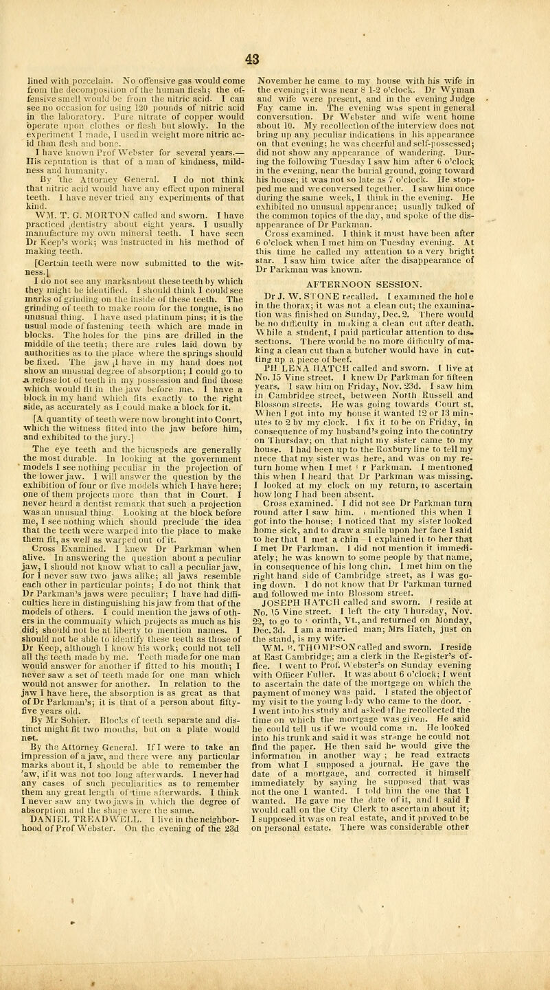 lined with porcelain. No offensive gas would come from the decomposiiion of tlie liuman flesh; the of- fensive smell would be from the nitric acid. I can see no occasion for using 120 pounds of nitric acid in the laboratory. Pure nitrate of copper would operate upon clothes or flesh but slowly. In the experiment I made, I usedin weight more nitric ac- id than flesh and bonn. I have known I'rof Webster for several years.— His reputation is that of a man of kindness, mild- ness and humanity. By 'the Attorney General. I do not think that nitric acid would have any effect upon mineral teeth. I have never tried any experiments of that kind. WM. T. G. MORTON called and sworn. I have practiced jdenti-stry about eight yeai-s. I usually manufacture my own mineral teeth. I have seen Dr Keep's work; was instructed in his method of malving teeth. [Certain teeth were now submitted to tlie wit- ness. J I do not see any marks about these teeth by which they might be identified. I should think I could see marks of grindhig on the inside of these teeth. The grinding of teetli to make room for the tongue, is no unusual thing. I have used jilatinum pins; it is the usual mode of fastening teetli which are made in blocks. The holes for the pins are drilled in the middle of the teeth; there are rules laid down by authorities as to the place where the springs should be fixed. The jaw J have in my hand does not show an unusual degree of absorption; I could go to a refuse lot of teeth in my possession and find those which would fit in the jaw before me. I have a block in my hand which fits exactly to the right side, as accurately as I could make a block for it. [A quantity of teeth were now brouglit into Court, which the witness fitted into the jaw before him, and exhibited to the jury.] The eye teeth and the bicuspeds are generally the most durable. In looking at the government ' models I see nothing peculiar in the projection of the lower jaw. I wiil answer the question by the exhibition of four or five models which I have here; one of them projects more than that in Court. I never heard a dentist remark that such a projection was an unusual thing. Looking at the block before me, I see nothing which should preclude the idea that the teeth were warped into the place to make them fit, as well as warped out of it. Cross Examined. I knew Dr Parkman when alive. In answering the question about a peculiar jaw, I should not know what to call a peculiar jaw, for I never saw two jaws alike; all jaws resemble each other in particular points; I do not think that Dr Parkman's jaws were peculiar; I have had diffi- culties herein distinguishing his jaw from that of the models of others. I could mention the jaws of oth- ers in the community which projects as much as his did; should not be at liberty to mention names. I should not be able to identify these teeth as those of Dr Keep, although I know his work; could not tell all tlte teelh made by me. Teeth made for one man v,-ould answer for another if fitted to his mouth; I never saw a set of teeth made for one man which would not answer for another. In relation to the jaw I have here, the absorption is as great as that of Dr Parkman's; it is that of a person about fifty- five years old. By Mr Sohier. Blocks of teeth separate and dis- tinct might fit two mouths, but on a plate would net. By the Attorney General. If I were to take an impression of a jaw, and there were any particular marks about it, I should be able to remember the 'aw, if it was not too long afterwards. I never had any cases of such peculiarities as to remember them any great length of time afterwards. I think I never saw any two jaws in which the degree of absorption and the shape were the same. DANIEL TREADWELL. I live in theneighbor- hood of Prof Webster. On the evening of the 23d November he came to my house with his wife in the evening; it was near 8 1-2 o'clock. Dr Wyman and wife were present, and in the evening Judge Fay came in. The evening was spent in general conversation. Dr Webster and wife went home about 10. My recollection of the interview does not bring up any peculiar indications in his apiiearance on that evening; he was cheerful and self-possessed; did not show any appearance of wandering. Dur- ing the following Tuesday I saw him after 6 o'clock in the evening, near the burial ground, going toward his house; it was not so late as 7 o'clock. He stop- ped me and we conversed together. I saw him once during the same week, I think in t!ie evening. He exhibited no unusual appearance; usually talked of the common topics of the day, and spoke of the dis- appearance of Dr Parkman. Cross examined. I think it must have been after 6 o'clock when I met him on Tuesday evening. At this time he called my attention to a very bright star. I saw him twice after the disappearance of Dr Parkman was known. AFTERNOON SESSION. Dr J. W. Si ONE r<>called. [ examined the hole in the thorax; it was not a clean cut; the examina- tion was finished on Sunday, Dec. 2. I'here would be no clittlculty in miking a clean cut after death. While a student, I paid particular attention to dis- sections. There would be no more riilficulty of ma- king a clean cut than a butcher would have in cut- ting up a piece of beef. PH LEi-vA HATCH called and sworn. I live at No. 15 Vine street. I knew Dr Parkman for fifteen years. 1 saw him on Friday, Nov. 23d. I saw him in Cambridge street, between North Russell and lilossnm streets. He was going towards Court st. When f got into my bouse it wanted 12 or 13 min- utes to 2 by my clock. I fix it to be on Friday, in consequence of my husband's going into the country on Thursday; on that night my sister came to my house. I had been up to the Roxbury line to tell my niece that my sister was here, and was on my re- turn home when I met ' r Parkman. I mentioned this vs'hen I heard that Dr Parkman was missing. I looked at my clock on my return, to ascertain how long I had been absent. Cross examined.' I did not see Dr Parkman turn round after 1 saw him. i mentioned this when 1 got into the house; I noticed that my sister looked home sick, and to draw a smile upon her face I said to her that 1 met a chin - 1 explained it to her that I met Dr Parkman. I did not mention it immedi- ately; he was known to some people by that name, in consequence of his long chin. I met him on the right hand side of Cambridge street, as I was go- ing down. 1 do not know that Dr I'arkman turned and followed me into Blossom street. JOSEPH HATCH called and sworn. I reside at No. 15 Vine street. I left thi- city 1 hursday, Nov. 22, to go to ' orinth, Vt., and returned on Monday, Dec. 3d. I am a married man; Mrs Hatch, just on the stand, is my wife. WM. H. TilOMI'sONcalled and sworn. Ireside at East Cambridge; am a clerk in the Register's of- fice. I went to Prof. v\ ebster's on Sunday evening with Officer Fuller. It was about 6 o'clock; I went to ascertain the (late of the mortgage on which the payment of money was paid. 1 stated the object of my visit to the young Indy who came to the door. - I went into his study and asked if he recollected the time on which the mortgage was given. He said he could tell us if we woufd come in. He looked into his trunk and said it was strange he could not find the paper. He then said he would give the information in another way ; he read extracts from what I supposed a journal. He gave the date of a mortgaue, and corrected it himself immediately by saying he supposed that was not the one I wanted. I told him the one that I wanted. He gave me the date of it, and 1 said I would call on the City Clerk to ascertain about it; I supposed it was on real estate, and it proved to be on personal estate. There was considerable other