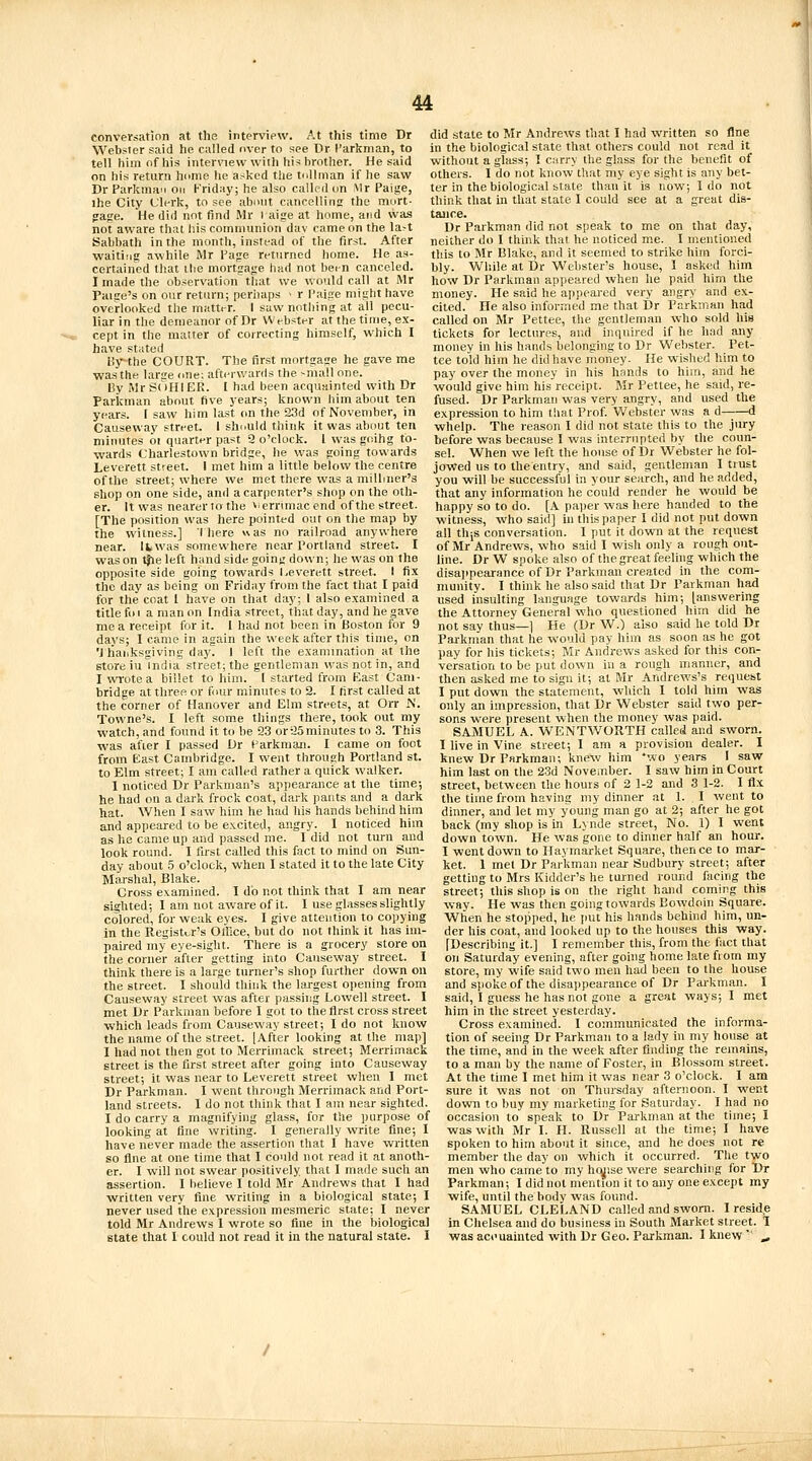 conversation at the interview. At this time Dr Websier said he called over to see Dr I'arkman, to tell him of his interview with his brother. He said on his return hume he asked the tnUman if he saw Dr Parkman oir Friday; he also called on Mr Paige, ihe City Clerk, to see abmit cancelling the mort- ?a;re. He did not find Mr raige at home, and was not aware that his communion dav came on the la-t Sabbath in the month, instead of the first. After waiting awhile Mr Page returned home. He as- certained that ibe mortgage had not been canceled. I made the observation that we would call at Mr Paige's on our return; perhaps ■ r Paige might have overlooked the matter. I saw nothing at all pecu- liar in the demeanor of Dr Webster at the time, ex- cept in the matter of correcting himself, which I have stated Hy-the COURT. The first mortgage he gave me was the larse one; afterv.'anis the --mall one. By Mr SuHIER. I had been acquHinted with Dr Parkman about five years; known him about ten years. I saw him last (m the 23d of November, in Causeway street. I shnuld think it was about ten minutes oi quarter past 9 o'clock. I was goihg to- wards Charlestown bridge, he vi'as going towards did state to Mr Andrews that I had written so fine in the biological state that others could not read it without a gliiss; I curry the glass for the benefit of others. I do not know that my eye sight is any bet- ter in the biological state thau it is now; I do not think that in that state I could see at a great dis- tance. Dr Parkman did not speak to me on that day, neither do I think that he noticed me. I mentioned this to Mr Blake, and it seemed to strike him forci- bly. While at Dr Webster's house, I asked him how Dr Parkman appeared when he paid him the money. He said he appeared very angry and ex- cited. He also informed me that Dr Parkman had called on Mr Pettee, the gentleman who sold his tickets for lectures, and inquired if he had any money in his hands belonging to Dr Webster. Pet- tee told him he did have money. He wished him to pay over the money in his hands to him, and he would give him his receipt. Mr Pettee, he said, re- fused. Dr Parkman was very angry, and used the e.xpression to him that Prof. Webster was a d d whelp. The reason I did not state this to the jury before was because I was interrupted by the coun- sel. When we left the house of Dr Webster he fol- Leverett street. I met him a little below the centre jowed us to the entry, and said, gentleman I trust of the street; where we met there was a milliner's you will be successful in your search, and he added, shop on one side, and a carpenter's shop on the oth- that any information he could render he would be er. It was nearer to the ^'crrunac end of the street, happy so to do. [A pa))er was here handed to the [The position was here pointed out on the map by witness, who said] in this paper I did not put down the witness.] I here was no railroad anywhere all thjs conversation. I put it down at the request near. Ifcwas somewhere near Portland street. I was on ^e left hand side going down; he was on Ihe opposite side going towards l,everett street. I fix the day as being on Friday from the fact that I paid for the coat I have on that day; I also examined a title foi a man on India street, that day, and he gave me a receipt for it. I had not been in Boston for 9 of Mr Andrews, who said I wish only a rough out- line. Dr W spoke also of the great feelhig which the disajtpearance of Dr Parkman created in the com- munity. I think he also said that Dr Parkman had used insulting language towards him; [answering the Attorney General who questioned him did he not say thus—] He (Dr W.) also said he told Dr days; I came in again the week after this time, on Parkman that he would pay him as soon as he got 'J liaiiksgiving day. I left the examination at the pay for his tickets; Mr Andrews asked for this con- store iu India street; the gentleman was not in, and I wrote a billet to him. I started from Kast Cam- bridge at three or four minutes to 2. I first called at the corner of Hanover and Elm streets, at Orr N. Towne's. I left some things there, took out my watch, and found it to be 23 or 25minutes to 3. This was after I passed Dr Parkman. I came on foot from East Cambridge. I went through Portland st. to Elm street; I am called rather a quick walker. 1 noticed Dr Parkman's appearance at the time; he had on a dark frock coat, dark pants and a dai-k hat. When I saw him he had his hands behind him versation to be put down iu a rough manner, and then asked me to sign it; at Mr Andrews's request I put down the statement, which I told him was only an impression, that Dr Webster said two per- sons were present when the money was paid. SAjVIUEL a. WENTWORTH called and sworn. I live in Vine street; I am a provision dealer. I knew Dr Parkman; knew him *wo years I saw him last on the 23d November. I saw him in Court street, between the hours of 2 1-2 and 3 1-2. I fl-x the tune from having my dinner at 1. I went to dinner, and let my young man go at 2; after he got and appeared to be excited, angry. I noticed him back (my shop is in Lynde street. No. 1) I went as he came up and passed me. I did not turn and look round. I first called this fact to mind on Sun- day about 5 o'clock, when I stated it to the late City Marshal, Blake. Cross examined. I do not think that I am near sighted; I am not aware of it. I use gl.isses slightly colored, for weak eyes. I give attention to copying in the Register's Office, but do not think it has im- paired my eye-sight. There is a grocery store on the corner after getting into Causeway street. I down town. He was gone to dinner half an hour. I went down to Haymarket Square, thence to mar- ket. 1 met Dr Parkman near Sudbury street; after getting to Mrs Kidder's he turned round facing the street; this shop is on the right hand coming this way. He was then going towards Eowdoin Square. When he stopped, he put his hands behind him, un- der his coat, and looked up to the houses this way. fDescribing it.] I remember this, from the fact that on Saturday evening, after going home late fi om my think there is a large turner's shop further down on store, my wife said two men had been to the house the street. I should think the largest opening from Causeway street was after passhig Lowell street. I met Dr Parkman before I got to the first cross street which leads from Causeway street; I do not know the name of the street. [After looking at the map] I had not then got to Merrimack street; Merrimack street is the first street after going into Causeway street; it was near to Leverett street when I met Dr Parkman. I went through Merrimack and Port- land streets. I do not think that I am near sighted. I do carry a magnifying glass, for the purpose of looking at fine writing. I generally write fine; I have never made the assertion that I have written so fine at one time that I could not read it at anoth- and spoke of the disajipearance of Dr Parkman. I said, I guess he has not gone a great ways; I met him in the street yesterday. Cross examined. I communicated the informa- tion of seeing Dr Parkman to a lady in my house at the time, and in the week after finding the remains, to a man by the name of Foster, in Blossom street. At the time I met him it was near 3 o'clock. I am sure it was not on Thursday afternoon. I went down to buy my marketing for Saturday. I had no occasion to speak to Dr Parkman at the time; I was with Mr I. H. Russell at the time; I have spoken to him about it since, and he does not re member the day on which it occurred. The two er. I will not swear positively that I made such an men who came to my hcuise were searching for Dr assertion. I believe I told Mr Andrews that I had Parkman; I did not mention it to any one except my written very fine writing in a biological state; I wife, until the body was found, never used the expression mesmeric state; I never SAMUEL CLELAND called and sworn. 1 residue told Mr Andrews I wrote so fine in the biological in Chelsea and do business in South Market street, l state that I could not read it in the natural state. I was accuainted with Dr Geo. Parkman. I knew ^