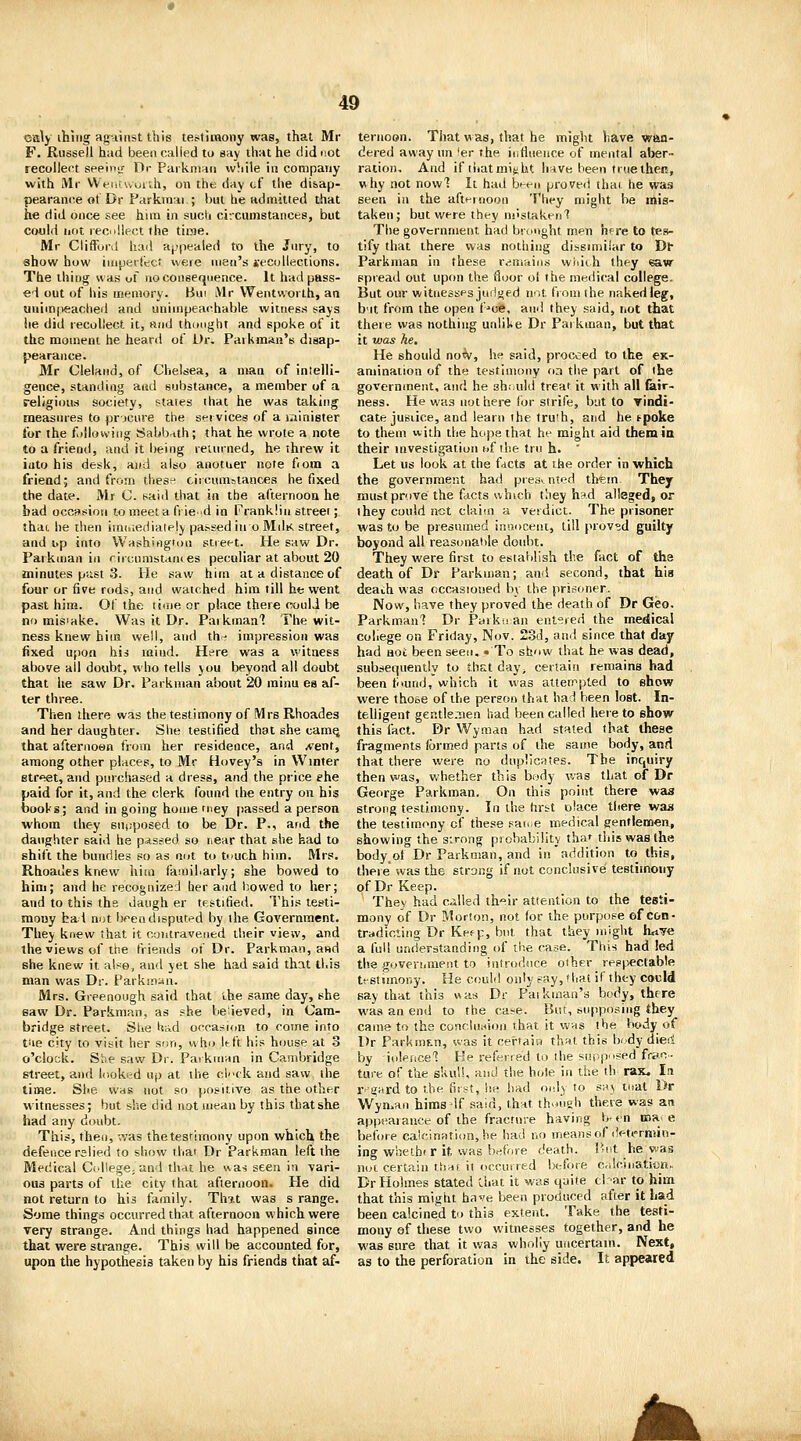 Cffily ihiiig agiinst this testimony was, that Mr F. Russell had been called to say that he did not recollect seeipjr Dr PaikniHii wSile in conipaiiy with Mr WViitwui'Ji, on the day of the disap- pearance of Dr Parkmai ; but he admitted that he did once see hini in sued circumstances, but Cf/uld not reciillect the time. Mr Ciiffonl had appealed to the Jury, to show how imperfect: were men's jecollections. The thing was of no consequence. It had pass- ed out of his memory. Bui Mr Wentworth, an unimpeached and unimpeachable witness says he did recollect it, and thmight and spoke of it the moment he heard of Dr. Paikman's disap- pearance. Mr Cleland, of Chelsea, a man of intelli- gence, standing and substance, a member of a religiou.s society, states that he was taking measures to procure the sei vices of a minister for the following Sabbath; that he wrote a note to a friend, and it being returned, he threw it into his desk, and also anotiier note fiom a frieod; and from thes^; circumstances he fixed the date. Mr C. said that in the afternoon he bad occflsion to meet a frie-d in Franklin street; thac he then imided lately passed in o MdK street, and i>p into Washington street. He saw Dr. Parkman in riicumstantes peculiar at about 20 minutes piist 3. He saw him at a distance of four or five rods, and watched him till he went past him. Of the time or place there couli be no mis'ake. Was it Dr. Paikmaa'7 The wit- ness knew him well, and th'' impression was fixed upon his raiud. Here was a witness above all doubt, who tells jou beyond all doubt that he saw Dr. Parkman about 20 rainu es af- ter three. Then there was the testimony of Mrs Rhoades and her daughter. She testified that she cam^ that afternoon from her residence, and /vent, among other places, to Mr Hovey's in Winter street, and purchased a dress, and the price ehe paid for it, and the clerk found the entry on his books; and in going home niey [lassed a person whom they supposed to be Dr. P., and the daughter said he passed so ricar that she had to shift the bundles so as nut to tnuch him. Mrs. Rhoades knew him famil.arly; she bowed to him; and he recognizeJ her and bowed to her; and to this the daugh er testified. This testi- raouy had not bpendisputed by the Government. They knew that it contravened their view, and the views of the friends of Dr. Parkman, and she knew it also, and yet she had said that this man was Dr. Parkin:4n. Mrs. Gieenough said that the same day, she saw Dr. Parkmp.n, as she believed, in Cam- bridge street. Slie Uad occa.-ii<)n to come into tiie city to visit her son, who It:ft his house at 3 o'clock. Sbe saw Dr. Paikman in Cambridge street, and looked up at the clfk and saw the time. She was not so positive as the other witnesses; but she did not mean by this that she had any doubt. This, then, was the testimony upon which the defence relied to show that Dr Parkman left the Medical Ccdiege, and that he was seen in vari- ous parts of the city that afternoon. He did not return to hi^ family. Thit was s range. Some things occurred that afternoon which were very strange. And things had happened since that were strange. This will be accounted for, upon the hypothesis taken by his friends that af- ternoon. That was, that he might have wan- dered away un 'er the influence of mental aber- ration. And if iiiatmit;ht li-ive been true then, why not nowl It had bent proved thai he was seen in the afternoon They might be mis- taken; but were they mistaken'? The government had brtmght men here to tes- tify that there was nothing dissimilar to Dl- Parkman in these rrimniiis wiiiih they saw spiead out upon the floor ol the medical college. But our witnesses juiiged not from the naked leg, b'lt from the open f-'ce, ani! they said, i.ot that there was nothing unllUe Dr Pai kman, but that it was he. He should no^, he said, proceed to the ck- amination of the testinu>ny on the part of the government, and he sh:-u!d treat it with all fair- ness. He was not here for strife, but to Tindi- cate juBiice, and learn the truth, and he tpoke to them with the hope that he might aid them in their investigation uf the trn h. ' Let us look at the facts at the order in which the government had pte3v.nted th«m They must prove the facts vvhich they h^d alleged, or they could net claim a verdict. The prisoner was to be presumed innocent, till provsd guilty beyond all reasonaltle doubt. They were first to establish the fact of tha death of Dr Parkman; and second, that faia deach was occasioned by the prisoner. Now, have they proved the death of Dr Geo. Parkman'! Dr Parki; an ent<;red the medical cohere on Friday, Nov. 23d, and since that day had HOC been seen. .To show that he was dead, subsequently to thst day^ certain remains had been fnund, which it was atten^pted to show were those of the person that had been lost. In- telligent gentle.iien had been called hereto show this fact. Dr Wyraan had stated that these fragments formed parts of the same body, and that there were no duplicates. The inquiry then was, whether this bojdy was that of Dr George Parkman. On this point there wa3 strong testimony. In the hrtt olace there was the testimony cf these savue medical gentlemen, showing the sirong probability thaf this was the body^of Dr Parkman, and in addition to this, there was the strong if not conclusive testimony of Dr Keep. They had called tli'^ir attention to the testi- mony of Dr Morion, not for the purpose of con- tradicting Dr Kefp, but that they might hnve a full understanding of the case. This had led the goveriiinent to introdnce other respectable testimony. He could only say, that if they cocld say that this was Dr Paikman's body, there was an end to the ca;e. But, supposing they came to the concln.sion that it wws the body of Dr FarkniF.n, was it certaisv th^t this body die<i by iolerice'! He referred to the supp'ised frac... ture of the skuU, and the hole in the th^ rax. In r>grtrd to the first, he had only to saj tiiat Dr Wyn>an hims If said, that th-nigh there was an appearance of the fracture having b-en maj e before caicination, he had no means of determin- ing wheihf r it was before death. P-nt he was not certain tiinj it occuired before Crdcination,. Dr Holmes stated Chat it was quite cl ar to him that this might have been produced after it Lad been calcined to this extent. Take the testi- mony of these two witnesses together, and he was sure that it was wholly uncertain. Next, as to the perforation in the side. It appeared