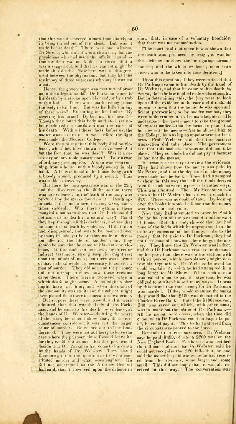 60 that this v<-as tilpcoverf d airnost imm' (Ilately on its being turned out of the cliest. But was it made bcf-ire (leaihl Theie was ime witness, Dr Strong, who said it was a clean cu.:; liat the physicians ho had made thf official examina- tion say tli'^ie was no k^.ife cic ih<-re—that it was a ragged cut, and that a clean cut might be made afier dea*h. Now here was a di.-agree- ment between the physiciaris; but they had the testimony of tln-ee witnesses who say it was not a cut. Hence, the goTernra&nt was destitute of proof as to the allegations tliut Dr Parkman came to his death by a stroke tipon his head,ur by a stab with a kiiiir. There were nia.ks enough upon the body to kill him. But was he killed in any of these ways'? By cutting off his limbs'? By severing his armsl By buriiiiig his headl— /Thougti they found this body mutiUted, yet no- body believed the Kintilation was the caiwe of his death. With nil these facts before us, the m&tter was as dark as it was before the light went under the Medical College. Were they to say that this body died by vio- lence, when they have shown no evi-iencs of it but the f^ct that he was dead'? W^s it a ne- cessary or inev table consequeneel Takeacase , of ordinary presumption. A man was seen run- .ning from a house with a bloody sword in his hand. A body is found in the house dying, with a bloody wound, produced by a sword. This was sudden discovery. But here the disappearance was on the 23d, and the discovery on the 30th; so that there was no evidence that the'deaih of ilie body was produced by the rsarks found on it. Death ap- proached the humau form in many ways, some- limes suiideidy. Was there anythiuii iu these mangled remains to show that Dr. Pdi kaian did not Come to his death in a natural way? Cnuici they leap through all this darkness, arid see that he came to his death by violence. If that mftn had disapjjeared, a>id was to be moyrned over by many friends, yet before they made a decis- ion affectiug the life of another n^an, they should be sure that he came to his deatli by vio- ' lence, If this could not Im; shown by diiect or indirect testimony, strong suspicion might rest upon tiie miiids of men; but there v^as a v/aot of that judicial evide .ce necessary to convict a man of murder. They did not, and the prisoner did not attempt to show how these remains came tiiere. There were a thousand wais in which death miijht occur. A midnight robber might hfive met him; and when the mind of the community was excited on the subject, might have placed them there to conceal disown crime. But suppose these were passed, and it were admitted that that was the body of Dr. Park-. man, and he came to his deaih liy viiiience, at the hands of Di-. Web-ter—admitting the worst of the case, he should show that, all the cir- cumstances considered, it was n t the larger crime of murder. He wished not to be misun- derstood. They were not at liberty to leave the case where the prisoner him^elf would leave it; for they could not assume that \,he jury would decide tnat Or. Parkman hnd come t > hie deaih by the hands of Dr. Webster. Th^y shoidd therefore go into the question as to what con- stituted murder avid what ruaflslaughter. He did not understand, as the Aitomey Geneial had said, that it devolved upon the difence to show that, in case of a voluntary homicide, that 'here was not preme'Iittition. [The court said that when it was shown that the death was proituced hy design, it was for the defence to show the mitigating circum^ stances; and the whole evidence, upon both sides, was to be taken into consideration.] Upon this question, if they Vv'ere satisfied that Dr Parkrr^an came to his d^aih by the hand of Dr Webster, and that he came to his death by design, then the law implied malice aforethought. But in determining this, the jury were to look upon all the evidence in the case and if it should appear to tliom thai the ho.niride was upon suf- ficient provocation, o> by sudden combat, they were to determine it to be manslaughter. He understood the government to take the ground of expiess malice—that he formed a plan—that he devised the niPHns—tbat he allured him to the College, by ti aking an appointment for busi- ness. Prof. Webs'er said that this business transaction did take place. The government say that this business ransaction did not take place. They conclude he dtd not pay it because he had not the means. It became nece^s■.1^y to review the evidence. They had shown how th money was paid by Mr Pettee, and tl.at the deposites of the money were made in the bank. Thev had attemptea f ( show in this wny thar all the funds derived from the ftudents were'lispospii nf in other ways. This was admitted. Then Mr HenehmMn hacj shown that Dr Weh'^ier h-ad drawn a check for ^10. There was no f^oubt of that. By looking over the books it would be found that his money was dra^vn in snail sums. iVow they had attempted to prove by Smith tliai he had put off the pa\ ment o) a bill for want of funds. But this only shi>>«ed that he had none of the funds which he appropriated to the ordinary expenfes of his famiiy. As to the money that he paid to Dr Parkman, they had not the means of showing here he got tlie mo- ney. They knew th-.it Dr Websver was in debt, and ihnt Dr Parkman wns resolu e in demand- ing his pay; that there was a transaction with B. third person, which unexplained, might des- troy his leputati.io. Dr Welister believed hfr could explain i;, lich he had attempted in a long lefer to Mr Shaw When such a maa was called upon U< pax R large sum, he waa obliged to straiten him^^elf many ways. It was by this means that this money for Dr Parkman waa hoarded. If they woidd examine the banks they would find that ^15f) was deposited in the Charles River Bank, hut ..f the .figO received, ^40 was savel out, which, with other sums, was to make out the claim of Dr Parkman.-— All he meant 'o i\i\ was, when the time did c )me, when Dr Parkmtm could no longer be pu o'*, he could pay it. This he had gathered from the circumstances provf d to the jurv. Remember t » ciicnmsiaMcea. Dr Webster says he paid S'483, of whi'-h #200 was on the New England Bank. Further, it was testified the toll-man had .said that ^\ Webster said he could not reci/girize the ^20 bill—that he had said the money he paid wni- son.e he had receiv- ed from »he stden .s, s.me large and some small. This did not implx that it was all re- ceived in this way. The GtHversation was